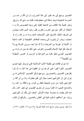 ‫ﺍﻟﺘﺼﻭﻴﺭ ﻴﺭﺠﻊ ﺇﻟﻰ ﺤﺩ ﻜﺒﻴﺭ ﺇﻟﻰ ﻫﺫﺍ ﺍﻟﻤﺅﺭﺥ ﺒـل ﺇﻥ ﺃﻜﺜـﺭ ﺼـﻭﺭ‬
‫ﺍﻟﻤﺩﺭﺴﺔ ﺍﻟﻤﻐﻭﻟﻴﺔ ﺘﻭﺠﺩ ﻤﻤﺜﻠﺔ ﻓﻰ ﻤﺨﻁﻭﻁﺎﺕ ﻜﺘﺎﺒﻪ ﺠـﺎﻤﻊ ﺍﻟﺘـﻭﺍﺭﻴﺦ.‬
‫ﻭﺘﺒﺩﻭ ﺃﻫﻤﻴﺔ ﻫﺫﺍ ﺍﻟﻜﺘﺎﺏ ﻤﻥ ﺍﻟﻨﺎﺤﻴﺔ ﺍﻟﻔﻨﻴﺔ ﻋﻠﻰ ﻭﺠﻪ ﺍﻟﺨﺼﻭﺹ ﺇﺫﺍ ﻤـﺎ‬
‫ﻻﺤﻅﻨﺎ ﺃﻥ ﺃﻜﺜﺭ ﻤﺅﺭﺨﻰ ﺍﻟﻌﺭﺏ ﻭﺍﻟﻔﺭﺱ ﻗﺒل ﺭﺸﻴﺩ ﺍﻟﺩﻴﻥ ﻜﺎﻨﻭﺍ ﻴﻌﻭﻟﻭﻥ‬
‫ﻓﻰ ﺘﻌﺭﻴﻑ ﺃﺒﻁﺎل ﺍﻟﺘﺎﺭﻴﺦ ﻋﻠﻰ ﺍﻷﻭﺼﺎﻑ ﺍﻟﻤﺠـﺭﺩﺓ ﻤـﻥ ﺇﻁـﺭﺍﺀ ﺃﻭ‬
‫ﺇﻋﺠﺎﺏ، ﻭﻴﻨﺩﺭ ﺃﻥ ﻴﺸﻴﺭﻭﺍ ﺇﻟﻰ ﻭﺼﻑ ﺍﻟﻤﻅﺎﻫﺭ ﺍﻟﻁﺒﻴﻌﻴﺔ ﺃﻭ ﺍﻟﺼـﻨﺎﻋﻴﺔ‬
‫ﺃﻭ ﺍﻷﺒﻨﻴﺔ ﺃﻭ ﻏﻴﺭﻫﺎ ﻤﻥ ﺍﻟﻤﺭﺌﻴﺎﺕ ﻭﻻ ﻜـﺎﻨﻭﺍ ﻴﺼـﻭﺭﻭﻥ ﺍﻟﻤﻭﺍﻗـﻊ ﻭﻻ‬
‫ﺍﻟﺭﺠﺎل ﻟﻜﺭﺍﻫﻴﺔ ﺍﻹﺴﻼﻡ ﻟﻠﺘﺼﻭﻴﺭ؛ ﻓﺘﺭﺘﺏ ﻋﻠﻰ ﺫﻟﻙ ﻨﻘـﺹ ﻫـﺎﻡ ﻓـﻰ‬
‫ﺍﻟﺘﺼﻭﻴﺭ ﺍﻟﻌﺭﺒﻰ ﻟﺨﻠﻭ ﻜﺘﺒﻪ ﻤﻥ ﺍﻟﺨﺭﺍﺌﻁ ﺃﻭ ﺍﻟﺭﺴﻭﻡ ﺃﻭ ﺍﻟﺼﻭﺭ ﺍﻟﻤﻨﻘﻭﻟﺔ‬
                                                        ‫ﻤﻥ ﺍﻟﻁﺒﻴﻌﺔ)١(.‬
‫ﺃﻤﺎ ﺇﻴﺭﺍﻥ ﻓﻜﺎﻨﺕ ﻓﻰ ﻁﻠﻴﻌﺔ ﺍﻷﻤﻡ ﺍﻹﺴﻼﻤﻴﺔ ﺍﻟﺘﻰ ﻟﻡ ﻴﺅﺜﺭ ﻓﻴﻬﺎ ﺘﺤﺭﻴﻡ‬
‫ﺍﻟﺘﺼﻭﻴﺭ ﺘﺄﺜﻴ ‪‬ﺍ ﻜﺒﻴ ‪‬ﺍ ﻋﻠﻰ ﺍﻟﺭﻏﻡ ﻤﻥ ﺃﻥ ﺍﻟﻔﻘﻬﺎﺀ ﻓﻰ ﻫﺫﺍ ﺍﻟﺒﻠـﺩ، ﻜـﺎﻨﻭﺍ‬
                                               ‫ﺭ ﺭ‬
‫ﻴﻜﺭﻫﻭﻥ ﺍﻟﺘﺼﻭﻴﺭ ﻭﺍﻟﻤﺼﻭﺭﻴﻥ. ﻭﻴﺭﺠﻊ ﺘﺭﻜﺯ ﺍﻟﺘﺼﻭﻴﺭ ﺍﻹﺴﻼﻤﻰ ﻓـﻰ‬
‫ﺇﻴﺭﺍﻥ ﺇﻟﻰ ﺃﻥ ﺍﻹﻴﺭﺍﻨﻴﻴﻥ ﺸﻌﺏ ﻤﻴﺎل ﺇﻟﻰ ﺍﻟﻔﻥ ﺒﻔﻁﺭﺘﻪ، ﻭﺇﻟـﻰ ﺃﻥ ﺃﻜﺜـﺭ‬
‫ﺍﻹﻴﺭﺍﻨﻴﻴﻥ ﻜﺎﻨﻭﺍ ﻤﻥ ﺫﻭﻯ ﺍﻟﻤﺤﻴﻁ ﺍﻟﻌﻘﻠـﻰ ﺍﻟﻭﺍﺴـﻊ ﻭﺍﻷﻓﻜـﺎﺭ ﺍﻟﺤـﺭﺓ‬
‫ﻭﺍﻟﺘﺴﺎﻤﺢ ﺍﻟﺩﻴﻨﻰ؛ ﺇﺫ ﻜﺎﻨﻭﺍ ﻴﺭﻭﻥ ﺃﻥ ﺘﺤﺭﻴﻡ ﺍﻟﺘﺼﻭﻴﺭ ﻓﻰ ﻓﺠﺭ ﺍﻹﺴـﻼﻡ‬
‫ﺇﻨﻤﺎ ﻜﺎﻥ ﻴﻘﺼﺩ ﺒﻪ ﻤﺤﺎﺭﺒﺔ ﻋﺒﺎﺩﺓ ﺍﻷﻭﺜﺎﻥ. ﺃﻀﻑ ﺇﻟﻰ ﺫﻟﻙ ﺃﻥ ﺍﻹﻴﺭﺍﻨﻴﻴﻥ‬
‫ﻭﺭﺜﻭﺍ ﻋﻥ ﺃﺴﻼﻓﻬﻡ ﺃﺴﺎﻟﻴﺏ ﻓﻨﻴﺔ ﻓﻰ ﺍﻟﻨﻘﺵ ﻭﺍﻟﺘﺼﻭﻴﺭ. ﻭﺍﻟﻭﺍﻗﻊ ﺃﻥ ﻜﺘﺎﺏ‬


‫)١( ﺍﻨﻅﺭ ﺠﺭﺠﻰ ﺯﻴﺩﺍﻥ: ﺘﺎﺭﻴﺦ ﺁﺩﺍﺏ ﺍﻟﻠﻐﺔ ﺍﻟﻌﺭﺒﻴﺔ، ﺝ٣، ﺹ١٥١، ﺍﻟﻘﺎﻫﺭﺓ ١٣٩١ﻡ.‬
 