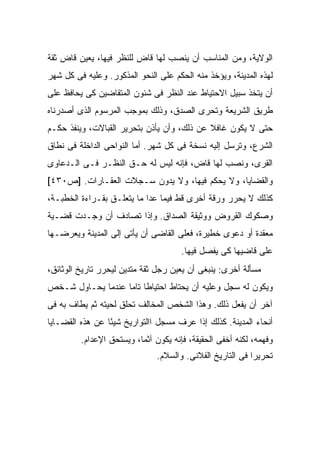 ‫ﺍﻟﻭﻻﻴﺔ، ﻭﻤﻥ ﺍﻟﻤﻨﺎﺴﺏ ﺃﻥ ﻴﻨﺼﺏ ﻟﻬﺎ ﻗﺎﺽ ﻟﻠﻨﻅﺭ ﻓﻴﻬﺎ، ‪‬ﻌﻴﻥ ﻗﺎﺽ ﺜﻘﺔ‬
           ‫ﻴ‬
‫ﻟﻬﺫﻩ ﺍﻟﻤﺩﻴﻨﺔ، ﻭﻴﺅﺨﺫ ﻤﻨﻪ ﺍﻟﺤﻜﻡ ﻋﻠﻰ ﺍﻟﻨﺤﻭ ﺍﻟﻤﺫﻜﻭﺭ. ﻭﻋﻠﻴﻪ ﻓﻰ ﻜل ﺸﻬﺭ‬
‫ﺃﻥ ﻴﺘﺨﺫ ﺴﺒﻴل ﺍﻻﺤﺘﻴﺎﻁ ﻋﻨﺩ ﺍﻟﻨﻅﺭ ﻓﻰ ﺸﺌﻭﻥ ﺍﻟﻤﺘﻘﺎﻀﻴﻥ ﻜﻰ ﻴﺤﺎﻓﻅ ﻋﻠﻰ‬
‫ﻁﺭﻴﻕ ﺍﻟﺸﺭﻴﻌﺔ ﻭﺘﺤﺭﻯ ﺍﻟﺼﺩﻕ، ﻭﺫﻟﻙ ﺒﻤﻭﺠﺏ ﺍﻟﻤﺭﺴﻭﻡ ﺍﻟﺫﻯ ﺃﺼﺩﺭﻨﺎﻩ‬
‫ﺤﺘﻰ ﻻ ﻴﻜﻭﻥ ﻏﺎﻓﻼ ﻋﻥ ﺫﻟﻙ، ﻭﺃﻥ ﻴﺄﺫﻥ ﺒﺘﺤﺭﻴﺭ ﺍﻟﻘﺒﺎﻻﺕ، ﻭﻴﻨﻔﺫ ﺤﻜـﻡ‬
                                            ‫ﹰ‬
‫ﺍﻟﺸﺭﻉ، ﻭﺘﺭﺴل ﺇﻟﻴﻪ ﻨﺴﺨﺔ ﻓﻰ ﻜل ﺸﻬﺭ. ﺃﻤﺎ ﺍﻟﻨﻭﺍﺤﻰ ﺍﻟﺩﺍﺨﻠﺔ ﻓﻰ ﻨﻁﺎﻕ‬
‫ﺍﻟﻘﺭﻯ، ﻭﻨﺼﺏ ﻟﻬﺎ ﻗﺎﺽ، ﻓﺈﻨﻪ ﻟﻴﺱ ﻟﻪ ﺤـﻕ ﺍﻟﻨﻅـﺭ ﻓـﻰ ﺍﻟـﺩﻋﺎﻭﻯ‬
‫ﻭﺍﻟﻘﻀﺎﻴﺎ، ﻭﻻ ﻴﺤﻜﻡ ﻓﻴﻬﺎ، ﻭﻻ ﻴﺩﻭﻥ ﺴـﺠﻼﺕ ﺍﻟﻌﻘـﺎﺭﺍﺕ. ]ﺹ٠٣٤[‬
‫ﻜﺫﻟﻙ ﻻ ﻴﺤﺭﺭ ﻭﺭﻗﺔ ﺃﺨﺭﻯ ﻗﻁ ﻓﻴﻤﺎ ﻋﺩﺍ ﻤﺎ ﻴﺘﻌﻠـﻕ ﺒﻘـﺭﺍﺀﺓ ﺍﻟﺨﻁﺒـﺔ،‬
‫ﻭﺼﻜﻭﻙ ﺍﻟﻘﺭﻭﺽ ﻭﻭﺜﻴﻘﺔ ﺍﻟﺼﺩﺍﻕ. ﻭﺇﺫﺍ ﺘﺼﺎﺩﻑ ﺃﻥ ﻭﺠـﺩﺕ ﻗﻀـﻴﺔ‬
‫ﻤﻌﻘﺩﺓ ﺃﻭ ﺩﻋﻭﻯ ﺨﻁﻴﺭﺓ، ﻓﻌﻠﻰ ﺍﻟﻘﺎﻀﻰ ﺃﻥ ﻴﺄﺘﻰ ﺇﻟﻰ ﺍﻟﻤﺩﻴﻨﺔ ﻭﻴﻌﺭﻀـﻬﺎ‬
                                      ‫ﻋﻠﻰ ﻗﺎﻀﻴﻬﺎ ﻜﻰ ﻴﻔﺼل ﻓﻴﻬﺎ.‬
‫ﻤﺴﺄﻟﺔ ﺃﺨﺭﻯ: ﻴﻨﺒﻐﻰ ﺃﻥ ﻴﻌﻴﻥ ﺭﺠل ﺜﻘﺔ ﻤﺘﺩﻴﻥ ﻟﻴﺤﺭﺭ ﺘﺎﺭﻴﺦ ﺍﻟﻭﺜﺎﺌﻕ،‬
‫ﻭﻴﻜﻭﻥ ﻟﻪ ﺴﺠل ﻭﻋﻠﻴﻪ ﺃﻥ ﻴﺤﺘﺎﻁ ﺍﺤﺘﻴﺎ ﹰﺎ ﺘﺎ ‪‬ﺎ ﻋﻨﺩﻤﺎ ﻴﺤـﺎﻭل ﺸـﺨﺹ‬
                   ‫ﻁ ﻤ‬
‫ﺁﺨﺭ ﺃﻥ ﻴﻔﻌل ﺫﻟﻙ. ﻭﻫﺫﺍ ﺍﻟﺸﺨﺹ ﺍﻟﻤﺨﺎﻟﻑ ﺘﺤﻠﻕ ﻟﺤﻴﺘﻪ ﺜﻡ ﻴﻁﺎﻑ ﺒﻪ ﻓﻰ‬
‫ﺃﻨﺤﺎﺀ ﺍﻟﻤﺩﻴﻨﺔ. ﻜﺫﻟﻙ ﺇﺫﺍ ﻋﺭﻑ ﻤﺴﺠل ﺍﺍﻟﺘﻭﺍﺭﻴﺦ ﺸﻴ ًﺎ ﻋﻥ ﻫﺫﻩ ﺍﻟﻘﻀـﺎﻴﺎ‬
                 ‫ﺌ‬
         ‫ﻭﻓﻬﻤﻪ، ﻟﻜﻨﻪ ﺃﺨﻔﻰ ﺍﻟﺤﻘﻴﻘﺔ، ﻓﺈﻨﻪ ﻴﻜﻭﻥ ﺁﺜ ‪‬ﺎ، ﻭﻴﺴﺘﺤﻕ ﺍﻹﻋﺩﺍﻡ.‬
                          ‫ﻤ‬
                               ‫ﺘﺤﺭﻴ ‪‬ﺍ ﻓﻰ ﺍﻟﺘﺎﺭﻴﺦ ﺍﻟﻔﻼﻨﻰ. ﻭﺍﻟﺴﻼﻡ.‬
                                                           ‫ﺭ‬
 