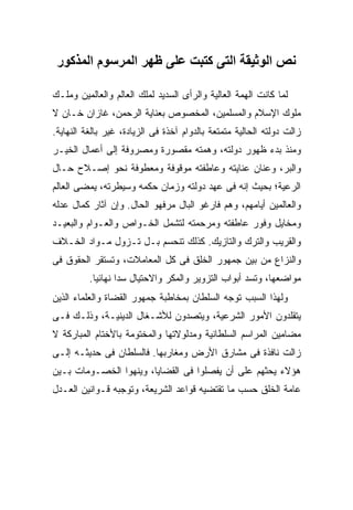 ‫ﻧﺺ اﻟﻮﺛﻴﻘﺔ اﻟﺘﻰ آﺘﺒﺖ ﻋﻠﻰ ﻇﻬﺮ اﻟﻤﺮﺳﻮم اﻟﻤﺬآﻮر‬

‫ﻟﻤﺎ ﻜﺎﻨﺕ ﺍﻟﻬﻤﺔ ﺍﻟﻌﺎﻟﻴﺔ ﻭﺍﻟﺭﺃﻯ ﺍﻟﺴﺩﻴﺩ ﻟﻤﻠﻙ ﺍﻟﻌﺎﻟﻡ ﻭﺍﻟﻌﺎﻟﻤﻴﻥ ﻭﻤﻠـﻙ‬
‫ﻤﻠﻭﻙ ﺍﻹﺴﻼﻡ ﻭﺍﻟﻤﺴﻠﻤﻴﻥ، ﺍﻟﻤﺨﺼﻭﺹ ﺒﻌﻨﺎﻴﺔ ﺍﻟﺭﺤﻤﻥ، ﻏﺎﺯﺍﻥ ﺨـﺎﻥ ﻻ‬
‫ﺯﺍﻟﺕ ﺩﻭﻟﺘﻪ ﺍﻟﺤﺎﻟﻴﺔ ﻤﺘﻤﺘﻌﺔ ﺒﺎﻟﺩﻭﺍﻡ ﺁﺨﺫﺓ ﻓﻰ ﺍﻟﺯﻴﺎﺩﺓ، ﻏﻴﺭ ﺒﺎﻟﻐﺔ ﺍﻟﻨﻬﺎﻴﺔ.‬
‫ﻭﻤﻨﺫ ﺒﺩﺀ ﻅﻬﻭﺭ ﺩﻭﻟﺘﻪ، ﻭﻫﻤﺘﻪ ﻤﻘﺼﻭﺭﺓ ﻭﻤﺼﺭﻭﻓﺔ ﺇﻟﻰ ﺃﻋﻤﺎل ﺍﻟﺨﻴـﺭ‬
‫ﻭﺍﻟﺒﺭ، ﻭﻋﻨﺎﻥ ﻋﻨﺎﻴﺘﻪ ﻭﻋﺎﻁﻔﺘﻪ ﻤﻭﻗﻭﻓﺔ ﻭﻤﻌﻁﻭﻓﺔ ﻨﺤﻭ ﺇﺼـﻼﺡ ﺤـﺎل‬
‫ﺍﻟﺭﻋﻴﺔ؛ ﺒﺤﻴﺙ ﺇﻨﻪ ﻓﻰ ﻋﻬﺩ ﺩﻭﻟﺘﻪ ﻭﺯﻤﺎﻥ ﺤﻜﻤﻪ ﻭﺴﻴﻁﺭﺘﻪ، ﻴﻤﻀﻰ ﺍﻟﻌﺎﻟﻡ‬
‫ﻭﺍﻟﻌﺎﻟﻤﻴﻥ ﺃﻴﺎﻤﻬﻡ، ﻭﻫﻡ ﻓﺎﺭﻏﻭ ﺍﻟﺒﺎل ﻤﺭﻓﻬﻭ ﺍﻟﺤﺎل. ﻭﺇﻥ ﺁﺜﺎﺭ ﻜﻤﺎل ﻋﺩﻟﻪ‬
‫ﻭﻤﺨﺎﻴل ﻭﻓﻭﺭ ﻋﺎﻁﻔﺘﻪ ﻭﻤﺭﺤﻤﺘﻪ ﻟﺘﺸﻤل ﺍﻟﺨـﻭﺍﺹ ﻭﺍﻟﻌـﻭﺍﻡ ﻭﺍﻟﺒﻌﻴـﺩ‬
‫ﻭﺍﻟﻘﺭﻴﺏ ﻭﺍﻟﺘﺭﻙ ﻭﺍﻟﺘﺎﺯﻴﻙ. ﻜﺫﻟﻙ ﺘﻨﺤﺴﻡ ﺒـل ﺘـﺯﻭل ﻤـﻭﺍﺩ ﺍﻟﺨـﻼﻑ‬
‫ﻭﺍﻟﻨﺯﺍﻉ ﻤﻥ ﺒﻴﻥ ﺠﻤﻬﻭﺭ ﺍﻟﺨﻠﻕ ﻓﻰ ﻜل ﺍﻟﻤﻌﺎﻤﻼﺕ، ﻭﺘﺴﺘﻘﺭ ﺍﻟﺤﻘﻭﻕ ﻓﻰ‬
          ‫ﻤﻭﺍﻀﻌﻬﺎ، ﻭﺘﺴﺩ ﺃﺒﻭﺍﺏ ﺍﻟﺘﺯﻭﻴﺭ ﻭﺍﻟﻤﻜﺭ ﻭﺍﻻﺤﺘﻴﺎل ﺴ ‪‬ﺍ ﻨﻬﺎﺌ ‪‬ﺎ.‬
            ‫ﻴ‬       ‫ﺩ‬
‫ﻭﻟﻬﺫﺍ ﺍﻟﺴﺒﺏ ﺘﻭﺠﻪ ﺍﻟﺴﻠﻁﺎﻥ ﺒﻤﺨﺎﻁﺒﺔ ﺠﻤﻬﻭﺭ ﺍﻟﻘﻀﺎﺓ ﻭﺍﻟﻌﻠﻤﺎﺀ ﺍﻟﺫﻴﻥ‬
‫ﻴﺘﻘﻠﺩﻭﻥ ﺍﻷﻤﻭﺭ ﺍﻟﺸﺭﻋﻴﺔ، ﻭﻴﺘﺼﺩﻭﻥ ﻟﻸﺸـﻐﺎل ﺍﻟﺩﻴﻨﻴـﺔ، ﻭﺫﻟـﻙ ﻓـﻰ‬
‫ﻤﻀﺎﻤﻴﻥ ﺍﻟﻤﺭﺍﺴﻡ ﺍﻟﺴﻠﻁﺎﻨﻴﺔ ﻭﻤﺩﻟﻭﻻﺘﻬﺎ ﻭﺍﻟﻤﺨﺘﻭﻤﺔ ﺒﺎﻷﺨﺘﺎﻡ ﺍﻟﻤﺒﺎﺭﻜﺔ ﻻ‬
‫ﺯﺍﻟﺕ ﻨﺎﻓﺫﺓ ﻓﻰ ﻤﺸﺎﺭﻕ ﺍﻷﺭﺽ ﻭﻤﻐﺎﺭﺒﻬﺎ. ﻓﺎﻟﺴﻠﻁﺎﻥ ﻓﻰ ﺤﺩﻴﺜـﻪ ﺇﻟـﻰ‬
‫ﻫﺅﻻﺀ ﻴﺤﺜﻬﻡ ﻋﻠﻰ ﺃﻥ ﻴﻔﺼﻠﻭﺍ ﻓﻰ ﺍﻟﻘﻀﺎﻴﺎ، ﻭﻴﻨﻬﻭﺍ ﺍﻟﺨﺼـﻭﻤﺎﺕ ﺒـﻴﻥ‬
‫ﻋﺎﻤﺔ ﺍﻟﺨﻠﻕ ﺤﺴﺏ ﻤﺎ ﺘﻘﺘﻀﻴﻪ ﻗﻭﺍﻋﺩ ﺍﻟﺸﺭﻴﻌﺔ، ﻭﺘﻭﺠﺒﻪ ﻗـﻭﺍﻨﻴﻥ ﺍﻟﻌـﺩل‬
 