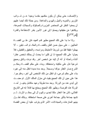 ‫ﻭﺍﻹﻨﺼﺎﻑ، ﺤﺘﻰ ﻴﻤﻜﻥ ﺃﻥ ﻴﻜﻭﻥ ﺤﻜﻤﻬﻡ ﻤﻘﺩ ‪‬ﺎ ﻭﺒﻌﻴ ‪‬ﺍ ﻋـﻥ ﺸـﻭﺍﺌﺏ‬
            ‫ﺩ‬       ‫ﺴ‬
‫ﺍﻟﺘﺯﻭﻴﺭ ﻭﺍﻟﺘﻤﻭﻴﻪ ﻭﺍﻟﻤﻴل ﻭﺍﻟﻬﻭﻯ ﻭﺍﻟﻤﺩﺍﻫﻨﺔ. ﻭﻤﻥ ﺠﻤﻠﺔ ﺫﻟﻙ ﺃﻴ ‪‬ﺎ ﻋﻠﻴﻬﻡ‬
       ‫ﻀ‬
‫ﺃﻥ ﻴﻤﻌﻨﻭﺍ ﺍﻟﻨﻅﺭ ﻓﻰ ﺍﻟﻤﺤﺎﻀﺭ ﺍﻟﻤﺯﻭﺭﺓ ﻭﺍﻟﺼﻜﻭﻙ ﻭﺍﻟﺴﺠﻼﺕ ﺍﻟﻤﻤﻭﻫﺔ،‬
‫ﻭﻴﻜﺸﻔﻭﺍ ﻋﻥ ﺤﻘﻴﻘﺘﻬﺎ ﻭﻴﺼﻠﻭﺍ ﺇﻟﻰ ﻏﻭﺭ ﺍﻷﻤﻭﺭ ﺒﻘﺩﺭ ﺍﻻﺴﺘﻁﺎﻋﺔ ﻭﺍﻟﻘﺩﺭﺓ‬
                                                      ‫]ﺹ٣٣٤[.‬
‫ﻭﺇﺫﺍ ﻤﺎ ﺒﺩﺍ ﻋﻠﻰ ﺘﻠﻙ ﺍﻟﺤﺠﺞ ﻤﻅﻬﺭ ﻗﺩﻡ ﺍﻟﻌﻬﺩ، ﻓﺈﻥ ﻋﻠـﻰ ﺍﻟﻘﻀـﺎﺓ‬
‫ﺍﻟﺤﺎﻟﻴﻴﻥ - ﻋﻠﻰ ﺴﺒﻴل ﺤﺴﻥ ﺍﻟﻅﻥ ﺒﺎﻟﻘﻀـﺎﺓ ﻭﺍﻟﺤﻜـﺎﻡ ﺍﻟﺴـﺎﺒﻘﻴﻥ - ﺃﻻ‬
‫ﻴﻬﻤﻠﻭﺍ ﺩﻗﻴﻘﺔ ﻗﻁ ﻤﻥ ﺸﺭﻭﻁ ﺍﻻﺤﺘﻴﺎﻁ ﻭﻤﺭﺍﺴﻤﻪ، ﻭﺍﻟﺘﺤﻘﻴﻕ ﻭﺍﻟﺘﻔﺘﻴﺵ، ﻓﻼ‬
‫ﻴﻌﻭﻟﻭﺍ ﻋﻠﻰ ﺘﻠﻙ ﺍﻟﺤﺠﺞ؛ ﺇﺫ ﺇﻥ ﻜﺜﻴ ‪‬ﺍ ﻤﺎ ﻴﺤﺩﺙ ﺃﻥ ﻴﻤﺘﻠﻙ ﺸﺨﺹ ﻋﻘﺎ ‪‬ﺍ‬
 ‫ﺭ‬                           ‫ﺭ‬
‫ﺃﻨﺸﺄﻩ ﻭﺃﺤﺩﺜﻪ ﺃﻭ ﺃﻨﻪ ﺁل ﺇﻟﻴﻪ ﻋﻥ ﺸﺨﺹ ﺁﺨﺭ. ﻭﻗﺩ ﺩﻭﻨﺕ ﻭﺜﺎﺌﻕ ﻭﺤﺠﺞ‬
‫ﺸﺭﻋﻴﺔ ﺘﺩل ﻋﻠﻰ ﻤﻠﻜﻴﺘﻪ ﻭﺍﺴﺘﺤﻘﺎﻗﻪ. ﻭﺒﻨﺎﺀ ﻋﻠﻰ ﺤﻜﻡ ﺍﻟﻘﻀـﺎﺓ ﻭﺤﻜـﻡ‬
‫ﺍﻟﺸﺭﻉ ﺼﺎﺭ ﺍﻟﻌﻘﺎﺭ ﻤﺅﻜ ‪‬ﺍ ﻭﻤﺴﺠﻼ. ﻭﺒﻌﺩ ﻤﺩﺓ ﻤﺩﻴﺩﺓ ﺍﻨﺘﻘل ﻤﻨﻪ ﺇﻟﻰ ﻏﻴﺭﻩ‬
                                   ‫ﹰ‬      ‫ﺩ‬
‫ﺒﻨﺎﺀ ﻋﻠﻰ ﺤﻜﻡ ﺸﺭﻋﻰ، ﺜﻡ ﺍﻨﺘﻘل ﻤﻥ ﺫﻟﻙ ﺍﻟﺸﺨﺹ ﺇﻟﻰ ﺁﺨﺭ، ﻭﻫﻠﻡ ﺠﺭﺍ.‬
‫ﻫﺫﺍ ﻋﻠﻰ ﺤﻴﻥ ﺃﻥ ﺘﻠﻙ ﺍﻟﺤﺠﺞ ﺒﻘﻴﺕ ﻓﻰ ﻤﻨﺯل ﺍﻟﻤﺎﻟﻙ ﺍﻷﻭل. ﺜﻡ ﻤﻀـﺕ‬
‫ﺇﻟﻰ ﺃﻴﺩﻯ ﻋﺩﺩ ﻤﻥ ﺍﻟﻭﺭﺜﺔ. ﻭﺒﻌﺩ ﻤﺩﺓ ﻁﻭﻴﻠﺔ ﻭﻋﻬﺩ ﻤﺘﻜﺎﻤل ﻴﻨﺘﻬـﺯ ﺃﺤـﺩ‬
‫ﺍﻟﻭﺭﺜﺔ ﻫﺫﻩ ﺍﻟﻔﺭﺼﺔ، ﻭﻴﻅﻬﺭ ﺘﻠﻙ ﺍﻟﺤﺠﺞ ﻭﻴﺤﺘﺞ ﺒﻬﺎ ﻗﺎﺌﻼ ﺇﻨﻪ ﻓﻰ ﺍﻟﺘﺎﺭﻴﺦ‬
               ‫ﹰ‬
‫ﺍﻟﻔﻼﻨﻰ، ﻜﺎﻥ ﻫﺫﺍ ﺍﻟﻌﻘﺎﺭ ﻤﻠ ﹰﺎ ﻟﺠﺩﻯ، ﻭﺍﻟﻴﻭﻡ ﺁل ﺇﻟﻰ ﺒﺤﻜـﻡ ﺍﻹﺭﺙ. ﺜـﻡ‬
                ‫‪‬‬                    ‫ﻜ‬
‫ﺘﺸﻬﺩ ﺠﻤﺎﻋﺔ ﺒﺘﺄﺜﻴﺭ ﺠﻤﺎﻋﺔ ﺃﺨﺭﻯ ﻋﻠﻰ ﺼﺤﺔ ﺍﺴﺘﺤﻘﺎﻗﻪ. ﻭﺒﺫﻟﻙ ﺘﻁـﻭل‬
‫ﺒﻴﻨﻬﻡ ﺍﻟﻤﻨﺎﺯﻋﺎﺕ ﻭﺍﻟﻤﺠﺎﺩﻻﺕ، ﺍﻷﻤﺭ ﺍﻟﺫﻯ ﻴﺘﺭﺘﺏ ﻋﻠﻴﻪ ﺃﻥ ﺒﻌﺽ ﺍﻟﻘﻀﺎﺓ‬
 