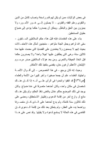 ‫ﻓﻰ ﺒﻌﺽ ﺍﻟﻭﻻﻴﺎﺕ ﻤﻤﻥ ﻟﻡ ﻴﻜﻥ ﻟﻬﻡ ﻗﺩﻡ ﺭﺍﺴﺨﺔ ﻭﻨﺼﺎﺏ ﻜﺎﻤل ﻤﻥ ﺍﻟﺩﻴﻥ‬
‫ﻭﺍﻟﺘﻘﻭﻯ ﻭﻋﻠﻡ ﺍﻟﻔﻘﻪ ﻭﺍﻟﻔﺘﻭﻯ – ﻻ ﻴﺼﻠﻭﻥ ﺇﻟـﻰ ﻏـﻭﺭ ﺍﻷﻤـﻭﺭ، ﻭﻻ‬
‫ﻴﻤﻴﺯﻭﻥ ﺒﻴﻥ ﺍﻟﺤﻕ ﻭﺍﻟﺒﺎﻁل. ﻭﻴﻤﻜﻥ ﺃﻥ ﻴﺼﺩﺭﻭﺍ ﺤﻜ ‪‬ﺎ ﻴﺅﺩﻯ ﺇﻟﻰ ﻀﻴﺎﻉ‬
               ‫ﻤ‬
                                                  ‫ﺤﻘﻭﻕ ﺍﻟﻤﺴﺘﺤﻘﻴﻥ.‬
‫ﺒﻨﺎﺀ ﻋﻠﻰ ﻫﺫﻩ ﺍﻟﻤﻘﺩﻤﺎﺕ ﻓﺈﻨﻪ ﻗﺒل ﻫﺫﺍ، ﺤﻜﻡ ﺍﻟﺴﻼﻁﻴﻥ ﺍﻟﺴـﺎﺒﻘﻭﻥ -‬
‫ﺴﻘﻰ ﺍﷲ ﺜﺭﺍﻫﻡ ﻭﺠﻌل ﺍﻟﺠﻨﺔ ﻤﺜﻭﺍﻫﻡ – ﻤﺘﺠﻨﺒﻴﻥ ﺃﻤﺜﺎل ﻫﺫﻩ ﺍﻻﺤﺘﻤـﺎﻻﺕ‬
‫ﺒﺤﻴﺙ ﺇﻨﻬﻡ ﻻ ﻴﺴﻤﻌﻭﻥ ﻭﻻ ﻴﻌﺘﻤﺩﻭﻥ ﻋﻠﻰ ﺍﻟﻘﻀﺎﻴﺎ ﺍﻟﺘﻰ ﻤﻀﺕ ﻋﻠﻴﻬﺎ ﻤﺩﺓ‬
‫ﺜﻼﺜﻴﻥ ﺴﻨﺔ، ﻭﻫﻰ ﺍﻟﺘﻰ ﻴﻁﻠﻘﻭﻥ ﻋﻠﻴﻬﺎ "ﺠﻴﻼ ﻭﺍﺤ ‪‬ﺍ" ﻭﻻ ﻴﺼﺩﺭﻭﻥ ﺤﻜ ‪‬ﺎ‬
 ‫ﻤ‬                ‫ﺩ‬     ‫ﹰ‬
‫ﻗﺒل ﺍﺘﺨﺎﺫ ﺍﻟﺤﻴﻁﺔ ﻭﺍﻟﺘﺤﺭﻯ. ﻭﻤﻥ ﺒﻌﺩ ﻫﺅﻻﺀ ﺍﻟﺴﻼﻁﻴﻥ ﺼﺩﺭ ﻤﺭﺴـﻭﻡ‬
             ‫ﺍﻹﻴﻠﺨﺎﻥ ﺍﻷﻋﻅﻡ ﺃﺭﻏﻭﻥ ﺨﺎﻥ، ﻴﻘﻀﻰ ﺒﺘﻨﻔﻴﺫ ﺘﻠﻙ ﺍﻷﺤﻜﺎﻡ.‬
‫ﻭﺤﻴﺙ ﺇﻨﻪ ﻜﺎﻥ ‪‬ﺭﺠﻊ – ﻓﻰ ﻫﺫﺍ ﺍﻟﺨﺼﻭﺹ – ﺇﻟﻰ ﺃﻗـﻭﺍل ﺍﻷﺌﻤـﺔ‬
                                       ‫ﻴ‬
‫ﻭﺍﺠﺘﻬﺎﺩ ﺍﻟﻌﻠﻤﺎﺀ، ﻋﻠﻡ ﺃﻥ ﺠﻤ ‪‬ﺎ ﺼﻐﻴ ‪‬ﺍ، ﻭﺁﺨﺭ ﻜﺒﻴ ‪‬ﺍ ﻤﻥ ﺍﻷﺌﻤﺔ ﻭﺍﻟﻌﻠﻤﺎﺀ‬
                   ‫ﺭ‬            ‫ﺭ‬      ‫ﻌ‬
‫]ﺹ٤٣٤[ ﻗﺩ ﺍﺘﻔﻘﻭﺍ ﻭﺍﺘﺤﺩﻭﺍ ﻓﻰ ﺍﻟﺭﺃﻯ ﻋﻠـﻰ ﺃﻨـﻪ ﺇﺫﺍ ﻜـﺎﻥ ﻫﻨـﺎﻙ‬
‫ﺸﺨﺼﺎﻥ ﻓﻰ ﻤﻜﺎﻥ ﻭﺍﺤﺩ، ﻭﻜﺎﻥ ﺃﺤﺩﻫﻤﺎ ﻤﺘﺼﺭ ﹰﺎ ﻓﻰ ﻋﺩﺓ ﻀﻴﺎﻉ. ﻭﻜﺎﻥ‬
                   ‫ﻓ‬
‫ﻴﻭﺠﺩ ﻓﻰ ﺫﻟﻙ ﺍﻟﻤﻭﻀﻊ ﺤﺎﻜﻡ ﻋﺎﺩل ﻭﻗﺎﺽ ﻨﺎﻓﺫ ﺍﻟﺤﻜﻡ، ﻭﻟﻡ ﻴﻜﻥ ﻫﻨـﺎﻙ‬
‫ﻤﺎﻨﻊ ﺃﻭ ﻭﺍﺯﻉ ﺁﺨﺭ ﻤﻥ ﺇﻗﺎﻤﺔ ﺍﻟﺩﻋﻭﻯ ﻭﺇﻅﻬﺎﺭ ﺍﻻﺴﺘﺤﻘﺎﻕ، ﻭﻤﻀﻰ ﻋﻠﻰ‬
‫ﺫﻟﻙ ﺜﻼﺜﻭﻥ ﺴﻨﺔ ﻜﺎﻤﻠﺔ، ﻭﻟﻡ ﻴﺩﻉ ﺃﺤﺩﻫﻤﺎ ﻋﻠﻰ ﺍﻟـﺫﻯ ﻜـﺎﻥ ﻤﺘﺼـﺭ ﹰﺎ‬
 ‫ﻓ‬
‫ﻭﻭﺍﻀ ‪‬ﺎ ﻴﺩﻩ ﻋﻠﻰ ﺍﻟﻌﻘﺎﺭ، ﻭﻟﻡ ﻴﺘﻤﻜﻥ ﺒﻌﺩ ﺫﻟﻙ ﻤﻥ ﺇﻗﺎﻤﺔ ﺍﻟـﺩﻋﻭﻯ ﻓـﺈﻥ‬
                                                         ‫ﻌ‬
‫ﺍﻟﻘﺎﻀﻰ ﻓﻰ ﻫﺫﻩ ﺍﻟﺤﺎﻟﺔ ﻻ ﻴﺴﺘﻤﻊ ﻟﺩﻋﻭﺍﻩ ﻭﻻ ﻴﻘﺒﻠﻬﺎ. ﻭﻗﺩ ﻨﺹ ﻋﻠﻰ ﻫـﺫﺍ‬
 