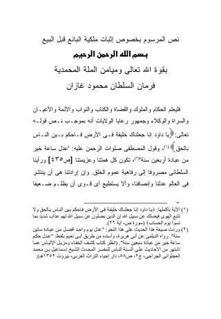 ‫ﻨﺹ ﺍﻟﻤﺭﺴﻭﻡ ﺒﺨﺼﻭﺹ ﺇﺜﺒﺎﺕ ﻤﻠﻜﻴﺔ ﺍﻟﺒﺎﺌﻊ ﻗﺒل ﺍﻟﺒﻴﻊ‬
                      ‫מ‬         ‫א‬           ‫א‬       ‫מא‬
           ‫ﺒﻘﻭﺓ ﺍﷲ ﺘﻌﺎﻟﻰ ﻭﻤﻴﺎﻤﻥ ﺍﻟﻤﻠﺔ ﺍﻟﻤﺤﻤﺩﻴﺔ‬
                  ‫ﻓﺭﻤﺎﻥ ﺍﻟﺴﻠﻁﺎﻥ ﻤﺤﻤﻭﺩ ﻏﺎﺯﺍﻥ‬

‫ﻓﻠﻴﻌﻠﻡ ﺍﻟﺤﻜﺎﻡ ﻭﺍﻟﻤﻠﻭﻙ ﻭﺍﻟﻘﻀﺎﺓ ﻭﺍﻟﻜﺘﺎﺏ ﻭﺍﻟﻨﻭﺍﺏ ﻭﺍﻷﺌﻤﺔ ﻭﺍﻷﻋﻴـﺎﻥ‬
‫ﻭﺍﻟﺴﺭﺍﺓ ﻭﺍﻟﻭﻜﻼﺀ ﻭﺠﻤﻬﻭﺭ ﺭﻋﺎﻴﺎ ﺍﻟﻭﻻﻴﺎﺕ ﺃﻨﻪ ﺒﻤﻭﺠـﺏ ﻨـﺹ ﻗﻭﻟـﻪ‬
‫ﺘﻌﺎﻟﻰ: ﻴﺎ ﺩﺍﻭﺩ ﺇﻨﺎ ﺠﻌﻠﻨﺎﻙ ﺨﻠﻴﻔﺔ ﻓـﻰ ﺍﻷﺭﺽ ﻓـﺎﺤﻜﻡ ﺒـﻴﻥ ﺍﻟﻨـﺎﺱ‬               ‫‪‬‬
‫)١(، ﻭﻗﻭل ﺍﻟﻤﺼﻁﻔﻰ ﺼﻠﻭﺍﺕ ﺍﻟﺭﺤﻤﻥ ﻋﻠﻴﻪ: "ﻋﺩل ﺴﺎﻋﺔ ﺨﻴﺭ‬                        ‫ﺒﺎﻟﺤﻕ‪‬‬
‫ﻤﻥ ﻋﺒﺎﺩﺓ ﺃﺭﺒﻌﻴﻥ ﺴﻨﺔ")٢(، ﺘﻜﻭﻥ ﻜل ﻫﻤﺘﻨﺎ ﻭﻋﺯﻴﻤﺘﻨﺎ ]ﺹ٥٣٤[ ﻭﺭﺃﻴﻨﺎ‬
‫ﺍﻟﺴﻠﻁﺎﻨﻰ ﻤﺼﺭﻭ ﹰﺎ ﺇﻟﻰ ﺭﻓﺎﻫﻴﺔ ﻋﻤﻭﻡ ﺍﻟﺨﻠﻕ. ﻭﺇﻥ ﺇﺭﺍﺩﺘﻨﺎ ﻫﻰ ﺃﻥ ﻴﻨﺘﺸﺭ‬
                                                ‫ﻓ‬
‫ﻓﻰ ﺍﻟﻌﺎﻟﻡ ﻋﺩﻟﻨﺎ ﻭﺇﻨﺼﺎﻓﻨﺎ، ﻭﺃﻻ ﻴﺴﺘﻁﻴﻊ ﺃﻯ ﻗـﻭﻯ ﺃﻥ ﻴﻅﻠـﻡ ﻀـﻌﻴ ﹰﺎ‬
 ‫ﻔ‬

                                                                              ‫-‬
‫)١( اﻵﻳﺔ ﺑﺄآﻤﻠﻬﺎ: ‪‬ﻳ ﺎ داود إﻧ ﺎ ﺟﻌﻠﻨ ﺎك ﺧﻠﻴﻔ ﺔ ﻓ ﻰ اﻷرض ﻓ ﺎﺣﻜﻢ ﺑ ﻴﻦ اﻝﻨ ﺎس ﺑ ﺎﻝﺤﻖ وﻻ‬
‫ﺗﺘﺒﻊ اﻝﻬﻮى ﻓﻴﻀﻠﻚ ﻋﻦ ﺳﺒﻴﻞ اﷲ إن اﻝﺬﻳﻦ ﻳﻀﻠﻮن ﻋﻦ ﺳﺒﻴﻞ اﷲ ﻝﻬﻢ ﻋﺬاب ﺷﺪﻳﺪ ﺑﻤﺎ‬
                                       ‫ﻧﺴﻮا ﻳﻮم اﻝﺤﺴﺎب‪) ‬ﺳﻮرة ص، ﺁﻳﺔ ٦٢(.‬
‫)٢( وردت ﺻﻴﻐﺔ هﺬا اﻝﺤﺪﻳﺚ ﻋﻠﻰ هﺬا اﻝﻨﺤﻮ: "ﻋﺪل ﻳﻮم واﺣ ﺪ أﻓﻀ ﻞ ﻡ ﻦ ﻋﺒ ﺎدة ﺳ ﺘﻴﻦ‬
‫ﺳﻨﺔ". رواﻩ اﻝﺪﻳﻠﻤﻰ ﻋﻦ أﺑﻰ هﺮﻳﺮة، وأﺳﻨﺪﻩ ﻡﻦ ﻃﺮﻳﻖ أﺑ ﻰ ﻧﻌ ﻴﻢ ﺑﻠﻔ ﻆ: "ﻋ ﺪل ﺣﻜ ﻢ‬
‫ﺳﺎﻋﺔ ﺧﻴﺮ ﻡﻦ ﻋﺒﺎدة ﺳﺒﻌﻴﻦ ﺳﻨﺔ". )اﻧﻈﺮ آﺘﺎب آﺸ ﻒ اﻝﺨﻔ ﺎء وﻡﺰﻳ ﻞ اﻹﻝﺒ ﺎس ﻋﻤ ﺎ‬
‫اﺷﺘﻬﺮ ﻡﻦ اﻷﺣﺎدﻳﺚ ﻋﻠ ﻰ أﻝﺴ ﻨﺔ اﻝﻨ ﺎس ﻝﻠﻤﻔﺴ ﺮ اﻝﻤﺤ ﺪث اﻝﺸ ﻴﺦ إﺳ ﻤﺎﻋﻴﻞ ﺑ ﻦ ﻡﺤﻤ ﺪ‬
   ‫اﻝﻌﺠﻠﻮاﻧﻰ اﻝﺠﺮاﺣﻰ، ج٢، ص٨٥، دار إﺣﻴﺎء اﻝﺘﺮاث اﻝﻌﺮﺑﻰ، ﺑﻴﺮوت ٢٥٣١هـ(.‬
 