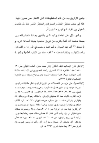 ‫ﺠﺎﻤﻊ ﺍﻟﺘﻭﺍﺭﻴﺦ ﻴﻌﺩ ﻤﻥ ﺃﻗﺩﻡ ﺍﻟﻤﺨﻁﻭﻁﺎﺕ ﺍﻟﺘﻰ ﺘﺸﺘﻤل ﻋﻠﻰ ﺼﻭﺭ ﺩﻴﻨﻴﺔ.‬
‫ﻫﺫﺍ ﺇﻟﻰ ﺠﺎﻨﺏ ﻤﻨﺎﻅﺭ ﺍﻟﻘﺘﺎل ﻭﺍﻟﻤﻌﺎﺭﻙ، ﻭﺍﻟﻤﻨﺎﻅﺭ ﺍﻟﺘـﻰ ﺘﻤﺜـل ﺤﻜـﺎﻡ‬
                                   ‫ﺍﻟﻤﻐﻭل ﺒﻴﻥ ﺃﻓﺭﺍﺩ ﺃﺴﺭﺍﺘﻬﻡ ﻭﺤﺎﺸﻴﺘﻬﻡ)١(.‬
‫ﻭﺃﻜﺒﺭ ﺩﻟﻴل ﻋﻠﻰ ﺍﻫﺘﻤﺎﻡ ﺭﺸﻴﺩ ﺍﻟﺩﻴﻥ ﺒﺎﻟﻔﻨﻭﻥ ﺒﺼﻔﺔ ﻋﺎﻤﺔ ﻭﺍﻟﺘﺼﻭﻴﺭ‬
‫ﺒﺼﻔﺔ ﺨﺎﺼﺔ ﺃﻨﻪ ﺃﻨﺸﺄ ﺒﺎﻟﻘﺭﺏ ﻤﻥ ﺘﺒﺭﻴﺯ ﻀﺎﺤﻴﺔ ﺠﺩﻴﺩﺓ ﺃﺴﻤﺎﻫﺎ "ﺍﻟﺭﺒـﻊ‬
                                                                 ‫)٢(‬
‫ﺃﻗﺎﻡ ﺒﻬﺎ ﺍﻟﻤﻨﺎﺯل ﻭﺍﻟﺤﻭﺍﻨﻴﺕ ﻭﻤﺼـﺎﻨﻊ ﺍﻟـﻭﺭﻕ ﻭﺍﻟﻔﻨـﺎﺩﻕ‬                 ‫ﺍﻟﺭﺸﻴﺩﻯ"‬
‫ﻭﺍﻟﻤﺴﺘﺸﻔﻴﺎﺕ، ﻭﻤﻜﺘﺒﺔ ﻀﻤﺕ ٠٦ ﺃﻟﻑ ﻤﺠﻠﺩ ﻤﻥ ﺍﻟﻜﺘﺏ ﺍﻟﻌﻠﻤﻴﺔ ﻭﺍﻟﻔﻨﻴـﺔ‬



‫)١( ﺍﻨﻅﺭ ﻓﻨﻭﻥ ﺍﻹﺴﻼﻡ، ﺘﺄﻟﻴﻑ ﺍﻟﺩﻜﺘﻭﺭ ﺯﻜﻰ ﻤﺤﻤﺩ ﺤﺴﻥ، ﺍﻟﻁﺒﻌﺔ ﺍﻷﻭﻟﻰ، ﺹ٤٦١‬
‫–٧٦١،٥٦١، ﺍﻟﻘﺎﻫﺭﺓ ٨٤٩١ ﺍﻟﺘﺼﻭﻴﺭ ﻭﺃﻋﻼﻡ ﺍﻟﻤﺼﻭﺭﻴﻥ ﻓﻰ ﺍﻹﺴـﻼﻡ، ﻤﻘﺎﻟـﺔ‬
‫ﻟﻨﻔﺱ ﺍﻟﻤﺅﻟﻑ، ﺹ٩، ﻫﺩﻴﺔ ﺍﻟﻤﻘﺘﻁﻑ ﺍﻟﺴﻨﻭﻴﺔ ﺒﻌﻨﻭﺍﻥ ﻨﻭﺍﺡ ﻤﺠﻴﺩﺓ ﻤـﻥ ﺍﻟﺜﻘﺎﻓـﺔ‬
                                                ‫ﺍﻹﺴﻼﻤﻴﺔ، ﺍﻟﻘﺎﻫﺭﺓ ٨٣٩١ﻡ.‬
‫)٢( ﻟﻠﺤﺼﻭل ﻋﻠﻰ ﻤﺯﻴﺩ ﻤﻥ ﺍﻟﺘﻔﺼﻴﻼﺕ ﻋﻥ ﺍﻟﺭﺒﻊ ﺍﻟﺭﺸﻴﺩﻯ ﺍﻨﻅﺭ ﻤﻜﺎﺘﺒﺎﺕ ﺭﺸﻴﺩﻯ،‬
‫ﺤﺭﺭﻫﺎ ﺨﻭﺍﺠﻪ ﺭﺸﻴﺩ ﺍﻟﺩﻴﻥ ﻓﻀل ﺍﷲ ﻁﺒﻴﺏ، ﺒﺴﻌﻰ ﻭﺍﻫﺘﻤﺎﻡ ﻭﺘﺼـﺤﻴﺢ ﻤﺤﻤـﺩ‬
‫ﺸﻔﻴﻊ، ﺹ ٢٥-٦٥، ٥٣٢-٧٣٢، ٧١٣-١٢٣، ﻻﻫـﻭﺭ ٤٦٣١ﻫــ-٥٤٩١ﻡ؛‬
‫ﻨﺯﻫﺔ ﺍﻟﻘﻠﻭﺏ، ﺘﺄﻟﻴﻑ ﺤﻤﺩ ﺍﷲ ﻤﺴﺘﻭﻓﻰ ﻗﺯﻭﻴﻨﻰ، ﺒﺎ ﻤﻘﺎﺒﻠﻪ ﻭﺤﻭﺍﺸـﻰ ﻭﺘﻌﻠﻴﻘـﺎﺕ‬
‫ﻭﻓﻬﺎﺭﺱ ﺒﻜﻭﺸﺵ ﻤﺤﻤﺩ – ﺩﺒﻴﺭ ﺴﻴﺎﻗﻰ، ﺹ٧٨، ﺘﻬﺭﺍﻥ ٦٣٣١ﻫـ. ﺵ؛ ﺍﻟﻜﺘﺎﺏ‬
‫ﺍﻟﺘﺫﻜﺎﺭﻯ )ﻴﺎﺩﻨﺎﻤﻪ( ﻟﺘﺨﻠﻴﺩ ﺫﻜﺭﻯ "ﺩﻴﻨﺸﺎﻩ ﺇﻴﺭﺍﻨﻰ": ﻤﻘﺎﻟﺔ ﻤﺤﻤﻭﺩ ﻋﺭﻓﺎﻥ ﺒﻌﻨـﻭﺍﻥ:‬
‫"ﺒﺯﺭﻜﺘﺭﻴﻥ ﺒﻨﻴﺎﺩ ﺨﻴﺭ ﺩﺭ ﺇﻴﺭﺍﻥ"، ﺹ ٨١-٠٣، ﺒﻤﺒﺎﻯ ٨٤٩١ﻡ ﻤﺠﻤﻭﻋﺔ ﺨﻁﺎﺒﻪ‬
‫ﻫﺎﻯ ﺘﺤﻘﻴﻘﻰ ﺩﺭ ﺒﺎﺭﺓ ﺭﺸﻴﺩ ﺍﻟﺩﻴﻥ ﻓﻀل ﺍﷲ ﻫﻤﺩﺍﻨﻰ، ﻤﻘﺎﻟﺔ ﻤﺠﻴﺩ ﺭﻫﻨﻤﺎ ﺒﻌﻨـﻭﺍﻥ:‬
‫"ﺭﺸﻴﺩ ﺍﻟﺩﻴﻥ ﻭﺭﺒﻊ ﺭﺸﻴﺩﻯ"، ﺹ ٢١١-٢٢١، ﻁﻬﺭﺍﻥ ٠٥٣١ﻫـ.ﺵ؛ ﻋﺒﺩ ﺍﻟﻌﻠﻰ‬
‫ﻜﺎﺭﻨﻜـ: ﺁﺜﺎﺭ ﺒﺎﺴﺘﺎﻨﻰ ﺁﺫﺭ ﺒﺎﻴﺠﺎﻥ ، ﺠﻠﺩ ﺃﻭل: ﺁﺜﺎﺭ ﻭﺃﺒﻨﻴﺔ ﺘـﺎﺭﻴﺨﻰ ﺸﻬﺭﺴـﺘﺎﻥ‬
                           ‫ﺘﺒﺭﻴﺯ، ﺹ٢٦١ ﻭﻤﺎ ﺒﻌﺩﻫﺎ ﺘﻬﺭﺍﻥ ١٥٣١ ﻫـ.ﺵ.‬
 