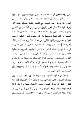 ‫ﻋﻠﻰ ﻭﺠﻪ ﺍﻟﺘﺤﻘﻴﻕ ﺃﻥ ﺃﻤﻼﻜﻪ ﻗﺩ ﺍﻨﺘﻘﻠﺕ ﺇﻟﻰ ﻏﻴﺭﻩ، ﻓﻴﺩﻋﻭﻥ ﻤﻠﻜﻴﺘﻬﻡ ﻟﻬﺎ‬
‫ﺤﺴﺏ ﻤﺎ ﺫﻜﺭ. ﻭﺤﻴﺙ ﺃﻥ ﺍﻟﻘﺒﺎﻻﺕ ﺍﻟﻤﺴﺠﻠﺔ ﻤﺤﻜـﻭﻡ ﺒﺄﻨﻬـﺎ ﻟﻠﺸـﺨﺹ‬
‫ﺍﻟﺤﻰ، ﻭﻗﺩ ﺘﻌﺭﺽ ﻋﻠﻰ ﺍﻟﻘﺎﻀﻰ ﻤﻊ ﺍﻟﺸﻬﻭﺩ، ﻓﺘﺜﺒﺕ ﺼﺤﺘﻬﺎ ﻋﻨﺩﻩ؛ ﻷﻨﻪ‬
‫ﻴﻌﺭﻑ ﺃﻨﻬﺎ ﺍﻨﺘﻘﻠﺕ ﺇﻟﻰ ﺍﻟﻐﻴﺭ ﺒﻁﺭﻴﻕ ﺸﺭﻋﻰ. ﻭﻤﻥ ﺍﻟﻤﺸﻬﻭﺭ ﺃﻥ ﺍﻟﻘﺎﻀﻰ‬
‫ﻴﻌﺠﺯ ﺒﺸﻬﺎﺩﺓ ﺸﺎﻫﺩﻴﻥ. ﻭﺇﺫﺍ ﻤﺎ ﺍﻋﺘﻤﺩ ﻋﺩﺩ ﻤﻥ ﺍﻟﻘﻀﺎﺓ ﺍﻟﻤﺘﻘﺩﻤﻴﻥ ﺍﻟﺜﻘـﺎﺕ‬
‫ﺍﻟﻤﺸﻬﻭﺭﻴﻥ ﺘﻠﻙ ﺍﻟﺼﻜﻭﻙ ﻭﺴﺠﻠﻭﻫﺎ ﻭﻜﺎﻥ ﺍﻟﺸﻬﻭﺩ ﺍﻟﻌﺩﻭل ﺍﻟﻤﺸﺎﺭ ﺇﻟـﻴﻬﻡ‬
‫ﺃﺤﻴﺎﺀ ﻭﺤﺎﻀﺭﻴﻥ، ﻭﻟﻜﻨﻬﻡ ﻏﺎﻓﻠﻭﻥ ﻋﻥ ﺃﻨﻪ ﻗﺩ ﺤﺩﺙ ﺒﻴﻊ ﺒﻌﺩ ﺫﻟﻙ، ﻭﺍﻨﺘﻘل‬
‫]ﺹ٦٣٤[ ﺫﻟﻙ ﺍﻟﻌﻘﺎﺭ ﻭﺒﻘﻴﺕ ﺘﻠﻙ ﺍﻟﺼﻜﻭﻙ ﺍﻟﻤﻜﺭﺭﺓ ﺃﻭ ﻏﻴﺭ ﺍﻟﻤﻜﺭﺭﺓ‬
‫ﻓﻰ ﻴﺩ ﺍﻟﺒﺎﺌﻊ، ﻭﻟﻡ ﺘﺴﻠﻡ ﻟﻠﻤﺸﺘﺭﻯ، ﻓﻴﺩﻟﻭﻥ ﺒﺸﻬﺎﺩﺘﻬﻡ ﺒﺎﻟﻀﺭﻭﺭﺓ ﻓﻴﺴﺠﻠﻬﺎ‬
‫ﺍﻟﻘﺎﻀﻰ ﻭﻴﺤﻜﻡ ﺒﺼﺤﺘﻬﺎ. ﺜﻡ ﻴﺫﻫﺏ ﺍﻟﻤﺩﻋﻰ. ﻭﺍﺴـﺘﻨﺎ ‪‬ﺍ ﺇﻟـﻰ ﻤﻌﺎﻭﻨـﺔ‬
              ‫ﺩ‬
‫ﺍﻷﻗﻭﻴﺎﺀ ﺍﻟﻤﺴﺘﺒﺩﻴﻥ، ﻭﺒﻤﻭﺠﺏ ﺍﻟﻘﺒﺎﻟﺔ ﺍﻟﺘﻰ ﺤﻜﻡ ﺒﺼـﺤﺘﻬﺎ ﺤـﺩﻴ ﹰﺎ ﻭﺘـﻡ‬
      ‫ﺜ‬
‫ﺘﺴﺠﻴﻠﻬﺎ ﻴﺘﺼﺭﻑ ﻓﻴﻬﺎ، ﺃﻭ ﺃﻨﻪ ﻴﺒﻴﻌﻬﺎ ﺇﻟﻰ ﻫـﺅﻻﺀ ﺍﻷﻗﻭﻴـﺎﺀ ﻓﻴﺘﻀـﺭﺭ‬
‫ﺍﻟﻤﺸﺘﺭﻯ ﺒﺴﺒﺏ ﺫﻟﻙ. ﻭﻨﺘﻴﺠﺔ ﻟﻬﺫﻩ ﺍﻷﻭﻀﺎﻉ ﻴﻨﺸـﺏ ﺍﻟﻨـﺯﺍﻉ ﻭﻴﻁـﻭل‬
                                      ‫ﺍﻟﺨﺼﺎﻡ ﺒﻴﻥ ﻫﺅﻻﺀ ﺍﻷﻁﺭﺍﻑ.‬
‫ﻭﺤﻴﺙ ﺇﻥ ﺼﻜﻭﻙ ﺍﻟﻤﻠﻜﻴﺔ ﺘﺜﺒﺕ ﺒﺸﻬﺎﺩﺓ ﺍﻟﺸـﻬﻭﺩ ﺍﻟﻌـﺩﻭل، ﻴﻜـﻭﻥ‬
‫ﺘﺼﺭﻑ ﺍﻟﻤﺎﻟﻙ ﻤﺭﺍﻋﻰ ﺘﻤﺎ ‪‬ﺎ ﻓﻰ ﺍﻟﺸﺭﻉ، ﻭﻨﻅ ‪‬ﺍ ﻷﻥ ﺍﻟﺼﻜﻭﻙ ﻜﺜﻴ ‪‬ﺍ ﻤﺎ‬
    ‫ﺭ‬                ‫ﺭ‬                ‫ﻤ‬
‫ﺘﺘﻜﺭﺭ ﻭﺘﺒﻁل ﻓﻰ ﻴﺩ ﻜل ﺸﺨﺹ، ﻴﺼﻴﺭ ﺍﻻﻋﺘﻤﺎﺩ ﻋﻠﻴﻬﺎ ﺃﻤ ‪‬ﺍ ﻤﺸـﻜﻭ ﹰﺎ‬
 ‫ﻜ‬        ‫ﺭ‬
‫ﻓﻴﻪ ﻭﻤﺒﻬ ‪‬ﺎ. ﻭﻟﻤﺎ ﻜﺎﻥ ﺒﻌـﺽ ﺫﻭﻯ ﺍﻟﻨﻔـﻭﺱ ﻴﻤﻴﻠـﻭﻥ ﺇﻟـﻰ ﺍﻟﺘﺯﻭﻴـﺭ‬
                                                  ‫ﻤ‬
‫ﻭﻴﻤﺎﺭﺴﻭﻨﻪ ﻓﺈﻥ ﺃﻓﻀل ﺍﻟﻭﺠﻭﻩ ﺃﻥ ﻴﻤﺜل ﺃﻤـﺎﻡ ﺍﻟﻘﺎﻀـﻰ ﺍﻟﺒـﺎﺌﻊ ﻤـﻨﻬﻡ‬
 