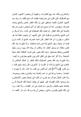 ‫ﻭﺍﻟﻤﺸﺘﺭﻯ ﻭﺫﻟﻙ ﻋﻨﺩ ﺒﻴﻊ ﺍﻟﻌﻘﺎﺭﺍﺕ، ﻭﻋﻠﻴﻬﻤﺎ ﺃﻥ ﻴﺤﻀﺭﺍ ﺍﻟﺸﻬﻭﺩ ﺍﻟﻌﺩﻭل‬
‫ﻤﻊ ﺍﻟﺼﻜﻭﻙ ﺍﻟﺘﻰ ﺘﻜﻭﻥ ﻓﻰ ﺤﻭﺯﺘﻬﻤﺎ، ﻓﻴﺜﺒﺕ ﺍﻟﺒـﺎﺌﻊ ﻤﻠﻜﻴﺘـﻪ، ﻭﻴﺸـﻬﺩ‬
‫ﺍﻟﺸﻬﻭﺩ ﺍﻟﻌﺩﻭل ﺍﻟﺜﺎﺒﺕ ﺼﺩﻗﻬﻡ ﻋﻠﻰ ﺃﻥ ﺫﻟﻙ ﺍﻟﻌﻘﺎﺭ ﺨﺎﺹ ﺒﺎﻟﺒﺎﺌﻊ ﻭﺘﺤﺕ‬
‫ﺘﺼﺭﻓﻪ، ﻭﻴﻘﻭﻟﻭﻥ: ﺇﻨﻨﺎ ﻟﻡ ﻨﺴﻤﻊ ﻭﻟﻡ ﻨﻌﻠﻡ ﺃﻥ ﻷﻯ ﺸﺨﺹ ﺩﻋﻭﻯ ﺸﺭﻋﻴﺔ‬
‫ﺒﺎﻟﻨﺴﺒﺔ ﺇﻟﻰ ﺫﻟﻙ ﺍﻟﻌﻘﺎﺭ. ﺜﻡ ﺘﻐﺴل ﺘﻠﻙ ﺍﻟﺼﻜﻭﻙ ﻓﻰ ﺍﻟﻤﺎﺀ. ﻭﺇﺫﺍ ﻟﻡ ﻴﻜـﻥ‬
‫ﻟﺩﻯ ﺍﻟﺒﺎﺌﻊ ﻭﺍﻟﻤﺸﺘﺭﻯ ﺼﻜﻭﻙ ﻓﺈﻥ ﻋﻠﻰ ﺍﻟﺸﻬﻭﺩ ﺃﻥ ﻴﺸﻬﺩﻭﺍ ﻁﺒ ﹰﺎ ﻟﻤﺎ ﻫﻭ‬
        ‫ﻘ‬
‫ﻤﺫﻜﻭﺭ، ﻭﻴﻘﺭﺭﻭﺍ ﺃﻥ ﻫﺫﺍ ﺍﻟﻌﻘﺎﺭ ﻜﺎﻥ ﺘﺤﺕ ﺘﺼﺭﻑ ﺍﻟﺒﺎﺌﻊ ﺃﻭ ﺍﻟﻤﺸـﺘﺭﻯ‬
‫ﻗﺩﻴ ‪‬ﺎ ﺃﻭ ﺤﺩﻴ ﹰﺎ، ﻭﻴﻘﺭ ﺍﻟﺒﺎﺌﻊ ﺒﺄﻨﻪ ﻟﻴﺱ ﻟﺩﻴﻪ ﺼﻜﻭﻙ. ﻭﺇﺫﺍ ﻅﻬﺭﺕ ﺒﻌﺩ ﺫﻟﻙ‬
                                                    ‫ﺜ‬         ‫ﻤ‬
‫ﺘﻜﻭﻥ ﺒﺎﻁﻠﺔ. ﺜﻡ ﻴﺴﺠل ﺍﻟﻌﻘﺎﺭ ﻟﻪ، ﻭﺘﻜﺘﺏ ﺸـﻬﺎﺩﺓ ﺍﻟﺸـﻬﻭﺩ، ﻭﻴﺴـﺠﻠﻬﺎ‬
‫ﺍﻟﻘﺎﻀﻰ ﻭﻴﺤﻜﻡ ﺒﺼﺤﺘﻬﺎ. ﻭﺒﻌﺩ ﺫﻟﻙ ﻴﻨﺹ ﻋﻠﻰ ﺜﺒﻭﺕ ﺍﻟﻤﻠﻜﻴﺔ ﺃﺴﻔل ﺤﺠﺔ‬
‫ﺍﻟﻤﺒﺎﻴﻌﺔ. ﻭﺇﺫﺍ ﺃﻗﺭ ﺃﺤﺩ ﺒﺤﻕ ﻓﻰ ﺍﻟﻨﻘل ﺍﻟﺸﺭﻋﻰ، ﻓﺈﻨﻬﻡ ﻴﻌﺘﺭﻓﻭﻥ ﺒﻪ ﺃﻴ ‪‬ﺎ.‬
  ‫ﻀ‬
‫ﻭﺇﺫﺍ ﻅﻬﺭﺕ ﺒﻌﺩ ﺫﻟﻙ ﺒﻌﺽ ﺍﻟﺼﻜﻭﻙ ﻟﺫﻟﻙ ﺍﻟﻌﻘﺎﺭ ﺃﻭ ﺍﻟﻤﻠﻙ ﺍﻟﺨﺎﻟﺹ ﺃﻭ‬
‫ﺍﻟﻤﻘﺴﻡ ﺒﻴﻥ ﺍﻟﺒﺎﺌﻊ ﻭﺃﻭﻻﺩﻩ ﺃﻭ ﺃﻗﺎﺭﺒﻪ ﺃﻭ ﺍﻵﺨﺭﻴﻥ، ﻜل ﻭﺍﺤﺩ ﻤﻨﻬﻡ ﻜﺎﺌ ﹰـﺎ‬
  ‫ﻨ‬
‫ﻤﻥ ﻜﺎﻥ، ]ﺹ٧٣٤[ ﻓﺈﻥ ﺃﻯ ﻗﺎﺽ ﻤﻥ ﻗﻀـﺎﺓ ﺍﻹﺴـﻼﻡ ﻻ ﻴﻌﻴﺭﻫـﺎ‬
‫ﺍﻫﺘﻤﺎ ‪‬ﺎ. ﻭﻋﻨﺩﻤﺎ ﻴﺭﺍﻫﺎ ﻓﻰ ﻴﺩ ﺃﺤﺩ ﻴﺄﺨﺫﻫﺎ ﻤﻨﻪ ﺒﺈﻟﺤﺎﺡ ﻭﻋﻨﻑ ﻭﻴﻤﺤﻭﻫﺎ.‬
                                                         ‫ﻤ‬
‫ﻭﺇﺫﺍ ﻜﺎﻥ ﻷﻤﺜﺎل ﻫﺅﻻﺀ ﺴﻨﺩ ﻗﻭﻯ، ﺃﻭ ﻜﺎﻨﻭﺍ ﻓﻰ ﺤﻤﺎﻴﺔ ﺒﻌﺽ ﺍﻷﺸﺨﺎﺹ،‬
‫ﻭﻟﻡ ﻴﺴﻤﻌﻭﺍ ﻜﻼﻡ ﺍﻟﻘﻀﺎﺓ، ﻓﺈﻥ ﻋﻠﻴﻬﻡ ﺃﻥ ﻴﺒﻠﻐﻭﺍ ﺸﺤﻨﺔ ﺘﻠﻙ ﺍﻟﻤﺩﻴﻨﺔ ﻜـﻰ‬
‫ﻴﺄﺨﺫﻫﺎ ﻤﻨﻬﻡ ﺒﺎﻟﻌﻨﻑ ﻭﺍﻟﺯﺠﺭ، ﺜﻡ ﺘﻐﺴل ﻓﻰ ﺩﺍﺭ ﺍﻟﻘﻀﺎﺀ. ﻭﺇﺫﺍ ﻗﺼـﺭﻭﺍ‬
‫ﻓﻰ ﺫﻟﻙ ﻓﺈﻨﻬﻡ ﻴﻜﻭﻨﻭﻥ ﻤﺩﺍﻨﻴﻥ. ﻭﻴﻨﺒﻐﻰ ﺃﻥ ﻴﻘـﻭﻡ ﻜﺘـﺎﺏ ﺩﺍﺭ ﺍﻟﻘﻀـﺎﺀ‬
 