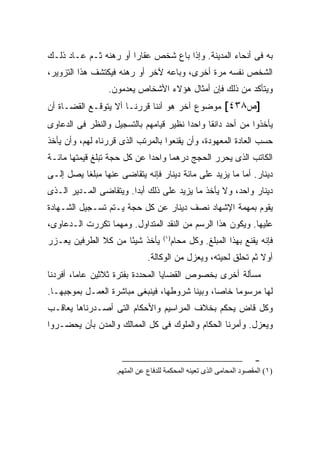 ‫ﺒﻪ ﻓﻰ ﺃﻨﺤﺎﺀ ﺍﻟﻤﺩﻴﻨﺔ. ﻭﺇﺫﺍ ﺒﺎﻉ ﺸﺨﺹ ﻋﻘﺎ ‪‬ﺍ ﺃﻭ ﺭﻫﻨﻪ ﺜـﻡ ﻋـﺎﺩ ﺫﻟـﻙ‬
                       ‫ﺭ‬
‫ﺍﻟﺸﺨﺹ ﻨﻔﺴﻪ ﻤﺭﺓ ﺃﺨﺭﻯ، ﻭﺒﺎﻋﻪ ﻵﺨﺭ ﺃﻭ ﺭﻫﻨﻪ ﻓﻴﻜﺘﺸﻑ ﻫﺫﺍ ﺍﻟﺘﺯﻭﻴﺭ،‬
                 ‫ﻭﻴﺘﺄﻜﺩ ﻤﻥ ﺫﻟﻙ ﻓﺈﻥ ﺃﻤﺜﺎل ﻫﺅﻻﺀ ﺍﻷﺸﺨﺎﺹ ﻴﻌﺩﻤﻭﻥ.‬
‫]ﺹ٨٣٤[ ﻤﻭﻀﻭﻉ ﺁﺨﺭ ﻫﻭ ﺃﻨﻨﺎ ﻗﺭﺭﻨـﺎ ﺃﻻ ﻴﺘﻭﻗـﻊ ﺍﻟﻘﻀـﺎﺓ ﺃﻥ‬
‫ﻴﺄﺨﺫﻭﺍ ﻤﻥ ﺃﺤﺩ ﺩﺍﻨ ﹰﺎ ﻭﺍﺤ ‪‬ﺍ ﻨﻅﻴﺭ ﻗﻴﺎﻤﻬﻡ ﺒﺎﻟﺘﺴﺠﻴل ﻭﺍﻟﻨﻅﺭ ﻓﻰ ﺍﻟﺩﻋﺎﻭﻯ‬
                                        ‫ﺩ‬      ‫ﻘ‬
‫ﺤﺴﺏ ﺍﻟﻌﺎﺩﺓ ﺍﻟﻤﻌﻬﻭﺩﺓ، ﻭﺃﻥ ﻴﻘﻨﻌﻭﺍ ﺒﺎﻟﻤﺭﺘﺏ ﺍﻟﺫﻯ ﻗﺭﺭﻨﺎﻩ ﻟﻬﻡ، ﻭﺃﻥ ﻴﺄﺨﺫ‬
‫ﺍﻟﻜﺎﺘﺏ ﺍﻟﺫﻯ ﻴﺤﺭﺭ ﺍﻟﺤﺠﺞ ﺩﺭﻫ ‪‬ﺎ ﻭﺍﺤ ‪‬ﺍ ﻋﻥ ﻜل ﺤﺠﺔ ﺘﺒﻠﻎ ﻗﻴﻤﺘﻬﺎ ﻤﺎﺌـﺔ‬
                             ‫ﺩ‬      ‫ﻤ‬
‫ﺩﻴﻨﺎﺭ. ﺃﻤﺎ ﻤﺎ ﻴﺯﻴﺩ ﻋﻠﻰ ﻤﺎﺌﺔ ﺩﻴﻨﺎﺭ ﻓﺈﻨﻪ ﻴﺘﻘﺎﻀﻰ ﻋﻨﻬﺎ ﻤﺒﻠ ﹰﺎ ﻴﺼل ﺇﻟـﻰ‬
          ‫ﻐ‬
‫ﺩﻴﻨﺎﺭ ﻭﺍﺤﺩ، ﻭﻻ ﻴﺄﺨﺫ ﻤﺎ ﻴﺯﻴﺩ ﻋﻠﻰ ﺫﻟﻙ ﺃﺒ ‪‬ﺍ. ﻭﻴﺘﻘﺎﻀﻰ ﺍﻟﻤـﺩﻴﺭ ﺍﻟـﺫﻯ‬
                        ‫ﺩ‬
‫ﻴﻘﻭﻡ ﺒﻤﻬﻤﺔ ﺍﻹﺸﻬﺎﺩ ﻨﺼﻑ ﺩﻴﻨﺎﺭ ﻋﻥ ﻜل ﺤﺠﺔ ﻴـﺘﻡ ﺘﺴـﺠﻴل ﺍﻟﺸـﻬﺎﺩﺓ‬
‫ﻋﻠﻴﻬﺎ. ﻭﻴﻜﻭﻥ ﻫﺫﺍ ﺍﻟﺭﺴﻡ ﻤﻥ ﺍﻟﻨﻘﺩ ﺍﻟﻤﺘﺩﺍﻭل. ﻭﻤﻬﻤﺎ ﺘﻜﺭﺭﺕ ﺍﻟـﺩﻋﺎﻭﻯ،‬
‫ﻴﺄﺨﺫ ﺸﻴ ًﺎ ﻤﻥ ﻜﻼ ﺍﻟﻁﺭﻓﻴﻥ ﻴﻌـﺯﺭ‬
                     ‫ﺌ‬              ‫) ١(‬
                                           ‫ﻓﺈﻨﻪ ﻴﻘﻨﻊ ﺒﻬﺫﺍ ﺍﻟﻤﺒﻠﻎ. ﻭﻜل ﻤﺤﺎﻡ‬
                               ‫ﺃﻭﻻ ﺜﻡ ﺘﺤﻠﻕ ﻟﺤﻴﺘﻪ، ﻭﻴﻌﺯل ﻤﻥ ﺍﻟﻭﻜﺎﻟﺔ.‬
‫ﻤﺴﺄﻟﺔ ﺃﺨﺭﻯ ﺒﺨﺼﻭﺹ ﺍﻟﻘﻀﺎﻴﺎ ﺍﻟﻤﺤﺩﺩﺓ ﺒﻔﺘﺭﺓ ﺜﻼﺜﻴﻥ ﻋﺎ ‪‬ﺎ، ﺃﻓﺭﺩﻨﺎ‬
         ‫ﻤ‬
‫ﻟﻬﺎ ﻤﺭﺴﻭ ‪‬ﺎ ﺨﺎ ‪‬ﺎ، ﻭﺒﻴﻨﺎ ﺸﺭﻭﻁﻬﺎ، ﻓﻴﻨﺒﻐﻰ ﻤﺒﺎﺸﺭﺓ ﺍﻟﻌﻤـل ﺒﻤﻭﺠﺒﻬـﺎ.‬
                                               ‫ﻤ ﺼ‬
‫ﻭﻜل ﻗﺎﺽ ﻴﺤﻜﻡ ﺒﺨﻼﻑ ﺍﻟﻤﺭﺍﺴﻴﻡ ﻭﺍﻷﺤﻜﺎﻡ ﺍﻟﺘﻰ ﺃﺼـﺩﺭﻨﺎﻫﺎ ﻴﻌﺎﻗـﺏ‬
‫ﻭﻴﻌﺯل. ﻭﺃﻤﺭﻨﺎ ﺍﻟﺤﻜﺎﻡ ﻭﺍﻟﻤﻠﻭﻙ ﻓﻰ ﻜل ﺍﻟﻤﻤﺎﻟﻙ ﻭﺍﻟﻤﺩﻥ ﺒﺄﻥ ﻴﺤﻀـﺭﻭﺍ‬


                                                                     ‫-‬
                    ‫)١( اﻝﻤﻘﺼﻮد اﻝﻤﺤﺎﻡﻰ اﻝﺬى ﺗﻌﻴﻨﻪ اﻝﻤﺤﻜﻤﺔ ﻝﻠﺪﻓﺎع ﻋﻦ اﻝﻤﺘﻬﻢ.‬
 