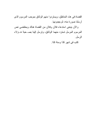 ‫ﺍﻟﻘﻀﺎﺓ ﻓﻰ ﻫﺫﻩ ﺍﻟﻤﻨﺎﻁﻕ، ﻭﻴﺴﺘﺭﺩﻭﺍ ﻤﻨﻬﻡ ﺍﻟﻭﺜﺎﺌﻕ ﺒﻤﻭﺠﺏ ﺍﻟﻤﺭﺴﻭﻡ ﺍﻟﺫﻯ‬
                                   ‫ﺃﺭﺴﻠﻨﺎ ﺼﻭﺭﺓ ﻤﻨﻪ، ﺜﻡ ﻴﻌﻴﺩﻭﻨﻬﺎ.‬
‫ﻭﺍﻵﻥ ﻴﻨﺒﻐﻰ ﺍﺴﺘﺩﻋﺎﺀ ﻓﻼﻥ ﻭﻓﻼﻥ ﻤﻥ ﺍﻟﻘﻀﺎﺓ ﻫﻨﺎﻙ ﻭﺒﻤﻘﺘﻀﻰ ﻨﺹ‬
‫ﺍﻟﻤﺭﺴﻭﻡ ﺍﻟﻤﺭﺴل ﺘﺴﺘﺭﺩ ﻤﻨﻬﻤﺎ ﺍﻟﻭﺜﺎﺌﻕ، ﻭﺘﺭﺴل ﺇﻟﻴﻨﺎ ﺒﺼـﺤﺒﺔ ﻫـﺅﻻﺀ‬
                                                         ‫ﺍﻟﺭﺴل.‬
                                  ‫ﻜﺘﺏ ﻓﻰ ﺸﻬﺭ ﻜﺫﺍ ﻭﺴﻨﺔ ﻜﺫﺍ.‬
 