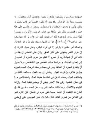 ‫ﺍﻟﺸﻬﺎﺩﺓ ﻭﺴﻼﻤﺘﻬﺎ ﻭﻴﺘﻤﺴﻜﻭﻥ ﺒﺫﻟﻙ، ﻭﻴﻘﻔﻭﻥ ﻋﺎﺠﺯﻴﻥ ﺃﻤﺎﻡ ﺸﺎﻫ ‪‬ﻴﻥ، ﻭﻻ‬
      ‫ﺩ‬
‫ﻴﺨﺸﻭﻥ ﻤﻐﺒﺔ ﻫﺫﺍ ﺍﻹﻫﻤﺎل. ﻭﻗﺩ ﻴﺘﻔﻕ ﺃﻥ ﺘﻜﻭﻥ ﺍﻟﻘﻀﻴﺔ ﻓﻰ ﺫﺍﺘﻬﺎ ﺨﻁﻴﺭﺓ.‬
‫ﻭﻟﻜﻥ ﻷﻨﻬﻡ ﻻ ﻴﻌﺭﻓﻭﻥ ﺍﻟﺤﻘﻴﻘﺔ ﻭﻻ ﻴﺤﺘﺎﻁﻭﻥ ﻴﺼﺩﺭﻭﻥ ﺤﻜﻤﻬﻡ ﻋﻠﻰ ﻫﺫﺍ‬
‫ﺍﻟﻨﺤﻭ، ﻓﻴﻘﻀﻭﻥ ﺒﺫﻟﻙ ﻋﻠﻰ ﻁﺎﺌﻔﺔ ﻤﻥ ﺍﻟﻨﺎﺱ ﺍﻟﻭﺠﻬﺎﺀ ﺍﻷﺜﺭﻴﺎﺀ. ﻭﻨﺘﻴﺠـﺔ‬
‫ﻟﻬﺫﺍ ﻴﺸﺘﺩ ﺴﺎﻋﺩ ﺍﻟﻤﺩﻋﻴﻥ؛ ﺫﻟﻙ ﺃﻥ ﺜﺒﻭﺕ ﺍﻟﺤﻕ ﺸﺭ ‪‬ﺎ، ﻭﻟﻭ ﺃﻨﻪ ﻤﺘﻭﻗـﻑ‬
                 ‫ﻋ‬
‫]ﺹ١٤٤[، ﺇﻻ ﺃﻥ ﺍﻟﺸﻬﺎﺩﺓ ﻤﻘﻴﺩﺓ ﺒﺸﺭﻁ ﺘﻭﺍﻓﺭ ﺍﻟﻌﺩﺍﻟﺔ.‬                 ‫) ١(‬
                                                                       ‫ﻋﻠﻰ ﺸﺎﻫﺩﻴﻥ‬
‫ﻭﺍﻟﻌﺩﺍﻟﺔ ﺃﻤﺭ ﻋﻅﻴﻡ ﻻ ﻴﺘﻭﺍﻓﺭ ﺇﻻ ﻓﻰ ﺃﻓﺭﺍﺩ ﺍﻟﺒﺸﺭ، ﻭﻋﻠﻰ ﺴﺒﻴل ﺍﻟﻨﺩﺭﺓ؛ ﺇﺫ‬
‫ﺇﻥ ﻫﻭﻯ ﺍﻟﻨﻔﺱ ﻴﺴﺘﻭﻟﻰ ﻋﻠﻰ ﺃﻜﺜﺭ ﺍﻟﺨﻠﻕ. ﻭﺇﺫﻥ ﻋﻠﻰ ﺍﻟﻘﺎﻀﻰ ﺃﻥ ﻴﻔﻜـﺭ‬
‫ﺩﺍﺌ ‪‬ﺎ ﻓﻰ ﺃﻥ ﺸﻬﺎﺩﺓ ﺯﻴﺩ ﺃﻭ ﻋﻤﺭﻭ ﻻ ﺘﺨﻠﻭ ﻤﻥ ﻫﻭﻯ ﺍﻟﻨﻔﺱ، ﺃﻭ ﺍﻨﺤﻴـﺎﺯ‬
                                                         ‫ﻤ‬
‫ﺇﻟﻰ ﺇﺤﺩﻯ ﺍﻟﺠﻬﺎﺕ ﺃﻭ ﻤﺭﺍﻋﺎﺓ ﺠﺎﻨﺏ ﺸﺨﺹ ﻤﻥ ﺍﻷﺸﺨﺎﺹ، ﻭﻻ ﻴﺠﻭﺯ‬
‫ﺃﻥ ﻴﻨﺨﺩﻉ ﻟﻤﺠﺭﺩ ﺃﻥ ﺍﻟﺸﺎﻫﺩ ﻴﺒﺩﻭ ﻓﻰ ﺴﻤﺕ ﻭﺼﻔﺔ ﺍﻟﺭﺠﺎل ﺍﻟﺼـﺎﻟﺤﻴﻥ،‬
‫ﻭﻴﺯﻴﻥ ﻅﺎﻫﺭﻩ ﺒﺯﺨﺭﻑ ﺍﻟﻘﻭل. ﻭﻴﻨﺒﻐﻰ ﺃﻥ ﻴﺴـﺘﻌﻤل ﺴـﻼﻤﺔ ﺍﻟﺘﻔﻜﻴـﺭ‬
‫ﻭﻟﻁﺎﺌﻑ ﺍﻟﺤﻴل ﻭﺼﻔﺎﺀ ﺍﻟﺫﻫﻥ ﻓﻰ ﺍﺴﺘﻨﺒﺎﻁ ﺤﻘﻴﻘﺔ ﺍﻟﺤﺎل ﻭﺍﺴﺘﺨﻼﺹ ﻤـﺎ‬
‫ﻓﻰ ﺒﺎﻁﻥ ﺍﻟﻘﻀﻴﺔ. ﻭﻓﻰ ﻫﺫﺍ ﺍﻹﻁﺎﺭ ﻴﻨﺒﻐﻰ ﺃﻥ ﻴﻭﻀﺢ ﻜﻴﻔﻴﺔ ﺍﻟﺤﺎل ﻭﺇﺯﺍﻟﺔ‬
‫ﺍﻹﺒﻬﺎﻡ ﻭﺍﻹﺸﻜﺎل. ﻭﻟﻤﺎ ﻜﺎﻨﺕ ﺤﻜﻤﺔ ﺍﻟﺒﺎﺭﻯ – ﻋﺯ ﺍﺴﻤﻪ – ﻓـﻰ ﺨﻠـﻕ‬
‫ﺍﻟﻜﻭﻥ ﻗﺩ ﺍﻗﺘﻀﺕ ﺃﻥ ﺍﻟﺒﺎﻁل ﻤﻬﻤﺎ ﺨﻔﻰ ﺃﻤﺭﻩ ﻓﻰ ﺍﻟﺒﺎﻁﻥ، ﻓﺈﻥ ﺁﺜﺎﺭﻩ ﺘﺒﺩﻭ‬
‫ﻓﻰ ﺍﻟﻅﺎﻫﺭ ﻤﻥ ﻓﺤﻭﻯ ﺃﻟﻔﺎﻅ ﺍﻟﻘﺎﺌل ﻜﻤﺎ ﻗﺎل ﺃﻤﻴﺭ ﺍﻟﻤﺅﻤﻨﻴﻥ ﻋﻠﻰ )ﺭﻀﻰ‬
                                                                            ‫-‬
‫)١( ﻳﻘ ﻮل اﷲ ﺗﻌ ﺎﻝﻰ: ‪‬واﺳﺘﺸ ﻬﺪوا ﺷ ﻬﻴﺪﻳﻦ ﻡ ﻦ رﺟ ﺎﻝﻜﻢ ﻓ ﺈن ﻝ ﻢ ﻳﻜﻮﻧ ﺎ رﺟﻠ ﻴﻦ ﻓﺮﺟ ﻞ‬
‫واﻡﺮأﺗﺎن ﻡﻤﻦ ﺗﺮﺽﻮن ﻡﻦ اﻝﺸﻬﺪاء أن ﺗﻀ ﻞ إﺣ ﺪاهﻤﺎ ﻓﺘ ﺬآﺮ إﺣ ﺪاهﻤﺎ اﻷﺧ ﺮى وﻻ‬
                            ‫ﻳﺄب اﻝﺸﻬﺪاء إذا ﻡﺎ دﻋﻮا ‪) ‬ﺳﻮرة اﻝﺒﻘﺮة، ﺁﻳﺔ ٢٨٢(.‬
 