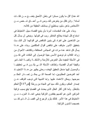 ‫ﺍﷲ ﻋﻨﻪ( "ﻜل ﻤﺎ ﻴﻜﻭﻥ ﻤﺴﺘﺘ ‪‬ﺍ ﻓﻰ ﺒﺎﻁﻥ ﺍﻷﺤﻤﻕ ﻴﺘﻀـﺢ ﻤـﻥ ﻓﻠﺘـﺎﺕ‬
                                ‫ﺭ‬
‫ﻟﺴﺎﻨﻪ". ﻭﺇﺫﻥ ﻓﻜل ﻤﻥ ﻴﺘﻌﺭﺽ ﻟﻠﻐـﻭﺹ ﻓـﻰ ﺃﻋﻤـﺎﻕ ﺸـﺨﺹ ﻤـﻥ‬
        ‫ﺍﻷﺸﺨﺎﺹ ﺒﺫﻫﻥ ﺴﻠﻴﻡ، ﻴﺴﺘﻁﻴﻊ ﺃﻥ ﻴﺴﺘﺸﻑ ﺍﻟﺤﻘﻴﻘﺔ ﻤﻥ ﻜﻼﻤﻪ.‬
‫ﻭﺒﻨﺎﺀ ﻋﻠﻰ ﻫﺫﻩ ﺍﻟﻤﻘﺩﻤﺎﺕ، ﺃﻤﺭﻨﺎ ﺒﺄﻥ ﻴﺘﺒﻊ ﺍﻟﻘﻀﺎﺓ ﺴﺒﻴل ﺍﻻﺤﺘﻴﺎﻁ ﻓﻰ‬
‫ﺍﺴﺘﻤﺎﻉ ﻜل ﺸﻬﺎﺩﺓ ﻴﺨﺎﻟﺞ ﺍﻟﺨﺎﻁﺭ ﺭﻴﺏ ﻓﻰ ﻗﺒﻭﻟﻬﺎ. ﻭﻴﻨﺒﻐﻰ ﺃﻥ ﻴﺴﺄل ﻜل‬
‫ﻤﻥ ﺍﻟﺸﺎﻫﺩﻴﻥ ﻋﻠﻰ ﺍﻨﻔﺭﺍﺩ ﻜﻰ ﻴﺘﺒﻴﻥ ﺍﻟﺘﻨﺎﻗﺽ ﻓﻰ ﺃﻗﻭﺍﻟﻬﻤﺎ ﻷﻥ ﺍﻟﺘﺸـﺒﺙ‬
‫ﺒﺘﺤﻘﻴﻕ ﺍﻷﻤﻭﺭ ﻤﺘﻭﻗﻑ ﻋﻠﻰ ﺘﻨﺎﻗﺽ ﺃﻗﻭﺍل ﺍﻟﻤﺘﻜﻠﻤﻴﻥ. ﻭﺒﻨﺎﺀ ﻋﻠﻰ ﻫـﺫﺍ‬
‫ﻴﺴﺄل ﻜل ﺸﺎﻫﺩ ﻋﺩﺓ ﻤﺭﺍﺕ ﻓﻰ ﺍﻟﻤﺠﺎﻟﺱ ﺍﻟﻤﺨﺘﻠﻔﺔ، ﻭﺘﻜﺘﺸﻑ ﺍﻷﺤﻭﺍل ﻤﻥ‬
‫ﺯﻭﺍﺌﺩ ﺍﻟﻜﻼﻡ، ﺜﻡ ﺘﻭﻀﻊ ﺍﻷﺴﺱ ﺒﻐﻴﺔ ﺍﻟﻭﺼﻭل ﺇﻟﻰ ﺍﻟﻨﻜﺎﺕ ﺍﻟﺘﻰ ﺘﻜـﻭﻥ‬
‫ﻓﻰ ﺍﻷﺴﺌﻠﺔ ﺍﻟﻤﻔﻴﺩﺓ ﻤﺜل ﺍﻟﺘﻌﺭﺽ ﻟﻸﺯﻤﻨﺔ ﻭﺍﻷﻤﻜﻨـﺔ ﻭﻜﻤﻴـﺔ ﺍﻟﻤﻘـﺎﺩﻴﺭ‬
‫ﻭﻜﻴﻔﻴﺔ ﺃﺤﻭﺍل ﺍﻟﻘﻀﻴﺔ، ﻭﻟﻁﺎﺌﻑ ﺍﻷﺴﺌﻠﺔ ﺍﻟﺘـﻰ ﻴﻜـﻭﻥ ﻓـﻰ ﺘﺤﻘﻴﻘﻬـﺎ‬
‫ﻭﺍﻟﻭﺼﻭل ﺇﻟﻴﻬﺎ ﻤﺩﺨل ﻟﺘﺤﻘﻴﻕ ﺍﻟﻬﺩﻑ، ﻭﺤﺘﻰ ﻴﻅﻬﺭ ﻤﻥ ﻫـﺫﺍ ﺍﻻﺠﺘﻬـﺎﺩ‬
‫ﺃﺤﺩ ﺍﻟﻐﺭﻀﻴﻥ ﺍﻟﻤﻁﻠﻭﺒﻴﻥ، ﺇﻤﺎ ﺍﻟﺼﺤﺔ ﺍﻟﺘـﻰ ﻴﻤﻜـﻥ ﺇﺼـﺩﺍﺭ ﺍﻟﺤﻜـﻡ‬
‫ﺒﻤﻭﺠﺒﻬﺎ. ﻭﻴﻤﻜﻥ ﺍﻻﻋﺘﻤﺎﺩ ﻋﻠﻴﻬﺎ. ﻭﺇﻤﺎ ﺍﻟﺸﺒﻬﺔ ﺍﻟﺘﻰ ﺘﻭﺠﺏ ﺍﻟﺘﻭﻗﻑ ﻋـﻥ‬
‫ﺇﺼﺩﺍﺭ ﺍﻟﺤﻜﻡ، ﻭﻴﻜﻭﻥ ﺫﻟﻙ ﺴﺒ ‪‬ﺎ ﻓﻰ ﺍﻟﻨﺠﺎﺓ ﻤﻥ ﻭﺭﻁﺔ ]ﺹ٢٤٤[ ﺍﻟﺤﻜﻡ‬
                                ‫ﺒ‬
‫ﺒﺎﻟﺒﺎﻁل. ﻭﻟﻤﺎ ﻜﺎﻥ ﺃﻜﺜﺭ ﺍﻟﺨﻠل ﺍﻟﺫﻯ ﻴﺤﺩﺙ ﻓﻰ ﺍﻟﻘﻀﺎﻴﺎ ﻴﻘﻊ ﺒﺴﺒﺏ ﺘﺯﻜﻴﺔ‬
‫ﺍﻟﻤﺯﻜﻴﻥ ﺍﻟﺫﻴﻥ ﻫﻡ ﺃﻨﻔﺴﻬﻡ ﻴﻔﺘﻘﺩﻭﻥ ﺍﻟﺘﺯﻜﻴﺔ ﻴﻨﺒﻐﻰ ﺍﺘﺨـﺎﺫ ﺍﻟﻤﺯﻴـﺩ ﻤـﻥ‬
‫ﺍﻻﺤﺘﻴﺎﻁ ﻓﻰ ﻫﺫﺍ ﺍﻷﻤﺭ. ﻜﺫﻟﻙ ﻴﻠﺯﻡ ﺍﻟﺭﺠﻭﻉ ﺇﻟﻰ ﺍﻟﻔﺼـل ﺍﻟـﺫﻯ ﻜﺘـﺏ‬
                                          ‫ﺨﺼﻴ ‪‬ﺎ ﻟﺸﺌﻭﻥ ﺍﻟﺘﺯﻜﻴﺔ.‬
                                                          ‫ﺼ‬
 