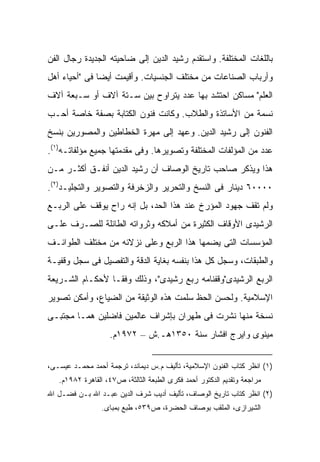 ‫ﺒﺎﻟﻠﻐﺎﺕ ﺍﻟﻤﺨﺘﻠﻔﺔ. ﻭﺍﺴﺘﻘﺩﻡ ﺭﺸﻴﺩ ﺍﻟﺩﻴﻥ ﺇﻟﻰ ﻀﺎﺤﻴﺘﻪ ﺍﻟﺠﺩﻴﺩﺓ ﺭﺠﺎل ﺍﻟﻔﻥ‬
‫ﻭﺃﺭﺒﺎﺏ ﺍﻟﺼﻨﺎﻋﺎﺕ ﻤﻥ ﻤﺨﺘﻠﻑ ﺍﻟﺠﻨﺴﻴﺎﺕ. ﻭﺃﻗﻴﻤﺕ ﺃﻴ ‪‬ﺎ ﻓﻰ "ﺃﺤﻴﺎﺀ ﺃﻫل‬
               ‫ﻀ‬
‫ﺍﻟﻌﻠﻡ" ﻤﺴﺎﻜﻥ ﺍﺤﺘﺸﺩ ﺒﻬﺎ ﻋﺩﺩ ﻴﺘﺭﺍﻭﺡ ﺒﻴﻥ ﺴـﺘﺔ ﺁﻻﻑ ﺃﻭ ﺴـﺒﻌﺔ ﺁﻻﻑ‬
‫ﻨﺴﻤﺔ ﻤﻥ ﺍﻷﺴﺎﺘﺫﺓ ﻭﺍﻟﻁﻼﺏ. ﻭﻜﺎﻨﺕ ﻓﻨﻭﻥ ﺍﻟﻜﺘﺎﺒﺔ ﺒﺼﻔﺔ ﺨﺎﺼﺔ ﺃﺤـﺏ‬
‫ﺍﻟﻔﻨﻭﻥ ﺇﻟﻰ ﺭﺸﻴﺩ ﺍﻟﺩﻴﻥ. ﻭﻋﻬﺩ ﺇﻟﻰ ﻤﻬﺭﺓ ﺍﻟﺨﻁﺎﻁﻴﻥ ﻭﺍﻟﻤﺼﻭﺭﻴﻥ ﺒﻨﺴﺦ‬
‫ﻋﺩﺩ ﻤﻥ ﺍﻟﻤﺅﻟﻔﺎﺕ ﺍﻟﻤﺨﺘﻠﻔﺔ ﻭﺘﺼﻭﻴﺭﻫﺎ. ﻭﻓﻰ ﻤﻘﺩﻤﺘﻬﺎ ﺠﻤﻴﻊ ﻤﺅﻟﻔﺎﺘـﻪ)١(.‬
‫ﻫﺫﺍ ﻭﻴﺫﻜﺭ ﺼﺎﺤﺏ ﺘﺎﺭﻴﺦ ﺍﻟﻭﺼﺎﻑ ﺃﻥ ﺭﺸﻴﺩ ﺍﻟﺩﻴﻥ ﺃﻨﻔـﻕ ﺃﻜﺜـﺭ ﻤـﻥ‬
‫٠٠٠٠٦ ﺩﻴﻨﺎﺭ ﻓﻰ ﺍﻟﻨﺴﺦ ﻭﺍﻟﺘﺤﺭﻴﺭ ﻭﺍﻟﺯﺨﺭﻓﺔ ﻭﺍﻟﺘﺼﻭﻴﺭ ﻭﺍﻟﺘﺠﻠﻴـﺩ)٢(.‬
‫ﻭﻟﻡ ﺘﻘﻑ ﺠﻬﻭﺩ ﺍﻟﻤﺅﺭﺥ ﻋﻨﺩ ﻫﺫﺍ ﺍﻟﺤﺩ، ﺒل ﺇﻨﻪ ﺭﺍﺡ ﻴﻭﻗﻑ ﻋﻠﻰ ﺍﻟﺭﺒـﻊ‬
‫ﺍﻟﺭﺸﻴﺩﻯ ﺍﻷﻭﻗﺎﻑ ﺍﻟﻜﺜﻴﺭﺓ ﻤﻥ ﺃﻤﻼﻜﻪ ﻭﺜﺭﻭﺍﺘﻪ ﺍﻟﻁﺎﺌﻠﺔ ﻟﻠﺼـﺭﻑ ﻋﻠـﻰ‬
‫ﺍﻟﻤﺅﺴﺴﺎﺕ ﺍﻟﺘﻰ ﻴﻀﻤﻬﺎ ﻫﺫﺍ ﺍﻟﺭﺒﻊ ﻭﻋﻠﻰ ﻨﺯﻻﺌﻪ ﻤﻥ ﻤﺨﺘﻠﻑ ﺍﻟﻁﻭﺍﺌـﻑ‬
‫ﻭﺍﻟﻁﺒﻘﺎﺕ، ﻭﺴﺠل ﻜل ﻫﺫﺍ ﺒﻨﻔﺴﻪ ﺒﻐﺎﻴﺔ ﺍﻟﺩﻗﺔ ﻭﺍﻟﺘﻔﺼﻴل ﻓﻰ ﺴﺠل ﻭﻗﻔﻴـﺔ‬
‫ﺍﻟﺭﺒﻊ ﺍﻟﺭﺸﻴﺩﻯ"ﻭﻗﻔﻨﺎﻤﻪ ﺭﺒﻊ ﺭﺸﻴﺩﻯ"، ﻭﺫﻟﻙ ﻭﻓ ﹰـﺎ ﻷﺤﻜـﺎﻡ ﺍﻟﺸـﺭﻴﻌﺔ‬
                  ‫ﻘ‬
‫ﺍﻹﺴﻼﻤﻴﺔ. ﻭﻟﺤﺴﻥ ﺍﻟﺤﻅ ﺴﻠﻤﺕ ﻫﺫﻩ ﺍﻟﻭﺜﻴﻘﺔ ﻤﻥ ﺍﻟﻀﻴﺎﻉ، ﻭﺃﻤﻜﻥ ﺘﺼﻭﻴﺭ‬
‫ﻨﺴﺨﺔ ﻤﻨﻬﺎ ﻨﺸﺭﺕ ﻓﻰ ﻁﻬﺭﺍﻥ ﺒﺈﺸﺭﺍﻑ ﻋﺎﻟﻤﻴﻥ ﻓﺎﻀﻠﻴﻥ ﻫﻤـﺎ ﻤﺠﺘﺒـﻰ‬
                   ‫ﻤﻴﻨﻭﻯ ﻭﺍﻴﺭﺝ ﺍﻓﺸﺎﺭ ﺴﻨﺔ ٠٥٣١ﻫـ.ﺵ – ٢٧٩١ﻡ.‬


‫)١( ﺍﻨﻅﺭ ﻜﺘﺎﺏ ﺍﻟﻔﻨﻭﻥ ﺍﻹﺴﻼﻤﻴﺔ، ﺘﺄﻟﻴﻑ ﻡ.ﺱ ﺩﻴﻤﺎﻨﺩ، ﺘﺭﺠﻤﺔ ﺃﺤﻤﺩ ﻤﺤﻤـﺩ ﻋﻴﺴـﻰ،‬
   ‫ﻤﺭﺍﺠﻌﺔ ﻭﺘﻘﺩﻴﻡ ﺍﻟﺩﻜﺘﻭﺭ ﺃﺤﻤﺩ ﻓﻜﺭﻯ ﺍﻟﻁﺒﻌﺔ ﺍﻟﺜﺎﻟﺜﺔ، ﺹ٧٤، ﺍﻟﻘﺎﻫﺭﺓ ٢٨٩١ﻡ.‬
‫)٢( ﺍﻨﻅﺭ ﻜﺘﺎﺏ ﺘﺎﺭﻴﺦ ﺍﻟﻭﺼﺎﻑ، ﺘﺄﻟﻴﻑ ﺃﺩﻴﺏ ﺸﺭﻑ ﺍﻟﺩﻴﻥ ﻋﺒـﺩ ﺍﷲ ﺒـﻥ ﻓﻀـل ﺍﷲ‬
                 ‫ﺍﻟﺸﻴﺭﺍﺯﻯ، ﺍﻟﻤﻠﻘﺏ ﺒﻭﺼﺎﻑ ﺍﻟﺤﻀﺭﺓ، ﺹ٩٣٥، ﻁﺒﻊ ﺒﻤﺒﺎﻯ.‬
 