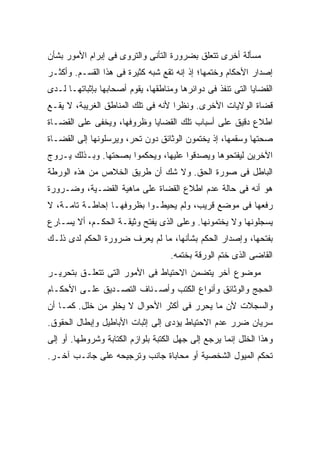 ‫ﻤﺴﺄﻟﺔ ﺃﺨﺭﻯ ﺘﺘﻌﻠﻕ ﺒﻀﺭﻭﺭﺓ ﺍﻟﺘﺄﻨﻰ ﻭﺍﻟﺘﺭﻭﻯ ﻓﻰ ﺇﺒﺭﺍﻡ ﺍﻷﻤﻭﺭ ﺒﺸﺄﻥ‬
‫ﺇﺼﺩﺍﺭ ﺍﻷﺤﻜﺎﻡ ﻭﺨﺘﻤﻬﺎ؛ ﺇﺫ ﺇﻨﻪ ﺘﻘﻊ ﺸﺒﻪ ﻜﺜﻴﺭﺓ ﻓﻰ ﻫﺫﺍ ﺍﻟﻘﺴـﻡ. ﻭﺃﻜﺜـﺭ‬
‫ﺍﻟﻘﻀﺎﻴﺎ ﺍﻟﺘﻰ ﺘﻨﻔﺫ ﻓﻰ ﺩﻭﺍﺌﺭﻫﺎ ﻭﻤﻨﺎﻁﻘﻬﺎ، ﻴﻘﻭﻡ ﺃﺼﺤﺎﺒﻬﺎ ﺒﺈﺜﺒﺎﺘﻬـﺎ ﻟـﺩﻯ‬
‫ﻗﻀﺎﺓ ﺍﻟﻭﻻﻴﺎﺕ ﺍﻷﺨﺭﻯ. ﻭﻨﻅ ‪‬ﺍ ﻷﻨﻪ ﻓﻰ ﺘﻠﻙ ﺍﻟﻤﻨﺎﻁﻕ ﺍﻟﻐﺭﻴﺒﺔ، ﻻ ﻴﻘـﻊ‬
                                    ‫ﺭ‬
‫ﺍﻁﻼﻉ ﺩﻗﻴﻕ ﻋﻠﻰ ﺃﺴﺒﺎﺏ ﺘﻠﻙ ﺍﻟﻘﻀﺎﻴﺎ ﻭﻅﺭﻭﻓﻬﺎ، ﻭﻴﺨﻔﻰ ﻋﻠﻰ ﺍﻟﻘﻀـﺎﺓ‬
‫ﺼﺤﺘﻬﺎ ﻭﺴﻘﻤﻬﺎ، ﺇﺫ ﻴﺨﺘﻤﻭﻥ ﺍﻟﻭﺜﺎﺌﻕ ﺩﻭﻥ ﺘﺤﺭ، ﻭﻴﺭﺴﻠﻭﻨﻬﺎ ﺇﻟﻰ ﺍﻟﻘﻀـﺎﺓ‬
‫ﺍﻵﺨﺭﻴﻥ ﻟﻴﻔﺘﺤﻭﻫﺎ ﻭﻴﺼﺩﻗﻭﺍ ﻋﻠﻴﻬﺎ، ﻭﻴﺤﻜﻤﻭﺍ ﺒﺼﺤﺘﻬﺎ. ﻭﺒـﺫﻟﻙ ﻴـﺭﻭﺝ‬
‫ﺍﻟﺒﺎﻁل ﻓﻰ ﺼﻭﺭﺓ ﺍﻟﺤﻕ. ﻭﻻ ﺸﻙ ﺃﻥ ﻁﺭﻴﻕ ﺍﻟﺨﻼﺹ ﻤﻥ ﻫﺫﻩ ﺍﻟﻭﺭﻁﺔ‬
‫ﻫﻭ ﺃﻨﻪ ﻓﻰ ﺤﺎﻟﺔ ﻋﺩﻡ ﺍﻁﻼﻉ ﺍﻟﻘﻀﺎﺓ ﻋﻠﻰ ﻤﺎﻫﻴﺔ ﺍﻟﻘﻀـﻴﺔ، ﻭﻀـﺭﻭﺭﺓ‬
‫ﺭﻓﻌﻬﺎ ﻓﻰ ﻤﻭﻀﻊ ﻗﺭﻴﺏ، ﻭﻟﻡ ﻴﺤﻴﻁـﻭﺍ ﺒﻅﺭﻭﻓﻬـﺎ ﺇﺤﺎﻁـﺔ ﺘﺎﻤـﺔ، ﻻ‬
‫ﻴﺴﺠﻠﻭﻨﻬﺎ ﻭﻻ ﻴﺨﺘﻤﻭﻨﻬﺎ. ﻭﻋﻠﻰ ﺍﻟﺫﻯ ﻴﻔﺘﺢ ﻭﺜﻴﻘـﺔ ﺍﻟﺤﻜـﻡ، ﺃﻻ ﻴﺴـﺎﺭﻉ‬
‫ﺒﻔﺘﺤﻬﺎ، ﻭﺇﺼﺩﺍﺭ ﺍﻟﺤﻜﻡ ﺒﺸﺄﻨﻬﺎ، ﻤﺎ ﻟﻡ ﻴﻌﺭﻑ ﻀﺭﻭﺭﺓ ﺍﻟﺤﻜﻡ ﻟﺩﻯ ﺫﻟـﻙ‬
                                    ‫ﺍﻟﻘﺎﻀﻰ ﺍﻟﺫﻯ ﺨﺘﻡ ﺍﻟﻭﺭﻗﺔ ﺒﺨﺘﻤﻪ.‬
‫ﻤﻭﻀﻭﻉ ﺁﺨﺭ ﻴﺘﻀﻤﻥ ﺍﻻﺤﺘﻴﺎﻁ ﻓﻰ ﺍﻷﻤﻭﺭ ﺍﻟﺘﻰ ﺘﺘﻌﻠـﻕ ﺒﺘﺤﺭﻴـﺭ‬
‫ﺍﻟﺤﺠﺞ ﻭﺍﻟﻭﺜﺎﺌﻕ ﻭﺃﻨﻭﺍﻉ ﺍﻟﻜﺘﺏ ﻭﺃﺼـﻨﺎﻑ ﺍﻟﺘﺼـﺩﻴﻕ ﻋﻠـﻰ ﺍﻷﺤﻜـﺎﻡ‬
‫ﻭﺍﻟﺴﺠﻼﺕ ﻷﻥ ﻤﺎ ﻴﺤﺭﺭ ﻓﻰ ﺃﻜﺜﺭ ﺍﻷﺤﻭﺍل ﻻ ﻴﺨﻠﻭ ﻤﻥ ﺨﻠل. ﻜﻤـﺎ ﺃﻥ‬
‫ﺴﺭﻴﺎﻥ ﻀﺭﺭ ﻋﺩﻡ ﺍﻻﺤﺘﻴﺎﻁ ﻴﺅﺩﻯ ﺇﻟﻰ ﺇﺜﺒﺎﺕ ﺍﻷﺒﺎﻁﻴل ﻭﺇﺒﻁﺎل ﺍﻟﺤﻘﻭﻕ.‬
‫ﻭﻫﺫﺍ ﺍﻟﺨﻠل ﺇﻨﻤﺎ ﻴﺭﺠﻊ ﺇﻟﻰ ﺠﻬل ﺍﻟﻜﺘﺒﺔ ﺒﻠﻭﺍﺯﻡ ﺍﻟﻜﺘﺎﺒﺔ ﻭﺸﺭﻭﻁﻬﺎ. ﺃﻭ ﺇﻟﻰ‬
‫ﺘﺤﻜﻡ ﺍﻟﻤﻴﻭل ﺍﻟﺸﺨﺼﻴﺔ ﺃﻭ ﻤﺤﺎﺒﺎﺓ ﺠﺎﻨﺏ ﻭﺘﺭﺠﻴﺤﻪ ﻋﻠﻰ ﺠﺎﻨـﺏ ﺁﺨـﺭ.‬
 