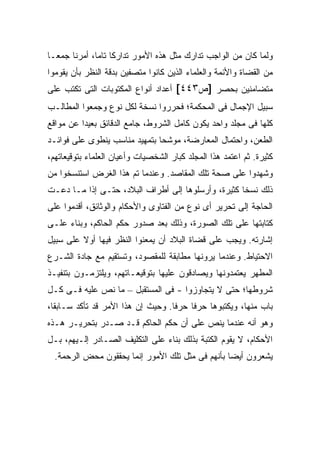 ‫ﻭﻟﻤﺎ ﻜﺎﻥ ﻤﻥ ﺍﻟﻭﺍﺠﺏ ﺘﺩﺍﺭﻙ ﻤﺜل ﻫﺫﻩ ﺍﻷﻤﻭﺭ ﺘﺩﺍﺭ ﹰﺎ ﺘﺎ ‪‬ﺎ، ﺃﻤﺭﻨﺎ ﺠﻤ ‪‬ـﺎ‬
  ‫ﻌ‬            ‫ﻜ ﻤ‬
‫ﻤﻥ ﺍﻟﻘﻀﺎﺓ ﻭﺍﻷﺌﻤﺔ ﻭﺍﻟﻌﻠﻤﺎﺀ ﺍﻟﺫﻴﻥ ﻜﺎﻨﻭﺍ ﻤﺘﺼﻔﻴﻥ ﺒﺩﻗﺔ ﺍﻟﻨﻅﺭ ﺒﺄﻥ ﻴﻘﻭﻤﻭﺍ‬
‫ﻤﺘﻀﺎﻤﻨﻴﻥ ﺒﺤﺼﺭ ]ﺹ٣٤٤[ ﺃﻋﺩﺍﺩ ﺃﻨﻭﺍﻉ ﺍﻟﻤﻜﺘﻭﺒﺎﺕ ﺍﻟﺘﻰ ﺘﻜﺘﺏ ﻋﻠﻰ‬
‫ﺴﺒﻴل ﺍﻹﺠﻤﺎل ﻓﻰ ﺍﻟﻤﺤﻜﻤﺔ؛ ﻓﺤﺭﺭﻭﺍ ﻨﺴﺨﺔ ﻟﻜل ﻨﻭﻉ ﻭﺠﻤﻌﻭﺍ ﺍﻟﻤﻁﺎﻟـﺏ‬
‫ﻜﻠﻬﺎ ﻓﻰ ﻤﺠﻠﺩ ﻭﺍﺤﺩ ﻴﻜﻭﻥ ﻜﺎﻤل ﺍﻟﺸﺭﻭﻁ، ﺠﺎﻤﻊ ﺍﻟﺩﻗﺎﺌﻕ ﺒﻌﻴ ‪‬ﺍ ﻋﻥ ﻤﻭﺍﻗﻊ‬
          ‫ﺩ‬
‫ﺍﻟﻁﻌﻥ، ﻭﺍﺤﺘﻤﺎل ﺍﻟﻤﻌﺎﺭﻀﺔ، ﻤﻭﺸ ‪‬ﺎ ﺒﺘﻤﻬﻴﺩ ﻤﻨﺎﺴﺏ ﻴﻨﻁﻭﻯ ﻋﻠﻰ ﻓﻭﺍﺌـﺩ‬
                               ‫ﺤ‬
‫ﻜﺜﻴﺭﺓ. ﺜﻡ ﺍﻋﺘﻤﺩ ﻫﺫﺍ ﺍﻟﻤﺠﻠﺩ ﻜﺒﺎﺭ ﺍﻟﺸﺨﺼﻴﺎﺕ ﻭﺃﻋﻴﺎﻥ ﺍﻟﻌﻠﻤﺎﺀ ﺒﺘﻭﻗﻴﻌﺎﺘﻬﻡ،‬
‫ﻭﺸﻬﺩﻭﺍ ﻋﻠﻰ ﺼﺤﺔ ﺘﻠﻙ ﺍﻟﻤﻘﺎﺼﺩ. ﻭﻋﻨﺩﻤﺎ ﺘﻡ ﻫﺫﺍ ﺍﻟﻐﺭﺽ ﺍﺴﺘﻨﺴﺨﻭﺍ ﻤﻥ‬
                      ‫‪‬‬
‫ﺫﻟﻙ ﻨﺴ ﹰﺎ ﻜﺜﻴﺭﺓ، ﻭﺃﺭﺴﻠﻭﻫﺎ ﺇﻟﻰ ﺃﻁﺭﺍﻑ ﺍﻟﺒﻼﺩ، ﺤﺘـﻰ ﺇﺫﺍ ﻤـﺎ ﺩﻋـﺕ‬
                                                    ‫ﺨ‬
‫ﺍﻟﺤﺎﺠﺔ ﺇﻟﻰ ﺘﺤﺭﻴﺭ ﺃﻯ ﻨﻭﻉ ﻤﻥ ﺍﻟﻔﺘﺎﻭﻯ ﻭﺍﻷﺤﻜﺎﻡ ﻭﺍﻟﻭﺜﺎﺌﻕ، ﺃﻗﺩﻤﻭﺍ ﻋﻠﻰ‬
‫ﻜﺘﺎﺒﺘﻬﺎ ﻋﻠﻰ ﺘﻠﻙ ﺍﻟﺼﻭﺭﺓ، ﻭﺫﻟﻙ ﺒﻌﺩ ﺼﺩﻭﺭ ﺤﻜﻡ ﺍﻟﺤﺎﻜﻡ، ﻭﺒﻨﺎﺀ ﻋﻠـﻰ‬
‫ﺇﺸﺎﺭﺘﻪ. ﻭﻴﺠﺏ ﻋﻠﻰ ﻗﻀﺎﺓ ﺍﻟﺒﻼﺩ ﺃﻥ ﻴﻤﻌﻨﻭﺍ ﺍﻟﻨﻅﺭ ﻓﻴﻬﺎ ﺃﻭﻻ ﻋﻠﻰ ﺴﺒﻴل‬
         ‫ﹰ‬
‫ﺍﻻﺤﺘﻴﺎﻁ. ﻭﻋﻨﺩﻤﺎ ﻴﺭﻭﻨﻬﺎ ﻤﻁﺎﺒﻘﺔ ﻟﻠﻤﻘﺼﻭﺩ، ﻭﺘﺴﺘﻘﻴﻡ ﻤﻊ ﺠﺎﺩﺓ ﺍﻟﺸـﺭﻉ‬
‫ﺍﻟﻤﻁﻬﺭ ﻴﻌﺘﻤﺩﻭﻨﻬﺎ ﻭﻴﺼﺎﺩﻗﻭﻥ ﻋﻠﻴﻬﺎ ﺒﺘﻭﻗﻴﻌـﺎﺘﻬﻡ، ﻭﻴﻠﺘﺯﻤـﻭﻥ ﺒﺘﻨﻔﻴـﺫ‬
‫ﺸﺭﻭﻁﻬﺎ؛ ﺤﺘﻰ ﻻ ﻴﺘﺠﺎﻭﺯﻭﺍ - ﻓﻰ ﺍﻟﻤﺴﺘﻘﺒل – ﻤﺎ ﻨﺹ ﻋﻠﻴﻪ ﻓـﻰ ﻜـل‬
‫ﺒﺎﺏ ﻤﻨﻬﺎ، ﻭﻴﻜﺘﺒﻭﻫﺎ ﺤﺭ ﹰﺎ ﺤﺭ ﹰﺎ. ﻭﺤﻴﺙ ﺇﻥ ﻫﺫﺍ ﺍﻷﻤﺭ ﻗﺩ ﺘﺄﻜﺩ ﺴـﺎﺒ ﹰﺎ،‬
  ‫ﻘ‬                                 ‫ﻓ‬     ‫ﻓ‬
‫ﻭﻫﻭ ﺃﻨﻪ ﻋﻨﺩﻤﺎ ﻴﻨﺹ ﻋﻠﻰ ﺃﻥ ﺤﻜﻡ ﺍﻟﺤﺎﻜﻡ ﻗـﺩ ﺼـﺩﺭ ﺒﺘﺤﺭﻴـﺭ ﻫـﺫﻩ‬
‫ﺍﻷﺤﻜﺎﻡ، ﻻ ﻴﻘﻭﻡ ﺍﻟﻜﺘﺒﺔ ﺒﺫﻟﻙ ﺒﻨﺎﺀ ﻋﻠﻰ ﺍﻟﺘﻜﻠﻴﻑ ﺍﻟﺼـﺎﺩﺭ ﺇﻟـﻴﻬﻡ، ﺒـل‬
  ‫ﻴﺸﻌﺭﻭﻥ ﺃﻴ ‪‬ﺎ ﺒﺄﻨﻬﻡ ﻓﻰ ﻤﺜل ﺘﻠﻙ ﺍﻷﻤﻭﺭ ﺇﻨﻤﺎ ﻴﺤﻘﻘﻭﻥ ﻤﺤﺽ ﺍﻟﺭﺤﻤﺔ.‬
                                                  ‫ﻀ‬
 