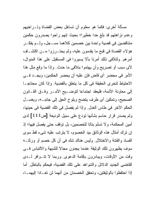 ‫ﻤﺴﺄﻟﺔ ﺃﺨﺭﻯ: ﻓﻜﻤﺎ ﻫﻭ ﻤﻌﻠﻭﻡ ﺃﻥ ﺘﺴﺎﻫل ﺒﻌﺽ ﺍﻟﻘﻀﺎﺓ ﻭﺘـﺭﺍﺨﻴﻬﻡ‬
‫ﻭﻋﺩﻡ ﻨﺯﺍﻫﺘﻬﻡ ﻗﺩ ﺒﻠﻎ ﺤﺩﺍ ﺨﻁﻴ ‪‬ﺍ؛ ﺒﺤﻴﺙ ﺇﻨﻬﻡ ﺭﺍﺤﻭﺍ ﻴﺼﺩﺭﻭﻥ ﺤﻜﻤﻴﻥ‬
                               ‫ﺭ‬      ‫‪‬‬
‫ﻤﺘﻨﺎﻗﻀﻴﻥ ﻓﻰ ﻗﻀﻴﺔ ﻭﺍﺤﺩﺓ ﺒﻴﻥ ﺨﺼﻤﻴﻥ ﻜﻼﻫﻤﺎ ﻤﺴـﺠل، ﻭﻟـﻡ ﻴﻔﻜـﺭ‬
‫ﻫﺅﻻﺀ ﺍﻟﻘﻀﺎﺓ ﻓﻰ ﻗﺒﺢ ﻤﺎ ﻴﻘﺩﻤﻭﻥ ﻋﻠﻴﻪ، ﻭﻟﻡ ﻴﺤﺘـﺭﺯﻭﺍ ﻤـﻥ ﺍﻜﺘﺸـﺎﻑ‬
‫ﺃﻤﺭﻫﻡ. ﻭﻟﺘﻼﻓﻰ ﺫﻟﻙ ﺃﻤﺭﻨﺎ ﺒﺄﻻ ﻴﺴﻴﺭﻭﺍ ﻓﻰ ﺍﻟﻤﺴﺘﻘﺒل ﻋﻠﻰ ﻫﺫﺍ ﺍﻟﻤﻨﻭﺍل،‬
‫ﻷﻯ ﺴﺒﺏ ﺃﻭ ﺘﺼﺭﻴﺢ ﻭﺃﻥ ﻴﻬﺘﻤﻭﺍ ﺒﺘﻼﻓﻰ ﻤﺎ ﺤﺩﺙ. ﻭﺇﺫﺍ ﻤﺎ ﻭﻗﻊ ﻤﺜل ﻫﺫﺍ‬
‫ﺍﻷﻤﺭ ﻓﻰ ﻤﺤﻀﺭ ﺃﻯ ﻗﺎﺽ ﻓﺈﻥ ﻋﻠﻴﻪ ﺃﻥ ﻴﺤﻀﺭ ﺍﻟﺤﻜﻤﻴﻥ، ﻭﻴﺠـﺩ ﻓـﻰ‬
    ‫‪‬‬
‫ﺍﻻﺤﺘﻴﺎﻁ ﻟﺘﺤﺭﻯ ﺍﻟﺤﻘﻴﻘﺔ ﻓﻰ ﻜل ﻤﺎ ﻴﺘﻌﻠﻕ ﺒﺎﻟﻘﻀﻴﺔ. ﻭﺇﺫﺍ ﻜﺎﻥ ﻤﺤﺘﺎ ‪‬ـﺎ‬
  ‫ﺠ‬
‫ﺇﻟﻰ ﻤﻌﺎﻭﻨﺔ ﺍﻷﺌﻤﺔ، ﻓﻠﻴﻌﻘﺩ ﺍﺠﺘﻤﺎ ‪‬ﺎ ﻟﺘﻭﻀـﻴﺢ ﺍﻷﻤـﺭ ﻭﻓـﻕ ﺍﻟﻘـﺎﻨﻭﻥ‬
                             ‫ﻋ‬
‫ﺍﻟﺼﺤﻴﺢ، ﻭﺘﻤﻜﻴﻥ ﺃﻯ ﻁﺭﻑ ﻴﺘﻀﺢ ﻭﻴﻠﻭﺡ ﺍﻟﺤﻕ ﺇﻟﻰ ﺠﺎﻨﺒـﻪ، ﻭﻴﻐﺴـل‬
‫ﺍﻟﺤﻜﻡ ﺍﻵﺨﺭ ﻓﻰ ﻁﺎﺱ ﺍﻟﻌﺩل. ﻭﺇﺫﺍ ﻟﻡ ‪‬ﻔﺼل ﻓﻰ ﺘﻠﻙ ﺍﻟﻘﻀﻴﺔ ﻓﻰ ﺤﻴﻨﻬﺎ،‬
                           ‫ﻴ‬
‫ﻭﻟﻡ ﻴﺼﺩﺭ ﻗﺭﺍﺭ ﺤﺎﺴﻡ ﺒﺸﺄﻨﻬﺎ ﺘﻭﺩﻉ ﻋﻠﻰ ﺴﺒﻴل ﺍﻟﻭﺩﻴﻌﺔ ]ﺹ٤٤٤[ ﻟﺩﻯ‬
‫ﺃﻤﻴﻥ ﺍﻟﻤﺤﻜﻤﺔ، ﻭﻻ ﺘﺴﻠﻡ ﺒﺘﺎ ﹰﺎ ﻟﻠﺨﺼﻤﻴﻥ، ﺒل ﺘﻭﻗﻑ ﺤﺘﻰ ﻴﻔﺼل ﻓﻴﻬﺎ؛ ﺇﺫ‬
                                    ‫ﺘ‬
‫ﺇﻥ ﺘﺭﻙ ﺃﻤﺜﺎل ﻫﺫﻩ ﺍﻟﻭﺜﺎﺌﻕ ﺒﻴﺩ ﺍﻟﺨﺼﻭﻡ، ﻻ ﻴﺘﺭﺘﺏ ﻋﻠﻴﻪ ﺸﻰﺀ ﻗﻁ ﺴﻭﻯ‬
‫ﺍﻟﻔﺴﺎﺩ ﻭﺍﻟﻔﺘﻨﺔ ﻭﺍﻻﺨﺘﻼل. ﻭﻟﻴﺱ ﻫﻨﺎﻙ ﺸﻙ ﻓﻰ ﺃﻥ ﻜل ﺨﺼﻡ ﺃﻭ ﻭﺭﺜﺘـﻪ‬
‫ﺴﻭﻑ ﻴﻅﻬﺭﻭﻥ ﺘﻠﻙ ﺍﻟﻭﺜﻴﻘﺔ ﻋﻨﺩﻤﺎ ﻴﺠﺩﻭﻥ ﻤﺠﺎﻻ ﻟﻠﺸﺒﻬﺔ ﻭﺍﻻﻟﺘﺒﺎﺱ ﻓـﻰ‬
                    ‫ﹰ‬
‫ﻭﻗﺕ ﻤﻥ ﺍﻷﻭﻗﺎﺕ، ﻭﻴﺒﺎﺩﺭﻭﻥ ﺒﺈﻗﺎﻤﺔ ﺍﻟﺩﻋﻭﻯ. ﻭﺭﺒﻤﺎ ﻻ ﺘﺘـﻭﺍﻓﺭ ﻟـﺩﻯ‬
‫ﺍﻟﻘﺎﻀﻰ ﺍﻟﺠﺩﻴﺩ ﺍﻟﺩﻻﺌل ﻭﺍﻟﺸﻭﺍﻫﺩ ﻋﻠﻰ ﺘﻠﻙ ﺍﻟﻘﻀﻴﺔ، ﻓﻴﺤﻜﻡ ﺒﺎﻟﺒﺎﻁل. ﺃﻤﺎ‬
‫ﺇﺫﺍ ﺍﺤﺘﻔﻅﻭﺍ ﺒﺎﻟﻭﺜﻴﻘﺘﻴﻥ، ﻭﺘﺤﻘﻕ ﺍﻟﺨﺼﻤﺎﻥ ﻤﻥ ﺃﻨﻬﻤﺎ ﻟﻥ ﺘﻌـﺎﺩﺍ ﺇﻟﻴﻬﻤـﺎ،‬
 