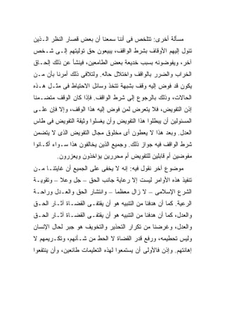 ‫ﻤﺴﺄﻟﺔ ﺃﺨﺭﻯ: ﺘﺘﻠﺨﺹ ﻓﻰ ﺃﻨﻨﺎ ﺴﻤﻌﻨﺎ ﺃﻥ ﺒﻌﺽ ﻗﺼﺎﺭ ﺍﻟﻨﻅﺭ ﺍﻟـﺫﻴﻥ‬
‫ﺘﺌﻭل ﺇﻟﻴﻬﻡ ﺍﻷﻭﻗﺎﻑ ﺒﺸﺭﻁ ﺍﻟﻭﺍﻗﻑ، ﻴﺒﻴﻌﻭﻥ ﺤﻕ ﺘﻭﻟﻴﺘﻬﻡ ﺇﻟـﻰ ﺸـﺨﺹ‬
‫ﺁﺨﺭ، ﻭﻴﻔﻭﻀﻭﻨﻪ ﺒﺴﺒﺏ ﺨﺩﻴﻌﺔ ﺒﻌﺽ ﺍﻟﻁﺎﻤﻌﻴﻥ، ﻓﻴﻨﺸﺄ ﻋﻥ ﺫﻟﻙ ﺇﻟﺤـﺎﻕ‬
‫ﺍﻟﺨﺭﺍﺏ ﻭﺍﻟﻀﺭﺭ ﺒﺎﻟﻭﺍﻗﻑ ﻭﺍﺨﺘﻼل ﺤﺎﻟﻪ. ﻭﻟﺘﻼﻓﻰ ﺫﻟﻙ ﺃﻤﺭﻨﺎ ﺒﺄﻥ ﻤـﻥ‬
‫ﻴﻜﻭﻥ ﻗﺩ ﻓﻭﺽ ﺇﻟﻴﻪ ﻭﻗﻑ ﺒﺸﺒﻬﺔ ﺘﺘﺨﺫ ﻭﺴﺎﺌل ﺍﻻﺤﺘﻴﺎﻁ ﻓﻰ ﻤﺜـل ﻫـﺫﻩ‬
‫ﺍﻟﺤﺎﻻﺕ، ﻭﺫﻟﻙ ﺒﺎﻟﺭﺠﻭﻉ ﺇﻟﻰ ﺸﺭﻁ ﺍﻟﻭﺍﻗﻑ. ﻓﺈﺫﺍ ﻜﺎﻥ ﺍﻟﻭﻗﻑ ﻤﺘﻀـﻤ ﹰﺎ‬
 ‫ﻨ‬
‫ﺇﺫﻥ ﺍﻟﺘﻔﻭﻴﺽ، ﻓﻼ ﻴﺘﻌﺭﺽ ﻟﻤﻥ ﻓﻭﺽ ﺇﻟﻴﻪ ﻫﺫﺍ ﺍﻟﻭﻗﻑ، ﻭﺇﻻ ﻓﺈﻥ ﻋﻠـﻰ‬
‫ﺍﻟﻤﺴﺌﻭﻟﻴﻥ ﺃﻥ ﻴﺒﻁﻠﻭﺍ ﻫﺫﺍ ﺍﻟﺘﻔﻭﻴﺽ ﻭﺃﻥ ﻴﻐﺴﻠﻭﺍ ﻭﺜﻴﻘﺔ ﺍﻟﺘﻔﻭﻴﺽ ﻓﻰ ﻁﺎﺱ‬
‫ﺍﻟﻌﺩل. ﻭﺒﻌﺩ ﻫﺫﺍ ﻻ ﻴﻌﻁﻭﻥ ﺃﻯ ﻤﺨﻠﻭﻕ ﻤﺠﺎل ﺍﻟﺘﻔﻭﻴﺽ ﺍﻟﺫﻯ ﻻ ﻴﺘﻀﻤﻥ‬
‫ﺸﺭﻁ ﺍﻟﻭﺍﻗﻑ ﻓﻴﻪ ﺠﻭﺍﺯ ﺫﻟﻙ. ﻭﺠﻤﻴﻊ ﺍﻟﺫﻴﻥ ﻴﺨﺎﻟﻔﻭﻥ ﻫﺫﺍ ﺴـﻭﺍﺀ ﺃﻜـﺎﻨﻭﺍ‬
         ‫ﻤﻔﻭﻀﻴﻥ ﺃﻡ ﻗﺎﺒﻠﻴﻥ ﻟﻠﺘﻔﻭﻴﺽ ﺃﻡ ﻤﺤﺭﺭﻴﻥ ﻴﺅﺍﺨﺫﻭﻥ ﻭﻴﻌﺯﺭﻭﻥ.‬
‫ﻤﻭﻀﻭﻉ ﺁﺨﺭ ﻨﻘﻭل ﻓﻴﻪ: ﺇﻨﻪ ﻻ ﻴﺨﻔﻰ ﻋﻠﻰ ﺍﻟﺠﻤﻴﻊ ﺃﻥ ﻏﺎﻴﺘﻨـﺎ ﻤـﻥ‬
‫ﺘﻨﻔﻴﺫ ﻫﺫﻩ ﺍﻷﻭﺍﻤﺭ ﻟﻴﺴﺕ ﺇﻻ ﺭﻋﺎﻴﺔ ﺠﺎﻨﺏ ﺍﻟﺤﻕ – ﺠل ﻭﻋﻼ – ﻭﺘﻘﻭﻴـﺔ‬
‫ﺍﻟﺸﺭﻉ ﺍﻹﺴﻼﻤﻰ – ﻻ ﺯﺍل ﻤﻌﻅ ‪‬ﺎ – ﻭﺍﻨﺘﺸﺎﺭ ﺍﻟﺤﻕ ﻭﺍﻟﻌـﺩل ﻭﺭﺍﺤـﺔ‬
                               ‫ﻤ‬
‫ﺍﻟﺭﻋﻴﺔ. ﻜﻤﺎ ﺃﻥ ﻫﺩﻓﻨﺎ ﻤﻥ ﺍﻟﺘﻨﺒﻴﻪ ﻫﻭ ﺃﻥ ﻴﻘﺘﻔـﻰ ﺍﻟﻘﻀـﺎﺓ ﺁﺜـﺎﺭ ﺍﻟﺤـﻕ‬
‫ﻭﺍﻟﻌﺩل، ﻜﻤﺎ ﺃﻥ ﻫﺩﻓﻨﺎ ﻤﻥ ﺍﻟﺘﻨﺒﻴﻪ ﻫﻭ ﺃﻥ ﻴﻘﺘﻔـﻰ ﺍﻟﻘﻀـﺎﺓ ﺁﺜـﺎﺭ ﺍﻟﺤـﻕ‬
‫ﻭﺍﻟﻌﺩل، ﻭﻏﺭﻀﻨﺎ ﻤﻥ ﺘﻜﺭﺍﺭ ﺍﻟﺘﺤﺫﻴﺭ ﻭﺍﻟﺘﺨﻭﻴﻑ ﻫﻭ ﺠﺒﺭ ﻟﺤﺎل ﺍﻹﻨﺴﺎﻥ‬
‫ﻭﻟﻴﺱ ﺘﺤﻁﻴﻤﻪ، ﻭﺭﻓﻊ ﻗﺩﺭ ﺍﻟﻘﻀﺎﺓ ﻻ ﺍﻟﺤﻁ ﻤﻥ ﺸـﺄﻨﻬﻡ، ﻭﺘﻜـﺭﻴﻤﻬﻡ ﻻ‬
‫ﺇﻫﺎﻨﺘﻬﻡ. ﻭﺇﺫﻥ ﻓﺎﻷﻭﻟﻰ ﺃﻥ ﻴﺴﺘﻤﻌﻭﺍ ﻟﻬﺫﻩ ﺍﻟﺘﻌﻠﻴﻤﺎﺕ ﻁﺎﺌﻌﻴﻥ، ﻭﺃﻥ ﻴﻨﺘﻔﻌﻭﺍ‬
 