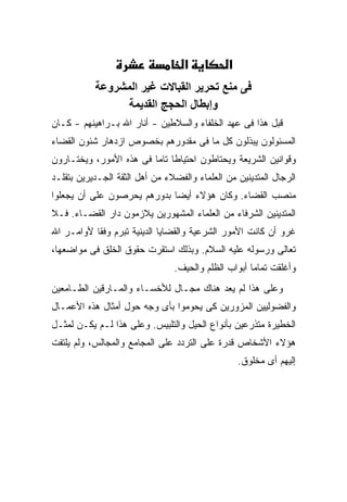‫א‬           ‫א‬
           ‫ﻓﻰ ﻡﻨﻊ ﺕﺤﺮﻳﺮ اﻟﻘﺒﺎﻻت ﻏﻴﺮ اﻟﻤﺸﺮوﻋﺔ‬
                 ‫وإﺑﻄﺎل اﻟﺤﺠﺞ اﻟﻘﺪﻳﻤﺔ‬
‫ﻗﺒل ﻫﺫﺍ ﻓﻰ ﻋﻬﺩ ﺍﻟﺨﻠﻔﺎﺀ ﻭﺍﻟﺴﻼﻁﻴﻥ - ﺃﻨﺎﺭ ﺍﷲ ﺒـﺭﺍﻫﻴﻨﻬﻡ - ﻜـﺎﻥ‬
‫ﺍﻟﻤﺴﺌﻭﻟﻭﻥ ﻴﺒﺫﻟﻭﻥ ﻜل ﻤﺎ ﻓﻰ ﻤﻘﺩﻭﺭﻫﻡ ﺒﺨﺼﻭﺹ ﺍﺯﺩﻫﺎﺭ ﺸﺌﻭﻥ ﺍﻟﻘﻀﺎﺀ‬
‫ﻭﻗﻭﺍﻨﻴﻥ ﺍﻟﺸﺭﻴﻌﺔ ﻭﻴﺤﺘﺎﻁﻭﻥ ﺍﺤﺘﻴﺎ ﹰﺎ ﺘﺎ ‪‬ﺎ ﻓﻰ ﻫﺫﻩ ﺍﻷﻤﻭﺭ، ﻭﻴﺨﺘـﺎﺭﻭﻥ‬
                         ‫ﻁ ﻤ‬
‫ﺍﻟﺭﺠﺎل ﺍﻟﻤﺘﺩﻴﻨﻴﻥ ﻤﻥ ﺍﻟﻌﻠﻤﺎﺀ ﻭﺍﻟﻔﻀﻼﺀ ﻤﻥ ﺃﻫل ﺍﻟﺜﻘﺔ ﺍﻟﺠـﺩﻴﺭﻴﻥ ﺒﺘﻘﻠـﺩ‬
‫ﻤﻨﺼﺏ ﺍﻟﻘﻀﺎﺀ. ﻭﻜﺎﻥ ﻫﺅﻻﺀ ﺃﻴ ‪‬ﺎ ﺒﺩﻭﺭﻫﻡ ﻴﺤﺭﺼﻭﻥ ﻋﻠﻰ ﺃﻥ ﻴﺠﻌﻠﻭﺍ‬
                             ‫ﻀ‬
‫ﺍﻟﻤﺘﺩﻴﻨﻴﻥ ﺍﻟﺸﺭﻓﺎﺀ ﻤﻥ ﺍﻟﻌﻠﻤﺎﺀ ﺍﻟﻤﺸﻬﻭﺭﻴﻥ ﻴﻼﺯﻤﻭﻥ ﺩﺍﺭ ﺍﻟﻘﻀـﺎﺀ. ﻓـﻼ‬
‫ﻏﺭﻭ ﺃﻥ ﻜﺎﻨﺕ ﺍﻷﻤﻭﺭ ﺍﻟﺸﺭﻋﻴﺔ ﻭﺍﻟﻘﻀﺎﻴﺎ ﺍﻟﺩﻴﻨﻴﺔ ﺘﺒﺭﻡ ﻭﻓ ﹰﺎ ﻷﻭﺍﻤـﺭ ﺍﷲ‬
           ‫ﻘ‬
‫ﺘﻌﺎﻟﻰ ﻭﺭﺴﻭﻟﻪ ﻋﻠﻴﻪ ﺍﻟﺴﻼﻡ. ﻭﺒﺫﻟﻙ ﺍﺴﺘﻘﺭﺕ ﺤﻘﻭﻕ ﺍﻟﺨﻠﻕ ﻓﻰ ﻤﻭﺍﻀﻌﻬﺎ،‬
                                ‫ﻭﺃﻏﻠﻘﺕ ﺘﻤﺎ ‪‬ﺎ ﺃﺒﻭﺍﺏ ﺍﻟﻅﻠﻡ ﻭﺍﻟﺤﻴﻑ.‬
                                                     ‫ﻤ‬
‫ﻭﻋﻠﻰ ﻫﺫﺍ ﻟﻡ ﻴﻌﺩ ﻫﻨﺎﻙ ﻤﺠـﺎل ﻟﻸﺨﺴـﺎﺀ ﻭﺍﻟﻤـﺎﺭﻗﻴﻥ ﺍﻟﻁـﺎﻤﻌﻴﻥ‬
‫ﻭﺍﻟﻔﻀﻭﻟﻴﻴﻥ ﺍﻟﻤﺯﻭﺭﻴﻥ ﻜﻰ ﻴﺤﻭﻤﻭﺍ ﺒﺄﻯ ﻭﺠﻪ ﺤﻭل ﺃﻤﺜﺎل ﻫﺫﻩ ﺍﻷﻋﻤـﺎل‬
‫ﺍﻟﺨﻁﻴﺭﺓ ﻤﺘﺫﺭﻋﻴﻥ ﺒﺄﻨﻭﺍﻉ ﺍﻟﺤﻴل ﻭﺍﻟﺘﻠﺒﻴﺱ. ﻭﻋﻠﻰ ﻫﺫﺍ ﻟـﻡ ﻴﻜـﻥ ﻟﻤﺜـل‬
‫ﻫﺅﻻﺀ ﺍﻷﺸﺨﺎﺹ ﻗﺩﺭﺓ ﻋﻠﻰ ﺍﻟﺘﺭﺩﺩ ﻋﻠﻰ ﺍﻟﻤﺠﺎﻤﻊ ﻭﺍﻟﻤﺠﺎﻟﺱ، ﻭﻟﻡ ﻴﻠﺘﻔﺕ‬
                                                   ‫ﺇﻟﻴﻬﻡ ﺃﻯ ﻤﺨﻠﻭﻕ.‬
 