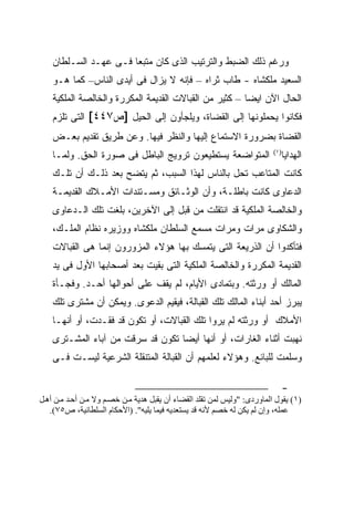 ‫ﻭﺭﻏﻡ ﺫﻟﻙ ﺍﻟﻀﺒﻁ ﻭﺍﻟﺘﺭﺘﻴﺏ ﺍﻟﺫﻯ ﻜﺎﻥ ﻤﺘﺒ ‪‬ﺎ ﻓـﻰ ﻋﻬـﺩ ﺍﻟﺴـﻠﻁﺎﻥ‬
                       ‫ﻌ‬
    ‫ﺍﻟﺴﻌﻴﺩ ﻤﻠﻜﺸﺎﻩ - ﻁﺎﺏ ﺜﺭﺍﻩ – ﻓﺈﻨﻪ ﻻ ﻴﺯﺍل ﻓﻰ ﺃﻴﺩﻯ ﺍﻟﻨﺎﺱ– ﻜﻤﺎ ﻫـﻭ‬
    ‫ﺍﻟﺤﺎل ﺍﻵﻥ ﺍﻴ ‪‬ﺎ – ﻜﺜﻴﺭ ﻤﻥ ﺍﻟﻘﺒﺎﻻﺕ ﺍﻟﻘﺩﻴﻤﺔ ﺍﻟﻤﻜﺭﺭﺓ ﻭﺍﻟﺨﺎﻟﺼﺔ ﺍﻟﻤﻠﻜﻴﺔ‬
                                                        ‫ﻀ‬
    ‫ﻓﻜﺎﻨﻭﺍ ﻴﺤﻤﻠﻭﻨﻬﺎ ﺇﻟﻰ ﺍﻟﻘﻀﺎﺓ، ﻭﻴﻠﺠﺄﻭﻥ ﺇﻟﻰ ﺍﻟﺤﻴل ]ﺹ٧٤٤[ ﺍﻟﺘﻰ ﺘﻠﺯﻡ‬
    ‫ﺍﻟﻘﻀﺎﺓ ﺒﻀﺭﻭﺭﺓ ﺍﻻﺴﺘﻤﺎﻉ ﺇﻟﻴﻬﺎ ﻭﺍﻟﻨﻅﺭ ﻓﻴﻬﺎ. ﻭﻋﻥ ﻁﺭﻴﻕ ﺘﻘﺩﻴﻡ ﺒﻌـﺽ‬
    ‫ﺍﻟﻤﺘﻭﺍﻀﻌﺔ ﻴﺴﺘﻁﻴﻌﻭﻥ ﺘﺭﻭﻴﺞ ﺍﻟﺒﺎﻁل ﻓﻰ ﺼﻭﺭﺓ ﺍﻟﺤﻕ. ﻭﻟﻤـﺎ‬                   ‫) ١(‬
                                                                                 ‫ﺍﻟﻬﺩﺍﻴﺎ‬
    ‫ﻜﺎﻨﺕ ﺍﻟﻤﺘﺎﻋﺏ ﺘﺤل ﺒﺎﻟﻨﺎﺱ ﻟﻬﺫﺍ ﺍﻟﺴﺒﺏ، ﺜﻡ ﻴﺘﻀﺢ ﺒﻌﺩ ﺫﻟـﻙ ﺃﻥ ﺘﻠـﻙ‬
    ‫ﺍﻟﺩﻋﺎﻭﻯ ﻜﺎﻨﺕ ﺒﺎﻁﻠـﺔ، ﻭﺃﻥ ﺍﻟﻭﺜـﺎﺌﻕ ﻭﻤﺴـﺘﻨﺩﺍﺕ ﺍﻷﻤـﻼﻙ ﺍﻟﻘﺩﻴﻤـﺔ‬
    ‫ﻭﺍﻟﺨﺎﻟﺼﺔ ﺍﻟﻤﻠﻜﻴﺔ ﻗﺩ ﺍﻨﺘﻘﻠﺕ ﻤﻥ ﻗﺒل ﺇﻟﻰ ﺍﻵﺨﺭﻴﻥ، ﺒﻠﻐﺕ ﺘﻠﻙ ﺍﻟـﺩﻋﺎﻭﻯ‬
    ‫ﻭﺍﻟﺸﻜﺎﻭﻯ ﻤﺭﺍﺕ ﻭﻤﺭﺍﺕ ﻤﺴﻤﻊ ﺍﻟﺴﻠﻁﺎﻥ ﻤﻠﻜﺸﺎﻩ ﻭﻭﺯﻴﺭﻩ ﻨﻅﺎﻡ ﺍﻟﻤﻠـﻙ،‬
    ‫ﻓﺘﺄﻜﺩﻭﺍ ﺃﻥ ﺍﻟﺫﺭﻴﻌﺔ ﺍﻟﺘﻰ ﻴﺘﻤﺴﻙ ﺒﻬﺎ ﻫﺅﻻﺀ ﺍﻟﻤﺯﻭﺭﻭﻥ ﺇﻨﻤﺎ ﻫﻰ ﺍﻟﻘﺒﺎﻻﺕ‬
    ‫ﺍﻟﻘﺩﻴﻤﺔ ﺍﻟﻤﻜﺭﺭﺓ ﻭﺍﻟﺨﺎﻟﺼﺔ ﺍﻟﻤﻠﻜﻴﺔ ﺍﻟﺘﻰ ﺒﻘﻴﺕ ﺒﻌﺩ ﺃﺼﺤﺎﺒﻬﺎ ﺍﻷﻭل ﻓﻰ ﻴﺩ‬
    ‫ﺍﻟﻤﺎﻟﻙ ﺃﻭ ﻭﺭﺜﺘﻪ. ﻭﺒﺘﻤﺎﺩﻯ ﺍﻷﻴﺎﻡ، ﻟﻡ ﻴﻘﻑ ﻋﻠﻰ ﺃﺤﻭﺍﻟﻬﺎ ﺃﺤـﺩ. ﻭﻓﺠـﺄﺓ‬
    ‫ﻴﺒﺭﺯ ﺃﺤﺩ ﺃﺒﻨﺎﺀ ﺍﻟﻤﺎﻟﻙ ﺘﻠﻙ ﺍﻟﻘﺒﺎﻟﺔ، ﻓﻴﻘﻴﻡ ﺍﻟﺩﻋﻭﻯ. ﻭﻴﻤﻜﻥ ﺃﻥ ﻤﺸﺘﺭﻯ ﺘﻠﻙ‬
    ‫ﺍﻷﻤﻼﻙ ﺃﻭ ﻭﺭﺜﺘﻪ ﻟﻡ ﻴﺭﻭﺍ ﺘﻠﻙ ﺍﻟﻘﺒﺎﻻﺕ، ﺃﻭ ﺘﻜﻭﻥ ﻗﺩ ﻓﻘـﺩﺕ، ﺃﻭ ﺃﻨﻬـﺎ‬
    ‫ﻨﻬﺒﺕ ﺃﺜﻨﺎﺀ ﺍﻟﻐﺎﺭﺍﺕ، ﺃﻭ ﺃﻨﻬﺎ ﺃﻴ ‪‬ﺎ ﺘﻜﻭﻥ ﻗﺩ ﺴﺭﻗﺕ ﻤﻥ ﺁﺒﺎﺀ ﺍﻟﻤﺸـﺘﺭﻯ‬
                                   ‫ﻀ‬
    ‫ﻭﺴﻠﻤﺕ ﻟﻠﺒﺎﺌﻊ. ﻭﻫﺅﻻﺀ ﻟﻌﻠﻤﻬﻡ ﺃﻥ ﺍﻟﻘﺒﺎﻟﺔ ﺍﻟﻤﺘﻨﻘﻠﺔ ﺍﻟﺸﺭﻋﻴﺔ ﻟﻴﺴـﺕ ﻓـﻰ‬

                                                                                 ‫-‬
‫)١( ﻳﻘﻮل اﻝﻤﺎوردى: "وﻝﻴﺲ ﻝﻤﻦ ﺗﻘﻠﺪ اﻝﻘﻀﺎء أن ﻳﻘﺒﻞ هﺪﻳﺔ ﻡ ﻦ ﺧﺼ ﻢ وﻻ ﻡ ﻦ أﺣ ﺪ ﻡ ﻦ أه ﻞ‬
   ‫ﻋﻤﻠﻪ، وإن ﻝﻢ ﻳﻜﻦ ﻝﻪ ﺧﺼﻢ ﻷﻧﻪ ﻗﺪ ﻳﺴﺘﻌﺪﻳﻪ ﻓﻴﻤﺎ ﻳﻠﻴﻪ". )اﻷﺣﻜﺎم اﻝﺴﻠﻄﺎﻧﻴﺔ، ص٥٧(.‬
 