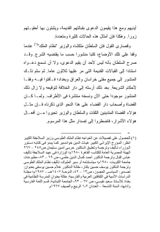 ‫ﺃﻴﺩﻴﻬﻡ ﻭﻤﻊ ﻫﺫﺍ ﻴﻘﻴﻤﻭﻥ ﺍﻟﺩﻋﻭﻯ ﺒﻘﺒﺎﻟﺘﻬﻡ ﺍﻟﻘﺩﻴﻤﺔ، ﻭﻴﺜﺒﺘﻭﻥ ﺒﻬﺎ ﺃﺤﻘﻴـﺘﻬﻡ‬
                     ‫ﺯﻭ ‪‬ﺍ. ﻭﻫﻜﺫﺍ ﻓﺈﻥ ﺃﻤﺜﺎل ﻫﺫﻩ ﺍﻟﺤﺎﻻﺕ ﻜﺜﻴﺭﺓ ﻭﻤﺘﻌﺩﺩﺓ.‬
                                                                 ‫ﺭ‬
        ‫)١(‬
‫ﻋﻨﺩﻤﺎ‬     ‫ﻭﻗﺼﺎﺭﻯ ﺍﻟﻘﻭل ﻓﺈﻥ ﺍﻟﺴﻠﻁﺎﻥ ﻤﻠﻜﺸﺎﻩ ﻭﺍﻟﻭﺯﻴﺭ "ﻨﻅﺎﻡ ﺍﻟﻤﻠﻙ"‬
‫ﻭﻗﻔﺎ ﻋﻠﻰ ﺘﻠﻙ ﺍﻷﻭﻀﺎﻉ، ﻜﺘﺒﺎ ﻤﻨﺸﻭ ‪‬ﺍ ﺤﺴﺏ ﻤﺎ ﻴﻘﺘﻀﻴﻪ ﺍﻟﺸﺭﻉ. ﻭﻗـﺩ‬
                           ‫ﺭ‬
‫ﺼﺭﺡ ﺍﻟﺴﻠﻁﺎﻥ ﺒﺄﻨﻪ ﻟﻴﺱ ﻷﺤﺩ ﺃﻥ ﻴﻘﻴﻡ ﺍﻟﺩﻋﻭﻯ، ﻭﻻ ﺃﻥ ﹸﺴﻤﻊ ﺩﻋـﻭﺍﻩ‬
          ‫ﺘ‬
‫ﺍﺴﺘﻨﺎ ‪‬ﺍ ﺇﻟﻰ ﺍﻟﻘﺒﺎﻻﺕ ﺍﻟﻘﺩﻴﻤﺔ ﺍﻟﺘﻰ ﻤﺭ ﻋﻠﻴﻬﺎ ﺜﻼﺜﻭﻥ ﻋﺎ ‪‬ﺎ. ﺜﻡ ﺴﻠﻡ ﺫﻟـﻙ‬
              ‫ﻤ‬                                             ‫ﺩ‬
‫ﺍﻟﻤﻨﺸﻭﺭ ﺇﻟﻰ ﺠﻤﻴﻊ ﻤﻔﺘﻰ ﺨﺭﺍﺴﺎﻥ ﻭﺍﻟﻌﺭﺍﻕ ﻭﺒﻐﺩﺍﺩ؛ ﻓـﺄﻓﺘﻭﺍ ﻓﻴـﻪ ﻭﻓ ﹰـﺎ‬
  ‫ﻘ‬
‫ﻷﺤﻜﺎﻡ ﺍﻟﺸﺭﻴﻌﺔ. ﺒﻌﺩ ﺫﻟﻙ ﺃﺭﺴﻠﻪ ﺇﻟﻰ ﺩﺍﺭ ﺍﻟﺨﻼﻓﺔ ﻟﺘﻭﻗﻴﻌﻪ ﻭﻻ ﺯﺍل ﺫﻟﻙ‬
‫ﺍﻟﻤﻨﺸﻭﺭ ﻤﻭﺠﻭ ‪‬ﺍ ﺤﺘﻰ ﺍﻵﻥ ﻭﻨﺴﺨﻪ ﻤﻨﺘﺸﺭﺓ ﻓﻰ ﺍﻷﻁﺭﺍﻑ. ﻭﻟﻤـﺎ ﻜـﺎﻥ‬
                                            ‫ﺩ‬
‫ﺍﻟﻘﻀﺎﺓ ﻭﺃﺼﺤﺎﺏ ﺩﺍﺭ ﺍﻟﻘﻀﺎﺀ ﻋﻠﻰ ﻫﺫﺍ ﺍﻟﻨﺤﻭ ﺍﻟﺫﻯ ﺫﻜﺭﻨﺎﻩ ﻓـﺈﻥ ﻤﺜـل‬
‫ﻫﺅﻻﺀ ﺍﻟﻘﻀﺎﺓ ﺍﻟﻤﺘﺩﻴﻨﻴﻥ ﺍﻟﺜﻘﺎﺕ ﻭﺍﻟﺴﻠﻁﺎﻥ ﻭﺍﻟﻭﺯﻴﺭ ﺘﺤﻴﺭﻭﺍ ﻤـﻥ ﺃﻓﻌـﺎل‬
                ‫ﻫﺅﻻﺀ ﺍﻷﺸﺭﺍﺭ، ﻓﺎﻀﻁﺭﻭﺍ ﺇﻟﻰ ﺇﺼﺩﺍﺭ ﻤﺜل ﻫﺫﺍ ﺍﻟﻤﺭﺴﻭﻡ.‬

                                                                           ‫-‬
‫)١( ﻝﻠﺤﺼﻮل ﻋﻠﻰ ﺗﻔﺼﻴﻼت ﻋﻦ اﻝﺨﻮاﺟﻪ ﻧﻈﺎم اﻝﻤﻠ ﻚ اﻝﻄﻮﺳ ﻰ وزﻳ ﺮ اﻝﺴ ﻼﺟﻘﺔ اﻝﻜﺒﻴ ﺮ‬
‫اﻧﻈﺮ: اﻝﻤ ﺆرخ اﻹﻳﺮاﻧ ﻰ اﻝﻜﺒﻴ ﺮ ﻏﻴ ﺎث اﻝ ﺪﻳﻦ ﺧﻮاﻧ ﺪﻡﻴﺮ آﻤ ﺎ ﻳﺒ ﺪو ﻓ ﻰ آﺘﺎﺑ ﻪ دﺳ ﺘﻮر‬
‫اﻝ ﻮزراء ﺗ ﺄﻝﻴﻒ وﺗﺮﺟﻤ ﺔ وﺗﻌﻠﻴ ﻖ اﻝ ﺪآﺘﻮر ﺣﺮﺑ ﻰ أﻡ ﻴﻦ ﺳ ﻠﻴﻤﺎن ص٥٤٢ – ٧٦٢‬
‫اﻝﻬﻴﺌﺔ اﻝﻤﺼﺮﻳﺔ اﻝﻌﺎﻡﺔ ﻝﻠﻜﺘﺎب، اﻝﻘﺎهﺮة ٠٨٩١م؛ اﻝﻮزارة ﻓ ﻰ ﻋﻬ ﺪ اﻝﺴ ﻼﺟﻘﺔ ﺗ ﺄﻝﻴﻒ‬
‫ﻋﺒﺎس إﻗﺒﺎل وﺗﺮﺟﻤﺔ اﻝﺪآﺘﻮر أﺣﻤ ﺪ آﻤ ﺎل اﻝ ﺪﻳﻦ ﺣﻠﻤ ﻰ، ص ٩٦ – ٣٨، ﻡﻄﺒﻮﻋ ﺎت‬
‫ﺟﺎﻡﻌ ﺔ اﻝﻜﻮﻳ ﺖ، ٠٨٩١م؛ ﺳﻴﺎﺳ ﺘﻨﺎﻡﻪ أو ﺳ ﻴﺮ اﻝﻤﻠ ﻮك، ﺗ ﺄﻝﻴﻒ ﻧﻈ ﺎم اﻝﻤﻠ ﻚ اﻝﻄﻮﺳ ﻰ‬
‫وﺗﺮﺟﻤﺔ اﻝﺪآﺘﻮر ﻳﻮﺳ ﻒ ﺣﺴ ﻴﻦ ﺑﻜ ﺎر، ﻡﻘﺎﻝ ﺔ اﻝ ﺪآﺘﻮر ﻏ ﻼم ﺣﺴ ﻴﻦ ﻳﻮﺳ ﻔﻰ ﺑﻌﻨ ﻮان:‬
‫ﺗﺼ ﺪﻳﺮ: اﻝﺴﻴﺎﺳ ﻰ اﻝﻌﺠ ﻮز، ص٣١ – ٢٤، اﻝﺪوﺣ ﺔ ٧٠٤١ه ـ – ٧٨٩١م؛ ﻡﺠﻠ ﺔ‬
‫اﻝﺪراﺳﺎت اﻷدﺑﻴﺔ ﻓﻰ اﻝﺜﻘﺎﻓﺘﻴﻦ اﻝﻌﺮﺑﻴﺔ واﻝﻔﺎرﺳﻴﺔ: ﻡﻘﺎﻝﺔ ﺑﻌﻨﻮان اﻝﻤﺪرﺳﺔ اﻝﻨﻈﺎﻡﻴﺔ ﻓﻰ‬
‫ﺑﻐﺪاد ﻝﻸﺳ ﺘﺎذ ﺳ ﻌﻴﺪ ﻧﻔﻴﺴ ﻰ، ص ٧٦ – ٣٩، اﻝﺠﺎﻡﻌ ﺔ اﻝﻠﺒﻨﺎﻧﻴ ﺔ: ﻗﺴ ﻢ اﻝﻠﻐ ﺔ اﻝﻔﺎرﺳ ﻴﺔ‬
                     ‫وﺁداﺑﻬﺎ، اﻝﺴﻨﺔ اﻝﺘﺎﺳﻌﺔ – اﻝﻌﺪدان ٢،١ اﻝﺮﺑﻴﻊ واﻝﺼﻴﻒ ٧٦٩١م.‬
 