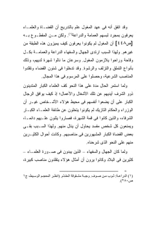 ‫ﻭﻗﺩ ﺍﺘﻔﻕ ﺃﻨﻪ ﻓﻰ ﻋﻬﺩ ﺍﻟﻤﻐﻭل ﻋﻠﻡ ﺒﺎﻟﺘﺩﺭﻴﺞ ﺃﻥ ﺍﻟﻘﻀـﺎﺓ ﻭﺍﻟﻌﻠﻤـﺎﺀ‬
‫‪‬ﻌﺭﻓﻭﻥ ﺒﻤﺠﺭﺩ ﻟﺒﺴﻬﻡ ﺍﻟﻌﻤﺎﻤﺔ ﻭﺍﻟﺩ ‪‬ﺍﻋﺔ)١(. ﻭﻟﻜﻥ ﻤـﻥ ﺍﻟﻤﻘﻁـﻭﻉ ﺒـﻪ‬
                             ‫ﺭ‬                               ‫ﻴ‬
‫]ﺹ٨٤٤[ ﺃﻥ ﺍﻟﻤﻐﻭل ﻟﻡ ﻴﻜﻭﻨﻭﺍ ﻴﻌﺭﻓﻭﻥ ﻜﻴﻑ ﻴﻤﻴﺯﻭﻥ ﻫﺫﻩ ﺍﻟﻁﺒﻘﺔ ﻤﻥ‬
‫ﻏﻴﺭﻫﻡ. ﻭﻟﻬﺫﺍ ﺍﻟﺴﺒﺏ ﺍﺭﺘﺩﻯ ﺍﻟﺠﻬﺎل ﻭﺍﻟﺴﻔﻬﺎﺀ ﺍﻟﺩﺭﺍﻋﺔ ﻭﺍﻟﻌﻤﺎﻤـﺔ ﺒﻜـل‬
‫ﻭﻗﺎﺤﺔ ﻭﺭﺍﺤﻭﺍ ﻴﻼﺯﻤﻭﻥ ﺍﻟﻤﻐﻭل. ﻭﺴﺭﻋﺎﻥ ﻤﺎ ﻨﺎﻟﻭﺍ ﺸﻬﺭﺓ ﻟﺩﻴﻬﻡ، ﻭﺫﻟﻙ‬
‫ﺒﺄﻨﻭﺍﻉ ﺍﻟﺘﻤﻠﻕ ﻭﺍﻟﺘﺯﻟﻑ ﻭﺍﻟﺭﺸﻭﺓ. ﻭﻗﺩ ﺘﺩﺨﻠﻭﺍ ﻓﻰ ﺸﺌﻭﻥ ﺍﻟﻘﻀﺎﺀ ﻭﺘﻘﻠﺩﻭﺍ‬
            ‫ﺍﻟﻤﻨﺎﺼﺏ ﺍﻟﺸﺭﻋﻴﺔ، ﻭﺤﺼﻠﻭﺍ ﻋﻠﻰ ﺍﻟﻤﺭﺴﻭﻡ ﻓﻰ ﻫﺫﺍ ﺍﻟﻤﺠﺎل.‬
‫ﻭﻟﻤﺎ ﺍﺴﺘﻤﺭ ﺍﻟﺤﺎل ﻤﺩﺓ ﻋﻠﻰ ﻫﺫﺍ ﺍﻟﻨﺤﻭ ﻜﻑ ﺍﻟﻌﻠﻤﺎﺀ ﺍﻟﻜﺒﺎﺭ ﺍﻟﻤﺘﺩﻴﻨﻭﻥ‬
‫ﺫﻭﻭ ﺍﻟﺸﺭﻑ ﺃﻴﺩﻴﻬﻡ ﻋﻥ ﺘﻠﻙ ﺍﻷﺸﻐﺎل ﻭﺍﻷﻋﻤﺎل؛ ﺇﺫ ﻜﻴﻑ ﻴﻭﺍﻓﻕ ﺍﻟﺭﺠﺎل‬
‫ﺍﻟﻜﺒﺎﺭ ﻋﻠﻰ ﺃﻥ ﻴﻀﻌﻭﺍ ﺃﻨﻔﺴﻬﻡ ﻓﻰ ﻤﺤﻴﻁ ﻫﺅﻻﺀ ﺍﻷﺸـﺨﺎﺹ ﻏﻴـﺭ ﺃﻥ‬
‫ﺍﻟﻭﺯﺭﺍﺀ ﻭﺍﻟﺤﻜﺎﻡ ﺍﻟﺘﺎﺯﻴﻙ ﻟﻡ ﻴﻜﻭﻨﻭﺍ ﻴﺘﺨﻠﻭﻥ ﻋﻥ ﻁﺎﺌﻔﺔ ﺍﻟﻌﻠﻤـﺎﺀ ﺍﻟﻜﺒـﺎﺭ‬
‫ﺍﻟﺸﺭﻓﺎﺀ، ﻭﺍﻟﺫﻴﻥ ﻜﺎﻨﻭﺍ ﻓﻰ ﻗﻤﺔ ﺍﻟﺸﻬﺭﺓ، ﻓﺼﺎﺭﻭﺍ ﻴﺜﻨﻭﻥ ﻋﻠـﻴﻬﻡ ﺩﺍﺌ ‪‬ـﺎ،‬
   ‫ﻤ‬
‫ﻭﻴﻤﻨﻌﻭﻥ ﻜل ﺸﺨﺹ ﻤﻔﺴﺩ ﻴﺤﺎﻭل ﺃﻥ ﻴﻨﺎل ﻤﻨﻬﻡ. ﻭﻟﻬﺫﺍ ﺍﻟﺴـﺒﺏ ﺒﻘـﻰ‬
‫ﺒﻌﺽ ﺍﻟﻘﻀﺎﺓ ﺍﻟﻜﺒﺎﺭ ﺍﻟﻤﺸﻬﻭﺭﻴﻥ ﻓﻰ ﻤﻨﺎﺼﺒﻬﻡ. ﻭﻜﺎﻨﺕ ﺃﺤﻭﺍل ﺍﻟﻜﺜﻴـﺭﻴﻥ‬
                                            ‫ﻤﻨﻬﻡ ﻋﻠﻰ ﺍﻟﻨﺤﻭ ﺍﻟﺫﻯ ﺸﺭﺤﻨﺎﻩ.‬
‫ﻭﻟﻤﺎ ﻜﺎﻥ ﺍﻟﺠﻬﺎل ﻭﺍﻟﺴﻔﻬﺎﺀ – ﺍﻟﺫﻴﻥ ﻴﺒﺩﻭﻥ ﻓﻰ ﺼـﻭﺭﺓ ﺍﻟﻌﻠﻤـﺎﺀ –‬
‫ﻜﺜﻴﺭﻴﻥ ﻓﻰ ﺍﻟﺒﻼﺩ ﻭﻜﺎﻨﻭﺍ ﻴﺭﻭﻥ ﺃﻥ ﺃﻤﺜﺎل ﻫﺅﻻﺀ ﻴﺘﻘﻠﺩﻭﻥ ﻤﻨﺎﺼﺏ ﻜﺒﻴﺭﺓ،‬

                                                                       ‫-‬
‫)١( اﻝﺪراﻋ ﺔ: ﺙ ﻮب ﻡ ﻦ ﺻ ﻮف. وﺟﺒ ﺔ ﻡﺸ ﻘﻮﻗﺔ اﻝﻤﻘ ّم. )اﻧﻈ ﺮ اﻝﻤﻌﺠ ﻢ اﻝﻮﺳ ﻴﻂ، ج١‬
                             ‫ﺪ‬
                                                                    ‫ص٠٨٢(.‬
 