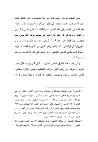 ‫ﻭﻓﻰ ﺍﻟﺤﻘﻴﻘﺔ ﻟﻡ ﻴﻜﻥ ﺭﺸﻴﺩ ﺍﻟﺩﻴﻥ ﻤﺅﺭ ﹰﺎ ﻓﺤﺴﺏ، ﺒل ﻜﺎﻥ ﻜﺫﻟﻙ ﻋﺎﻟﻤﺎ‬
                         ‫ﺨ‬
‫ﺃﺩﺒ ‪‬ﺎ ﻟﻪ ﻤﺅﻟﻔﺎﺕ ﻋﺩﻴﺩﺓ ﺍﻤﺘﺩﺕ ﺇﻟﻰ ﻜﺜﻴﺭ ﻤﻥ ﺃﻨﻭﺍﻉ ﺍﻟﻤﻌﺎﺭﻑ ﺍﻹﻨﺴـﺎﻨﻴﺔ؛‬
                                                            ‫ﻴ‬
‫ﻓﻘﺩ ﺃﻟﻑ ﻓﻰ ﺍﻟﻁﺏ ﻭﻓﻰ ﻋﻠﻡ ﺍﻷﺤﻴـﺎﺀ ﻭﺍﻻﻗﺘﺼـﺎﺩ ﺍﻟﺯﺭﺍﻋـﻰ ﻭﺍﻟـﺩﻴﻥ‬
‫ﻭﺍﻷﺩﺏ، ﻭﺘﺭﻙ ﻓﻰ ﻜل ﺫﻟﻙ ﺁﺜﺎ ‪‬ﺍ ﻗﻴﻤﺔ ﺇﻟﻰ ﺠﺎﻨﺏ ﻤﺅﻟﻔﻪ ﺍﻟﺘﺎﺭﻴﺨﻰ، ﻤﻤﺎ‬
                                   ‫ﺭ‬
‫ﻴﻨﻬﺽ ﺩﻟﻴﻼ ﻗﻭ ‪‬ﺎ ﻋﻠﻰ ﻋﻅﻤﺔ ﻫﺫﺍ ﺍﻟﺭﺠل ﻭﻋﻤـﻕ ﺘﻔﻜﻴـﺭﻩ)١(. ﺘﻘـﻭل‬
                                            ‫ﹰ ﻴ‬
‫"ﺩﻭﺭﻭﺘﻴﺎ ﻜﺭﺍﻓﻭﻟﺴﻜﻰ": "ﻟﻡ ﻴﻜﺘﺏ ﺭﺸﻴﺩ ﺍﻟﺩﻴﻥ ﻓﻰ ﺍﻟﺘﺎﺭﻴﺦ ﻓﻘﻁ، ﺒل ﺘﺭﻙ‬
‫ﺃﻋﻤﺎﻻ ﺫﺍﺕ ﻁﺎﺒﻊ ﻜﻼﻤﻰ ﻭﻓﻠﺴﻔﻰ. ﻭﻫﻭ ﻴﻅﻬﺭ ﻓﻰ ﻫﺫﻩ ﺍﻷﻋﻤـﺎل ﺴـﻨ ‪‬ﺎ‬
 ‫ﻴ‬                                                   ‫ﹰ‬
                                                               ‫ﻤﺘﺸﺩ ‪‬ﺍ")٢(.‬
                                                                     ‫ﺩ‬
‫ﻭﺇﻟﻰ ﺠﺎﻨﺏ ﻫﺫﺍ ﺍﻟﺘﻔﻭﻕ ﺍﻟﻌﻠﻤﻰ ﺍﻟﺒﺎﺭﺯ - ﺍﻟﺫﻯ ﻜﺎﻥ ﻴﺯﻴﻨﻪ ﺨﻠﻕ ﻁﻴﺏ‬
‫ﻜﺭﻴﻡ - ﻋﺭﻑ ﻋﻥ ﺭﺸﻴﺩ ﺍﻟﺩﻴﻥ ﺒﺭﺍﻋﺔ ﺍﻟﺘﺨﻁﻴﻁ ﻭﺤﺴﻥ ﺍﻹﺩﺍﺭﺓ ﻭﺘﻘﺩﻴﺭﻩ‬
‫ﻟﻠﻌﻠﻡ ﻭﺍﻟﻌﻠﻤﺎﺀ. ﻭﻨﺤﻥ ﻻ ﻨﺘﺠﺎﻭﺯ ﺍﻟﺤﻘﻴﻘﺔ ﺇﺫﺍ ﻗﻠﻨﺎ ﺇﻥ ﺭﺸﻴﺩ ﺍﻟـﺩﻴﻥ ﻜـﺎﻥ‬




‫)١( ﻟﻠﺤﺼﻭل ﻋﻠﻰ ﻤﻌﻠﻭﻤﺎﺕ ﻤﻔﺼﻠﺔ ﻋﻥ ﻤﺅﻟﻔﺎﺕ ﺭﺸﻴﺩ ﺍﻟﺩﻴﻥ ﺍﻷﺨﺭﻯ ﺍﻨﻅﺭ: ﺠـﺎﻤﻊ‬
‫ﺍﻟﺘﻭﺍﺭﻴﺦ، ﺘﺎﺭﻴﺦ ﺍﻟﻤﻐﻭل ﺍﻟﻤﺠﻠﺩ ﺍﻟﺜﺎﻨﻰ، ﺍﻟﺠـﺯﺀ ﺍﻷﻭل – ﺍﻹﻴﻠﺨـﺎﻨﻴﻭﻥ: ﺘـﺎﺭﻴﺦ‬
‫ﻫﻭﻻﻜﻭ، ﻤﻘﺩﻤﺔ ﻜﺎﺘﺭﻤﻴﺭ، ﺹ٣٤١ – ٥٦١ﺘﺭﺠﻤﺔ ﺍﻟﺩﻜﺘﻭﺭ ﻤﺤﻤـﺩ ﺍﻟﻘﺼـﺎﺹ،‬
‫ﺍﻟﻘﺎﻫﺭﺓ ٠٦٩١ﻡ؛ ﻤﺅﺭﺥ ﺍﻟﻤﻐﻭل ﺍﻟﻜﺒﻴﺭ ﺭﺸﻴﺩ ﺍﻟﺩﻴﻥ ﻓﻀل ﺍﷲ ﺍﻟﻬﻤﺫﺍﻨﻰ، ﺹ٣٧٣‬
‫ﻭﻤﺎ ﺒﻌﺩﻫﺎ؛ ﻭﻗﻔﻨﺎﻤﻪ ﺭﺒﻊ ﺭﺸﻴﺩﻯ، ﺃﺜﺭ ﺭﺸﻴﺩ ﺍﻟﺩﻴﻥ ﻓﻀل ﺍﷲ ﺒﻥ ﺃﺒﻰ ﺍﻟﺨﻴـﺭ ﺒـﻥ‬
‫ﻋﺎﻟﻰ ﺍﻟﻬﻤﺩﺍﻨﻰ، ﻤﺸﺘﻬﺭ ﺒﻪ ﺭﺸﻴﺩ ﺍﻟﻁﺒﻴﺏ؛ ﺯﻴﺭ ﻨﻅﺭ ﻤﺠﺘﺒـﻰ ﻤﻴﻨـﻭﻯ – ﺍﻴـﺭﺝ‬
                                ‫ﺍﻓﺸﺎﺭ، ﺹ ١٢-٢٢، ﺘﻬﺭﺍﻥ ٠٥٣١ﻫـ.ﺵ.‬
‫)٢( ﻤﺴﺎﻟﻙ ﺍﻷﺒﺼﺎﺭ ﻓﻰ ﻤﻤﺎﻟﻙ ﺍﻷﻤﺼﺎﺭ: ﺩﻭﻟﺔ ﺍﻟﻤﻤﺎﻟﻴﻙ ﺍﻷﻭﻟـﻰ ﻻﺒـﻥ ﻓﻀـل ﺍﷲ‬
‫ﺍﻟﻌﻤﺭﻯ: ﺩﺭﺍﺴﺔ ﻭﺘﺤﻘﻴﻕ ﺩﻭﺭﻭﺘﻴﺎ ﻜﺭﺍﻓﻭﻟﺴﻜﻰ، ﺍﻟﺘﻤﻬﻴﺩ ﺹ٣٣، ﺍﻟﺘﺭﺠﻤﺔ ﺍﻟﻌﺭﺒﻴﺔ.‬
 