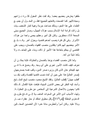 ‫ﻁﻔﻘﻭﺍ ﻴﻌﺎﺭﺽ ﺒﻌﻀﻬﻡ ﺒﻌ ‪‬ﺎ. ﻭﻗﺩ ﻟﻔﺕ ﻨﻅﺭ ﺍﻟﻤﻐﻭل ﻜﺜـﺭﺓ ﻨـﺯﺍﻋﻬﻡ‬
                                   ‫ﻀ‬
‫ﻭﻤﺠﺎﺩﻻﺘﻬﻡ. ﻜﻤﺎ ﺍﺘﻀﺤﺕ ﻭﻗﺎﺤﺘﻬﻡ ﻟﻠﺠﻤﻴﻊ؛ ﻓﻅـﻥ ﺍﻟﻤﻐـﻭل ﺃﻥ ﺠﻤﻴـﻊ‬
‫ﺍﻟﻌﻠﻤﺎﺀ ﻋﻠﻰ ﻫﺫﺍ ﺍﻟﻨﺤﻭ، ﻭﺒﺫﻟﻙ ﻀﺎﻋﺕ ﺤﺭﻤﺔ ﻭﻫﻴﺒﺔ ﻜﺒﺎﺭ ﺍﻟﺸﺨﺼـﻴﺎﺕ‬
‫ﺒل ﺯﺍﻟﺕ ﻜﺭﺍﻤﺔ ﺃﻤﺔ ﺍﻹﺴﻼﻡ ﺒﺴﺒﺏ ﻫﺅﻻﺀ ﺍﻟﺠﻬﺎل، ﻭﺼﺎﺭ ﺍﻟﺠﻤﻴﻊ ﺴﻴﺌﻰ‬
‫ﺍﻟﺴﻤﻌﺔ ﺃﺫﻻﺀ ﻤﺤﺘﻘﺭﻴﻥ. ﻭﻜﺎﻥ ﻜل ﺃﻤﻴﺭ ﻭﻋﻅﻴﻡ ﻴﺤﻤﻰ ﻭﺍﺤ ‪‬ﺍ ﻤﻥ ﻫﺅﻻﺀ‬
         ‫ﺩ‬
‫ﺍﻷﺸﺭﺍﺭ. ﻭﻓﻰ ﻜل ﻓﺘﺭﺓ ﻴﻨﺼﺏ ﺃﺤﺩﻫﻡ ﻗﺎﻀ ‪‬ﺎ، ﻭﻴﻌﺯل ﺁﺨﺭ. ﻭﻗـﺩ ﺒﻠـﻎ‬
                       ‫ﻴ‬
‫ﺍﻷﻤﺭ ﺒﺒﻌﻀﻬﻡ ﺃﻨﻬﻡ ﻜﺎﻨﻭﺍ ﻴﺘﻘﻠﺩﻭﻥ ﻤﻨﺼﺏ ﺍﻟﻔﻘﻬﺎﺀ ﺒﺎﻟﻀﻤﺎﻥ، ﻭﻴﺠﺏ ﻋﻠﻰ‬
‫ﺍﻟﻘﺎﻀﻰ ﺃﻥ ﻴﺤﻜﻡ ﺒﺸﻔﺎﻋﺔ ﻫﺫﺍ ﺍﻷﻤﻴﺭ ﺃﻭ ﺫﺍﻙ، ﻭﺒﻨﺎﺀ ﻋﻠﻰ ﺇﻟﺤﺎﺤـﻪ، ﻭﻻ‬
                                               ‫ﻴﺄﺨﺫ ﺸﻴ ًﺎ ﻤﻥ ﺃﺤﺩ.‬
                                                        ‫ﺌ‬
‫ﻭﻟﻤﺎ ﻜﺎﻥ ﻤﻨﺼﺏ ﺍﻟﻘﻀﺎﺀ ﻴﺅﺨﺫ ﺒﺎﻟﻀﻤﺎﻥ ﻭﺍﻟﻤﻘﺎﻭﻟﺔ، ﻓﺈﻨﻨﺎ ﻴﻤﻜـﻥ ﺃﻥ‬
‫ﻨﻌﺭﻑ ﻜﻴﻑ ﻜﺎﻨﺕ ﺍﻷﻤﻭﺭ ﺘﺠﺭﻯ ﻋﻠﻰ ﺃﻯ ﻭﺠﻪ. ﻭﻗﺩ ﻭﻀﺢ ﻫـﺫﺍ ﻓـﻰ‬
‫ﻋﻬﺩ ﻜﻴﺨﺎﺘﻭ ﺨﺎﻥ ﺍﻟﺫﻯ ﻜﺎﻥ ﻭﺯﻴﺭﻩ ﺼﺩﺭ ﺍﻟﺩﻴﻥ، ﻭﻟﻘﺏ ﻨﻔﺴﻪ ﺒﺼﺩﺭﺠﻬﺎﻥ‬
‫)ﺼﺩﺭ ﺍﻟﻌﺎﻟﻡ( ﻫﺫﺍ ﻋﻠﻰ ﺤﻴﻥ ﺃﻥ ﺃﺨﺎﻩ ﻨﺼﺏ ﻗﺎﻀ ‪‬ﺎ ﻟﻠﻘﻀﺎﺓ ﻭﻟﻘﺏ ﺒﻠﻘـﺏ‬
                   ‫ﻴ‬
‫"ﻗﻁﺏ ﺠﻬﺎﻥ" )ﻗﻁﺏ ﺍﻟﻌﺎﻟﻡ(. ﻭﺘﻘﻠﺩ ﺍﻟﺸﻴﺦ ﻤﺤﻤﻭﺩ ﻤﻨﺼﺏ ﺸﻴﺦ ﺍﻟﻤﺸـﺎﻴﺦ‬
‫ﻭﺃﺴﻨﺩ ﺇﻟﻴﻪ ﺍﻟﻨﻅﺭ ﻓﻰ ﺒﻌﺽ ﺍﻟﺸﺌﻭﻥ ﺍﻟﺩﻴﻨﻴﺔ، ﻓﺒﻠﻐﺕ ﻏﺎﻴﺔ ﺍﻟﻜﻤﺎل. ﻜـﺫﻟﻙ‬
‫ﻜﺎﻨﻭﺍ ﻴﻌﻬﺩﻭﻥ ﺒﺎﻷﻋﻤﺎل ﺍﻟﺸﺭﻋﻴﺔ ﺇﻟﻰ ﺃﺸﺨﺎﺹ ﻋﻥ ﻁﺭﻴـﻕ ﺍﻟﻤﻘﺎﻭﻟـﺔ.‬
‫ﻭﻟﻬﺫﻩ ﺍﻷﺴﺒﺎﺏ ﺃﺩﻯ ﺍﻷﻤﺭ ﻓﻰ ﺍﻟﺴﻨﻭﺍﺕ ﺍﻟﻤﺎﻀـﻴﺔ ﺇﻟـﻰ ﻓـﺘﺢ ﻁﺭﻴـﻕ‬
‫ﺍﻟﺩﻋﺎﻭﻯ ﺍﻟﺒﺎﻁﻠﺔ ]ﺹ٩٤٤[ ﻭﻜل ﻤﺨﻠﻭﻕ ﺍﻤﺘﻠﻙ ﺃﻭ ﺤﺎﺯ ﻋﻘﺎ ‪‬ﺍ، ﺼـﺎﺭ‬
       ‫ﺭ‬
‫ﻭﺒﺎﻻ ﻋﻠﻴﻪ. ﻭﻜﺎﻥ ﺃﺴﻭﺃ ﻭﺃﺨﻁﺭﻤﻥ ﻤﺎﺌﺔ ﻋﺩﻭ؛ ﻷﻥ ﺍﻟﻤﻔﺴﺩﻴﻥ ﺍﻟﻤﺤﺘـﺎﻟﻴﻥ‬
                                                         ‫ﹰ‬
 