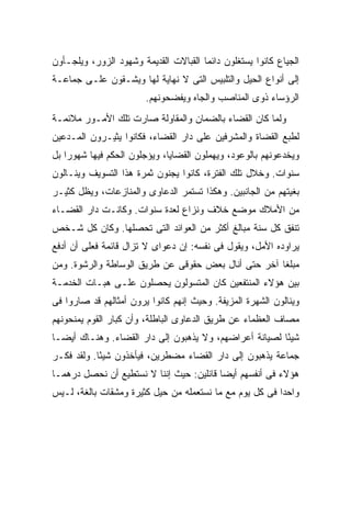 ‫ﺍﻟﺠﻴﺎﻉ ﻜﺎﻨﻭﺍ ﻴﺴﺘﻐﻠﻭﻥ ﺩﺍﺌ ‪‬ﺎ ﺍﻟﻘﺒﺎﻻﺕ ﺍﻟﻘﺩﻴﻤﺔ ﻭﺸﻬﻭﺩ ﺍﻟﺯﻭﺭ، ﻭﻴﻠﺠـﺄﻭﻥ‬
                                       ‫ﻤ‬
‫ﺇﻟﻰ ﺃﻨﻭﺍﻉ ﺍﻟﺤﻴل ﻭﺍﻟﺘﻠﺒﻴﺱ ﺍﻟﺘﻰ ﻻ ﻨﻬﺎﻴﺔ ﻟﻬﺎ ﻭﻴﺸـﻘﻭﻥ ﻋﻠـﻰ ﺠﻤﺎﻋـﺔ‬
                        ‫ﺍﻟﺭﺅﺴﺎﺀ ﺫﻭﻯ ﺍﻟﻤﻨﺎﺼﺏ ﻭﺍﻟﺠﺎﻩ ﻭﻴﻔﻀﺤﻭﻨﻬﻡ.‬
‫ﻭﻟﻤﺎ ﻜﺎﻥ ﺍﻟﻘﻀﺎﺀ ﺒﺎﻟﻀﻤﺎﻥ ﻭﺍﻟﻤﻘﺎﻭﻟﺔ ﺼﺎﺭﺕ ﺘﻠﻙ ﺍﻷﻤـﻭﺭ ﻤﻼﺌﻤـﺔ‬
‫ﻟﻁﺒﻊ ﺍﻟﻘﻀﺎﺓ ﻭﺍﻟﻤﺸﺭﻓﻴﻥ ﻋﻠﻰ ﺩﺍﺭ ﺍﻟﻘﻀﺎﺀ، ﻓﻜﺎﻨﻭﺍ ﻴﺜﻴـﺭﻭﻥ ﺍﻟﻤـﺩﻋﻴﻥ‬
‫ﻭﻴﺨﺩﻋﻭﻨﻬﻡ ﺒﺎﻟﻭﻋﻭﺩ، ﻭﻴﻬﻤﻠﻭﻥ ﺍﻟﻘﻀﺎﻴﺎ، ﻭﻴﺅﺠﻠﻭﻥ ﺍﻟﺤﻜﻡ ﻓﻴﻬﺎ ﺸﻬﻭ ‪‬ﺍ ﺒل‬
    ‫ﺭ‬
‫ﺴﻨﻭﺍﺕ. ﻭﺨﻼل ﺘﻠﻙ ﺍﻟﻔﺘﺭﺓ، ﻜﺎﻨﻭﺍ ﻴﺠﻨﻭﻥ ﺜﻤﺭﺓ ﻫﺫﺍ ﺍﻟﺘﺴﻭﻴﻑ ﻭﻴﻨـﺎﻟﻭﻥ‬
‫ﺒﻐﻴﺘﻬﻡ ﻤﻥ ﺍﻟﺠﺎﻨﺒﻴﻥ. ﻭﻫﻜﺫﺍ ﺘﺴﺘﻤﺭ ﺍﻟﺩﻋﺎﻭﻯ ﻭﺍﻟﻤﻨﺎﺯﻋﺎﺕ، ﻭﻴﻅل ﻜﺜﻴـﺭ‬
‫ﻤﻥ ﺍﻷﻤﻼﻙ ﻤﻭﻀﻊ ﺨﻼﻑ ﻭﻨﺯﺍﻉ ﻟﻌﺩﺓ ﺴﻨﻭﺍﺕ. ﻭﻜﺎﻨـﺕ ﺩﺍﺭ ﺍﻟﻘﻀـﺎﺀ‬
‫ﺘﻨﻔﻕ ﻜل ﺴﻨﺔ ﻤﺒﺎﻟﻎ ﺃﻜﺜﺭ ﻤﻥ ﺍﻟﻌﻭﺍﺌﺩ ﺍﻟﺘﻰ ﺘﺤﺼﻠﻬﺎ. ﻭﻜﺎﻥ ﻜل ﺸـﺨﺹ‬
‫ﻴﺭﺍﻭﺩﻩ ﺍﻷﻤل، ﻭﻴﻘﻭل ﻓﻰ ﻨﻔﺴﻪ: ﺇﻥ ﺩﻋﻭﺍﻯ ﻻ ﺘﺯﺍل ﻗﺎﺌﻤﺔ ﻓﻌﻠﻰ ﺃﻥ ﺃﺩﻓﻊ‬
        ‫‪‬‬
‫ﻤﺒﻠ ﹰﺎ ﺁﺨﺭ ﺤﺘﻰ ﺃﻨﺎل ﺒﻌﺽ ﺤﻘﻭﻗﻰ ﻋﻥ ﻁﺭﻴﻕ ﺍﻟﻭﺴﺎﻁﺔ ﻭﺍﻟﺭﺸﻭﺓ. ﻭﻤﻥ‬
                                                     ‫ﻐ‬
‫ﺒﻴﻥ ﻫﺅﻻﺀ ﺍﻟﻤﻨﺘﻔﻌﻴﻥ ﻜﺎﻥ ﺍﻟﻤﺘﺴﻭﻟﻭﻥ ﻴﺤﺼﻠﻭﻥ ﻋﻠـﻰ ﻫﺒـﺎﺕ ﺍﻟﺨﺩﻤـﺔ‬
‫ﻭﻴﻨﺎﻟﻭﻥ ﺍﻟﺸﻬﺭﺓ ﺍﻟﻤﺯﻴﻔﺔ. ﻭﺤﻴﺙ ﺇﻨﻬﻡ ﻜﺎﻨﻭﺍ ﻴﺭﻭﻥ ﺃﻤﺜﺎﻟﻬﻡ ﻗﺩ ﺼﺎﺭﻭﺍ ﻓﻰ‬
‫ﻤﺼﺎﻑ ﺍﻟﻌﻅﻤﺎﺀ ﻋﻥ ﻁﺭﻴﻕ ﺍﻟﺩﻋﺎﻭﻯ ﺍﻟﺒﺎﻁﻠﺔ، ﻭﺃﻥ ﻜﺒﺎﺭ ﺍﻟﻘﻭﻡ ﻴﻤﻨﺤﻭﻨﻬﻡ‬
‫ﺸﻴ ًﺎ ﻟﺼﻴﺎﻨﺔ ﺃﻋﺭﺍﻀﻬﻡ، ﻭﻻ ﻴﺫﻫﺒﻭﻥ ﺇﻟﻰ ﺩﺍﺭ ﺍﻟﻘﻀﺎﺀ. ﻭﻫﻨـﺎﻙ ﺃﻴ ‪‬ـﺎ‬
  ‫ﻀ‬                                                      ‫ﺌ‬
‫ﺠﻤﺎﻋﺔ ﻴﺫﻫﺒﻭﻥ ﺇﻟﻰ ﺩﺍﺭ ﺍﻟﻘﻀﺎﺀ ﻤﻀﻁﺭﻴﻥ، ﻓﻴﺄﺨﺫﻭﻥ ﺸﻴ ًﺎ. ﻭﻟﻘﺩ ﻓﻜـﺭ‬
            ‫ﺌ‬
‫ﻫﺅﻻﺀ ﻓﻰ ﺃﻨﻔﺴﻬﻡ ﺃﻴ ‪‬ﺎ ﻗﺎﺌﻠﻴﻥ: ﺤﻴﺙ ﺇﻨﻨﺎ ﻻ ﻨﺴﺘﻁﻴﻊ ﺃﻥ ﻨﺤﺼل ﺩﺭﻫ ‪‬ـﺎ‬
  ‫ﻤ‬                                        ‫ﻀ‬
‫ﻭﺍﺤ ‪‬ﺍ ﻓﻰ ﻜل ﻴﻭﻡ ﻤﻊ ﻤﺎ ﻨﺴﺘﻌﻤﻠﻪ ﻤﻥ ﺤﻴل ﻜﺜﻴﺭﺓ ﻭﻤﺸﻘﺎﺕ ﺒﺎﻟﻐﺔ، ﻟـﻴﺱ‬
                                                         ‫ﺩ‬
 