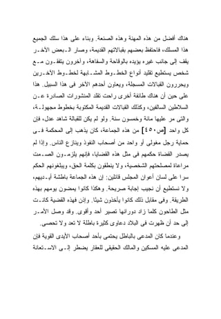 ‫ﻫﻨﺎﻙ ﺃﻓﻀل ﻤﻥ ﻫﺫﻩ ﺍﻟﻤﻬﻨﺔ ﻭﻫﺫﻩ ﺍﻟﺼﻨﻌﺔ. ﻭﺒﻨﺎﺀ ﻋﻠﻰ ﻫﺫﺍ ﺴﻠﻙ ﺍﻟﺠﻤﻴﻊ‬
‫ﻫﺫﺍ ﺍﻟﻤﺴﻠﻙ، ﻓﺎﺤﺘﻔﻅ ﺒﻌﻀﻬﻡ ﺒﻘﺒﺎﻻﺘﻬﻡ ﺍﻟﻘﺩﻴﻤﺔ، ﻭﺼﺎﺭ ﺍﻟـﺒﻌﺽ ﺍﻵﺨـﺭ‬
‫ﻴﻘﻑ ﺇﻟﻰ ﺠﺎﻨﺏ ﻏﻴﺭﻩ ﻴﺅﻴﺩﻩ ﺒﺎﻟﻭﻗﺎﺤﺔ ﻭﺍﻟﺴﻔﺎﻫﺔ، ﻭﺁﺨﺭﻭﻥ ﻴﺘﻔﻘـﻭﻥ ﻤـﻊ‬
‫ﺸﺨﺹ ﻴﺴﺘﻁﻴﻊ ﺘﻘﻠﻴﺩ ﺃﻨﻭﺍﻉ ﺍﻟﺨﻁـﻭﻁ ﺍﻟﻤﺸـﺎﺒﻬﺔ ﻟﺨﻁـﻭﻁ ﺍﻵﺨـﺭﻴﻥ‬
‫ﻭﻴﺤﺭﺭﻭﻥ ﺍﻟﻘﺒﺎﻻﺕ ﺍﻟﻤﺴﺠﻠﺔ، ﻭﻴﻌﺎﻭﻥ ﺃﺤﺩﻫﻡ ﺍﻵﺨﺭ ﻓﻰ ﻫﺫﺍ ﺍﻟﺴﺒﻴل. ﻫﺫﺍ‬
‫ﻋﻠﻰ ﺤﻴﻥ ﺃﻥ ﻫﻨﺎﻙ ﻁﺎﺌﻔﺔ ﺃﺨﺭﻯ ﺭﺍﺤﺕ ﺘﻘﻠﺩ ﺍﻟﻤﻨﺸﻭﺭﺍﺕ ﺍﻟﺼﺎﺩﺭﺓ ﻋـﻥ‬
‫ﺍﻟﺴﻼﻁﻴﻥ ﺍﻟﺴﺎﻟﻔﻴﻥ، ﻭﻜﺫﻟﻙ ﺍﻟﻘﺒﺎﻻﺕ ﺍﻟﻘﺩﻴﻤﺔ ﺍﻟﻤﻜﺘﻭﺒﺔ ﺒﺨﻁﻭﻁ ﻤﺠﻬﻭﻟـﺔ،‬
‫ﻭﺍﻟﺘﻰ ﻤﺭ ﻋﻠﻴﻬﺎ ﻤﺎﺌﺔ ﻭﺨﻤﺴﻭﻥ ﺴﻨﺔ. ﻭﻟﻭ ﻟﻡ ﻴﻜﻥ ﻟﻠﻘﺒﺎﻟﺔ ﺸﺎﻫﺩ ﻋﺩل، ﻓﺈﻥ‬
‫ﻜل ﻭﺍﺤﺩ ]ﺹ٠٥٤[ ﻤﻥ ﻫﺫﻩ ﺍﻟﺠﻤﺎﻋﺔ، ﻜﺎﻥ ﻴﺫﻫﺏ ﺇﻟﻰ ﺍﻟﻤﺤﻜﻤﺔ ﻓـﻰ‬
‫ﺤﻤﺎﻴﺔ ﺭﺠل ﻤﻐﻭﻟﻰ ﺃﻭ ﻭﺍﺤﺩ ﻤﻥ ﺃﺼﺤﺎﺏ ﺍﻟﻨﻔﻭﺫ ﻭﻴﻨﺎﺯﻉ ﺍﻟﻨﺎﺱ. ﻭﺇﺫﺍ ﻟﻡ‬
‫ﻴﺼﺩﺭ ﺍﻟﻘﻀﺎﺓ ﺤﻜﻤﻬﻡ ﻓﻰ ﻤﺜل ﻫﺫﻩ ﺍﻟﻘﻀﺎﻴﺎ، ﻓﺈﻨﻬﻡ ﻴﻠﺯﻤـﻭﻥ ﺍﻟﺼـﻤﺕ‬
‫ﻤﺭﺍﻋﺎﺓ ﻟﻤﺼﻠﺤﺘﻬﻡ ﺍﻟﺸﺨﺼﻴﺔ، ﻭﻻ ﻴﻨﻁﻘﻭﻥ ﺒﻜﻠﻤﺔ ﺍﻟﺤﻕ، ﻭﻴﺒﻠﻐﻭﻨﻬﻡ ﺍﻟﺤﻜﻡ‬
‫ﺴ ‪‬ﺍ ﻋﻠﻰ ﻟﺴﺎﻥ ﺃﻋﻭﺍﻥ ﺍﻟﻤﺠﻠﺱ ﻗﺎﺌﻠﻴﻥ: ﺇﻥ ﻫﺫﻩ ﺍﻟﺠﻤﺎﻋﺔ ﺒﺎﻁﺸﺔ ﺃﻴـﺩﻴﻬﻡ،‬
                                                             ‫ﺭ‬
‫ﻭﻻ ﻨﺴﺘﻁﻴﻊ ﺃﻥ ﻨﺠﻴﺏ ﺇﺠﺎﺒﺔ ﺼﺭﻴﺤﺔ. ﻭﻫﻜﺫﺍ ﻜﺎﻨﻭﺍ ﻴﻤﻀﻭﻥ ﻴﻭﻤﻬﻡ ﺒﻬﺫﻩ‬
‫ﺍﻟﻁﺭﻴﻘﺔ. ﻭﻓﻰ ﻤﻘﺎﺒل ﺫﻟﻙ ﻜﺎﻨﻭﺍ ﻴﺄﺨﺫﻭﻥ ﺸﻴ ًﺎ. ﻭﺇﺫﻥ ﻓﻬﺫﻩ ﺍﻟﻘﻀﻴﺔ ﻜﺎﻨـﺕ‬
                         ‫ﺌ‬
‫ﻤﺜل ﺍﻟﻁﺎﺤﻭﻥ ﻜﻠﻤﺎ ﺯﺍﺩ ﺩﻭﺭﺍﻨﻬﺎ ﺘﺼﻴﺭ ﺃﺤﺩ ﻭﺃﻗﻭﻯ. ﻭﻗﺩ ﻭﺼل ﺍﻷﻤـﺭ‬
                     ‫‪‬‬
  ‫ﺇﻟﻰ ﺤﺩ ﺃﻥ ﻅﻬﺭﺕ ﻓﻰ ﺍﻟﺒﻼﺩ ﺩﻋﺎﻭﻯ ﻜﺜﻴﺭﺓ ﺒﺎﻁﻠﺔ ﻻ ﺘﻌﺩ ﻭﻻ ﺘﺤﺼﻰ.‬
‫ﻭﻋﻨﺩﻤﺎ ﻜﺎﻥ ﺍﻟﻤﺩﻋﻰ ﺒﺎﻟﺒﺎﻁل ﻴﺤﺘﻤﻰ ﺒﺄﺤﺩ ﺃﺼﺤﺎﺏ ﺍﻷﻴﺩﻯ ﺍﻟﻘﻭﻴﺔ ﻓﺈﻥ‬
‫ﺍﻟﻤﺩﻋﻰ ﻋﻠﻴﻪ ﺍﻟﻤﺴﻜﻴﻥ ﻭﺍﻟﻤﺎﻟﻙ ﺍﻟﺤﻘﻴﻘﻰ ﻟﻠﻌﻘﺎﺭ ﻴﻀﻁﺭ ﺇﻟـﻰ ﺍﻻﺴـﺘﻌﺎﻨﺔ‬
 