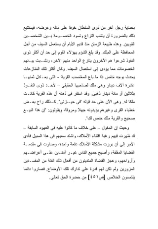 ‫ﺒﺤﻤﺎﻴﺔ ﺭﺠل ﺁﺨﺭ ﻤﻥ ﺫﻭﻯ ﺍﻟﺴﻠﻁﺎﻥ ﺨﻭ ﹰﺎ ﻋﻠﻰ ﻤﺎﻟﻪ ﻭﻋﺭﻀﻪ، ﻓﻴﺴﺘﺘﺒﻊ‬
                         ‫ﻓ‬
‫ﺫﻟﻙ ﺒﺎﻟﻀﺭﻭﺭﺓ ﺃﻥ ﻴﻨﺸﺏ ﺍﻟﻨﺯﺍﻉ ﻭﺘﺴﻭﺩ ﺍﻟﺨﺼـﻭﻤﺔ ﺒـﻴﻥ ﺍﻟﺸﺨﺼـﻴﻥ‬
‫ﺍﻟﻘﻭﻴﻴﻥ. ﻭﻫﺫﻩ ﻁﺒﻴﻌﺔ ﺍﻟﺯﻤﺎﻥ ﻤﻨﺫ ﻗﺩﻴﻡ ﺍﻷﻴﺎﻡ ﺃﻥ ﻴﺴﺘﻌﻤل ﺍﻟﺴﻴﻑ ﻤﻥ ﺃﺠل‬
‫ﺍﻟﻤﺤﺎﻓﻅﺔ ﻋﻠﻰ ﺍﻟ ِﻠﻙ. ﻭﻗﺩ ﺒﻠﻎ ﺍﻟﺸﺅﻡ ﺒﻬﺅﻻﺀ ﺍﻟﻘﻭﻡ ﺇﻟﻰ ﺤﺩ ﺃﻥ ﺃﻜﺜﺭ ﺫﻭﻯ‬
                                                ‫ﻤ‬
‫ﺍﻟﻨﻔﻭﺫ ﺸﺭﻋﻭﺍ ﻫﻡ ﺍﻵﺨﺭﻭﻥ ﻴﻨﺎﺯﻉ ﺍﻟﻭﺍﺤﺩ ﻤﻨﻬﻡ ﺍﻵﺨﺭ، ﻭﻨﺸـﺒﺕ ﺒﻴـﻨﻬﻡ‬
‫ﺍﻟﺨﺼﻭﻤﺎﺕ ﻤﻤﺎ ﻴﺅﺩﻯ ﺇﻟﻰ ﺍﺴﺘﻌﻤﺎل ﺍﻟﺴﻴﻑ. ﻭﻜﺎﻥ ﺃﻜﺜﺭ ﺘﻠﻙ ﺍﻟﻤﻨﺎﺯﻋﺎﺕ‬
‫ﻴﺤﺩﺙ ﺒﻭﺠﻪ ﺨﺎﺹ ﺇﺫﺍ ﻤﺎ ﺒﺎﻉ ﺍﻟﻤﻐﺘﺼﺏ ﺍﻟﻘﺭﻴﺔ - ﺍﻟﺘﻰ ﻴﻌـﺎﺩل ﺜﻤﻨﻬـﺎ‬
‫ﻋﺸﺭﺓ ﺁﻻﻑ ﺩﻴﻨﺎﺭ ﻭﻫﻰ ﻤﻠﻙ ﻟﺼﺎﺤﺒﻬﺎ ﺍﻟﺤﻘﻴﻘﻰ – ﻷﺤـﺩ ﺫﻭﻯ ﺍﻟﻨﻔـﻭﺫ‬
‫ﺒﺜﻼﺜﻴﻥ ﺃﻭ ﻤﺎﺌﺔ ﺩﻴﻨﺎﺭ ﺫﻫﺒﻰ. ﻭﻗﺩ ﺍﺴﺘﻘﺭ ﻓﻰ ﺫﻫﻨﻪ ﺃﻥ ﻫﺫﻩ ﺍﻟﻘﺭﻴﺔ ﻜﺎﻨـﺕ‬
‫ﻤﻠ ﹰﺎ ﻟﻪ. ﻭﻫﻰ ﺍﻵﻥ ﻋﻠﻰ ﺤﺩ ﻗﻭﻟﻪ "ﻓﻰ ﺤﻴـﺎﺯﺘﻰ". ﻜـﺫﻟﻙ ﺭﺍﺡ ﺒﻌـﺽ‬
                                                      ‫ﻜ‬
‫ﺨﻁﺒﺎﺀ ﺍﻟﻘﺭﻯ ﻭﻏﻴﺭﻫﻡ ﻴﺅﻴﺩﻭﻨﻪ ﺠﻬﻼ ﻭﻤﺭﻭ ﹰﺎ، ﻭﻴﻘﻭﻟﻭﻥ: "ﺇﻥ ﻫﺫﺍ ﺍﻟﺒﻴـﻊ‬
                          ‫ﻗ‬
                                   ‫ﺼﺤﻴﺢ ﻭﺍﻟﻘﺭﻴﺔ ﻤﻠﻙ ﺨﺎﺹ ﻟﻙ".‬
‫ﻭﺤﻴﺙ ﺇﻥ ﺍﻟﻤﻐﻭل – ﻋﻠﻰ ﺨﻼﻑ ﻤﺎ ﻜﺎﻨﻭﺍ ﻋﻠﻴﻪ ﻓﻰ ﺍﻟﻌﻬﻭﺩ ﺍﻟﺴﺎﺒﻘﺔ –‬
‫ﻗﺩ ﻅﻬﺭﺕ ﻓﻴﻬﻡ ﺭﻏﺒﺔ ﺍﻗﺘﻨﺎﺀ ﺍﻷﻤﻼﻙ، ﻭﺍﺸﺘﺩ ﺴﻌﻴﻬﻡ ﻓﻰ ﻫﺫﺍ ﺍﻟﺴﺒﻴل ﻓﺄﺩﻯ‬
‫ﺍﻷﻤﺭ ﺇﻟﻰ ﺃﻥ ﺒﺭﺯﺕ ﻤﺸﻜﻠﺔ ﺍﻷﻤﻼﻙ ﺩﻓﻌﺔ ﻭﺍﺤﺩﺓ، ﻭﺼﺎﺭﺕ ﻓﻰ ﻤﻘﺩﻤـﺔ‬
‫ﺍﻟﻘﻀﺎﻴﺎ ﺍﻟﻤﻘﻠﻘﺔ، ﻭﺃﺼﺒﺢ ﺠﻤﻴﻊ ﺍﻟﻨﺎﺱ ﻏﻴـﺭ ﺁﻤﻨـﻴﻥ ﻋﻠـﻰ ﺃﻋﺭﺍﻀـﻬﻡ‬
‫ﻭﺃﺭﻭﺍﺤﻬﻡ، ﻭﻋﺠﺯ ﺍﻟﻘﻀﺎﺓ ﺍﻟﻤﺘﺩﻴﻨﻭﻥ ﻤﻥ ﺃﻓﻌﺎل ﺘﻠﻙ ﺍﻟﻔﺌﺔ ﻤﻥ ﺍﻟﻤﻔﺴـﺩﻴﻥ‬
‫ﺍﻟﻤﺯﻭﺭﻴﻥ ﻭﻟﻡ ﺘﻜﻥ ﻟﻬﻡ ﻗﺩﺭﺓ ﻋﻠﻰ ﺘﺩﺍﺭﻙ ﺘﻠﻙ ﺍﻷﻭﻀﺎﻉ. ﻓﺼﺎﺭﻭﺍ ﺩﺍﺌ ‪‬ﺎ‬
 ‫ﻤ‬
              ‫ﻴﻠﺘﻤﺴﻭﻥ ﺍﻟﺨﻼﺹ ]ﺹ١٥٤[ ﻤﻥ ﺤﻀﺭﺓ ﺍﻟﺤﻕ ﺘﻌﺎﻟﻰ.‬
 