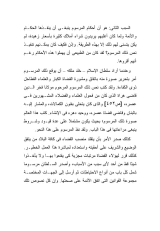 ‫ﺍﻟﺴﺒﺏ ﺍﻟﺜﺎﻨﻰ: ﻫﻭ ﺃﻥ ﺃﺤﻜﺎﻡ ﺍﻟﻤﺭﺴﻭﻡ ﻴﻨﺒﻐـﻰ ﺃﻥ ﻴﻨﻔـﺫﻫﺎ ﺍﻟﺤﻜـﺎﻡ‬
‫ﻭﺍﻷﺌﻤﺔ ﻭﻟﻤﺎ ﻜﺎﻥ ﺃﻏﻠﺒﻬﻡ ﻴﺭﻴﺩﻭﻥ ﺸﺭﺍﺀ ﺃﻤﻼﻙ ﻜﺜﻴﺭﺓ ﺒﺄﺴﻌﺎﺭ ﺯﻫﻴﺩﺓ، ﻟﻡ‬
‫ﻴﻜﻥ ﻴﺘﺴﻨﻰ ﻟﻬﻡ ﺫﻟﻙ ﺇﻻ ﺒﻬﺫﻩ ﺍﻟﻁﺭﻴﻘﺔ. ﻭﺇﺫﻥ ﻓﻜﻴﻑ ﻜﺎﻥ ﻴﻤﻜـﻨﻬﻡ ﺘﻨﻔﻴـﺫ‬
‫ﻨﺹ ﺫﻟﻙ ﺍﻟﻤﺭﺴﻭﻡ؟ ﻟﻘﺩ ﻜﺎﻥ ﻤﻥ ﺍﻟﻁﺒﻴﻌﻰ ﺃﻥ ﻴﻬﻤﻠﻭﺍ ﻫﺫﻩ ﺍﻷﺤﻜﺎﻡ ﺭﻏـﻡ‬
                                                      ‫ﺃﻨﻬﻡ ﺃﻗﺭﻭﻫﺎ.‬
‫ﻭﻋﻨﺩﻤﺎ ﺃﺭﺍﺩ ﺴﻠﻁﺎﻥ ﺍﻹﺴﻼﻡ – ﺨﻠﺩ ﻤﻠﻜﻪ – ﺃﻥ ﻴﻭﻗﻊ ﺫﻟﻙ ﺍﻟﻤﺭﺴـﻭﻡ‬
‫ﺃﻤﺭ ﺒﺘﺤﺭﻴﺭ ﺼﻭﺭﺓ ﻤﻨﻪ ﺒﺎﺘﻔﺎﻕ ﻭﻤﺸﻭﺭﺓ ﺍﻟﻘﻀﺎﺓ ﺍﻟﻜﺒﺎﺭ ﻭﺍﻟﻌﻠﻤﺎﺀ ﺍﻟﻔﻁﺎﺤل‬
‫ﺫﻭﻯ ﺍﻟﻜﻔﺎﺀﺓ. ﻭﻟﻘﺩ ﻜﺘﺏ ﻨﺹ ﺫﻟﻙ ﺍﻟﻤﺭﺴﻭﻡ ﺍﻟﻤﺭﺤﻭﻡ ﻤﻭﻻﻨﺎ ﻓﺨﺭ ﺍﻟـﺩﻴﻥ‬
‫ﻗﺎﻀﻰ ﻫﺭﺍﺓ ﺍﻟﺫﻯ ﻜﺎﻥ ﻤﻥ ﻓﺤﻭل ﺍﻟﻌﻠﻤﺎﺀ ﻭﺍﻟﻔﻀﻼﺀ ﺍﻟﻤﺸـﻬﻭﺭﻴﻥ ﻓـﻰ‬
‫ﻋﺼﺭﻩ، ]ﺹ٢٥٤[ ﻭﺍﻟﺫﻯ ﻜﺎﻥ ﻴﺘﺤﻠﻰ ﺒﻔﻨﻭﻥ ﺍﻟﻜﻤﺎﻻﺕ، ﻭﺍﻟﻤﺸﺎﺭ ﺇﻟﻴـﻪ‬
‫ﺒﺎﻟﺒﻨﺎﻥ ﻭﻗﺎﻀﻰ ﻗﻀﺎﺓ ﻋﺼﺭﻩ، ﻭﻭﺤﻴﺩ ﺩﻫﺭﻩ ﻓﻰ ﺍﻹﻨﺸﺎﺀ. ﻜﺘﺏ ﻫﺫﺍ ﺍﻟﻌﺎﻟﻡ‬
‫ﺼﻭﺭﺓ ﺫﻟﻙ ﺍﻟﻤﺭﺴﻭﻡ؛ ﺒﺤﻴﺙ ﻴﻜﻭﻥ ﻤﺸﺘﻤﻼ ﻋﻠﻰ ﻋﺩﺓ ﻗﻴـﻭﺩ ﻭﺸـﺭﻭﻁ‬
                     ‫ﹰ‬
      ‫ﻴﻨﺒﻐﻰ ﻤﺭﺍﻋﺎﺘﻬﺎ ﻓﻰ ﻫﺫﺍ ﺍﻟﺒﺎﺏ. ﻭﻟﻘﺩ ﻨﻔﺫ ﺍﻟﻤﺭﺴﻭﻡ ﻋﻠﻰ ﻫﺫﺍ ﺍﻟﻨﺤﻭ.‬
‫ﻜﺫﻟﻙ ﺼﺩﺭ ﺍﻷﻤﺭ ﺒﺄﻥ ﻴﺘﻘﻠﺩ ﻤﻨﺼﺏ ﺍﻟﻘﻀﺎﺀ ﻓﻰ ﻜﺎﻓﺔ ﺍﻟﺒﻼﺩ ﻤﻥ ﻴﺘﻔﻕ‬
‫ﺍﻟﻭﻀﻴﻊ ﻭﺍﻟﺸﺭﻴﻑ ﻋﻠﻰ ﺃﺤﻘﻴﺘﻪ ﻭﺍﺴﺘﻌﺩﺍﺩﻩ ﻟﻤﺒﺎﺸﺭﺓ ﻫﺫﺍ ﺍﻟﻌﻤل ﺍﻟﺨﻁﻴـﺭ.‬
‫ﻜﺫﻟﻙ ﻗﺭﺭ ﻟﻬﺅﻻﺀ ﺍﻟﻘﻀﺎﺓ ﻤﺭﺘﺒﺎﺕ ﻤﺠﺯﻴﺔ ﻜﻰ ﻴﻘﻨﻌﻭﺍ ﺒﻬـﺎ ﻭﻻ ﻴﺄﺨـﺫﻭﺍ‬
‫ﺸﻴ ًﺎ ﻗﻁ ﻤﻥ ﺃﺤﺩ ﻷﻯ ﺴﺒﺏ ﻤﻥ ﺍﻷﺴﺒﺎﺏ، ﻭﺃﺼﺩﺭ ﺍﻟﺴـﻠﻁﺎﻥ ﻤﺭﺴـﻭ ‪‬ﺎ‬
 ‫ﻤ‬                                                   ‫ﺌ‬
‫ﺸﻤل ﻜل ﺒﺎﺏ ﻤﻥ ﺃﻨﻭﺍﻉ ﺍﻻﺤﺘﻴﺎﻁﺎﺕ ﺜﻡ ﺃﺭﺴل ﺇﻟﻰ ﺍﻟﺠﻬـﺎﺕ ﺍﻟﻤﺨﺘﺼـﺔ‬
‫ﻤﺠﻤﻭﻋﺔ ﺍﻟﻘﻭﺍﻨﻴﻥ ﺍﻟﺘﻰ ﺍﺘﻔﻕ ﺍﻷﺌﻤﺔ ﻋﻠﻰ ﺼﺤﺘﻬﺎ. ﻭﺇﻥ ﻜل ﻨﺼﻭﺹ ﺘﻠﻙ‬
 