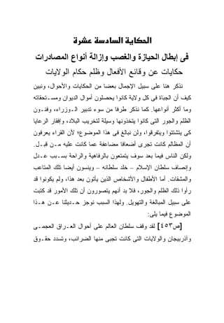 ‫א‬           ‫א‬
‫ﻓﻰ إﺑﻄﺎل اﻟﺤﻴﺎزة واﻟﻐﺼﺐ وإزاﻟﺔ أﻧﻮاع اﻟﻤﺼﺎدرات‬
     ‫ﺤﻜﺎﻴﺎﺕ ﻋﻥ ﻭﻗﺎﺌﻊ ﺍﻷﻓﻌﺎل ﻭﻅﻠﻡ ﺤﻜﺎﻡ ﺍﻟﻭﻻﻴﺎﺕ‬
‫ﻨﺫﻜﺭ ﻫﻨﺎ ﻋﻠﻰ ﺴﺒﻴل ﺍﻹﺠﻤﺎل ﺒﻌ ‪‬ﺎ ﻤﻥ ﺍﻟﺤﻜﺎﻴﺎﺕ ﻭﺍﻷﺤﻭﺍل، ﻭﻨﺒﻴﻥ‬
                            ‫ﻀ‬
‫ﻜﻴﻑ ﺃﻥ ﺍﻟﺠﺒﺎﺓ ﻓﻰ ﻜل ﻭﻻﻴﺔ ﻜﺎﻨﻭﺍ ﻴﺤﺼﻠﻭﻥ ﺃﻤﻭﺍل ﺍﻟﺩﻴﻭﺍﻥ ﻭﻤﺴـﺘﺤﻘﺎﺘﻪ‬
‫ﻭﻤﺎ ﺃﻜﺜﺭ ﺃﻨﻭﺍﻋﻬﺎ. ﻜﻤﺎ ﻨﺫﻜﺭ ﻁﺭ ﹰﺎ ﻤﻥ ﺴﻭﺀ ﺘﺩﺒﻴﺭ ﺍﻟـﻭﺯﺭﺍﺀ، ﻭﻓﻨـﻭﻥ‬
                               ‫ﻓ‬
‫ﺍﻟﻅﻠﻡ ﻭﺍﻟﺠﻭﺭ ﺍﻟﺘﻰ ﻜﺎﻨﻭﺍ ﻴﺘﺨﺫﻭﻨﻬﺎ ﻭﺴﻴﻠﺔ ﻟﺘﺨﺭﻴﺏ ﺍﻟﺒﻼﺩ، ﻭﺇﻓﻘﺎﺭ ﺍﻟﺭﻋﺎﻴﺎ‬
‫ﻜﻰ ﻴﺘﺸﺘﺘﻭﺍ ﻭﻴﺘﻔﺭﻗﻭﺍ، ﻭﻟﻥ ﻨﺒﺎﻟﻎ ﻓﻰ ﻫﺫﺍ ﺍﻟﻤﻭﻀﻭﻉ؛ ﻷﻥ ﺍﻟﻘﺭﺍﺀ ﻴﻌﺭﻓﻭﻥ‬
‫ﺃﻥ ﺍﻟﻤﻅﺎﻟﻡ ﻜﺎﻨﺕ ﺘﺠﺭﻯ ﺃﻀﻌﺎ ﹰﺎ ﻤﻀﺎﻋﻔﺔ ﻋﻤﺎ ﻜﺎﻨﺕ ﻋﻠﻴﻪ ﻤـﻥ ﻗﺒـل.‬
                                ‫ﻓ‬
‫ﻭﻟﻜﻥ ﺍﻟﻨﺎﺱ ﻓﻴﻤﺎ ﺒﻌﺩ ﺴﻭﻑ ﻴﺘﻤﺘﻌﻭﻥ ﺒﺎﻟﺭﻓﺎﻫﻴﺔ ﻭﺍﻟﺭﺍﺤﺔ ﺒﺴـﺒﺏ ﻋـﺩل‬
‫ﻭﺇﻨﺼﺎﻑ ﺴﻠﻁﺎﻥ ﺍﻹﺴﻼﻡ – ﺨﻠﺩ ﺴﻠﻁﺎﻨﻪ – ﻭﻴﻨﺴﻭﻥ ﺃﻴ ‪‬ﺎ ﺘﻠﻙ ﺍﻟﻤﺘﺎﻋﺏ‬
             ‫ﻀ‬
‫ﻭﺍﻟﻤﺸﻘﺎﺕ. ﺃﻤﺎ ﺍﻷﻁﻔﺎل ﻭﺍﻷﺸﺨﺎﺹ ﺍﻟﺫﻴﻥ ﻴﺄﺘﻭﻥ ﺒﻌﺩ ﻫﺫﺍ، ﻭﻟﻡ ﻴﻜﻭﻨﻭﺍ ﻗﺩ‬
‫ﺭﺃﻭﺍ ﺫﻟﻙ ﺍﻟﻅﻠﻡ ﻭﺍﻟﺠﻭﺭ، ﻓﻼ ﺒﺩ ﺃﻨﻬﻡ ﻴﺘﺼﻭﺭﻭﻥ ﺃﻥ ﺘﻠﻙ ﺍﻷﻤﻭﺭ ﻗﺩ ﻜﺘﺒﺕ‬
‫ﻋﻠﻰ ﺴﺒﻴل ﺍﻟﻤﺒﺎﻟﻐﺔ ﻭﺍﻟﺘﻬﻭﻴل. ﻭﻟﻬﺫﺍ ﺍﻟﺴﺒﺏ ﻨﻭﺠﺯ ﺤـﺩﻴﺜﻨﺎ ﻋـﻥ ﻫـﺫﺍ‬
                                                ‫ﺍﻟﻤﻭﻀﻭﻉ ﻓﻴﻤﺎ ﻴﻠﻰ:‬
‫]ﺹ٣٥٤[ ﻟﻘﺩ ﻭﻗﻑ ﺴﻠﻁﺎﻥ ﺍﻟﻌﺎﻟﻡ ﻋﻠﻰ ﺃﺤﻭﺍل ﺍﻟﻌـﺭﺍﻕ ﺍﻟﻌﺠﻤـﻰ‬
‫ﻭﺁﺫﺭﺒﻴﺠﺎﻥ ﻭﺍﻟﻭﻻﻴﺎﺕ ﺍﻟﺘﻰ ﻜﺎﻨﺕ ﺘﺠﺒﻰ ﻤﻨﻬﺎ ﺍﻟﻀﺭﺍﺌﺏ، ﻭﺘﺴﺩﺩ ﺤﻘـﻭﻕ‬
 