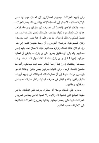 ‫ﻭﻓﻰ ﺃﻴﺩﻴﻬﻡ ﺍﻟﺤﻭﺍﻻﺕ، ﻓﻴﺠﻴﺒﻬﻡ ﺍﻟﻤﺴﺌﻭﻟﻭﻥ: "ﺇﻥ ﺍﻟﻤـﺎل ﻤﻭﺠـﻭﺩ ﻓـﻰ‬
‫ﺍﻟﻭﻻﻴﺎﺕ، ﻓﻜﻴﻑ ﻻ ﻴﺴﻠﻡ ﺇﻟﻰ ﺃﺼﺤﺎﺒﻪ؟!" ﺜﻡ ﻴﺅﻜﺩﻭﻥ ﺫﻟﻙ ﺒﺨﺘﻡ ﺍﻟﺤﻭﺍﻻﺕ‬
‫ﻤﺠﺩ ‪‬ﺍ ﺒﺎﻟﺨﺘﻡ ﺍﻷﺤﻤﺭ )ﺁﻟﺘﻤﻐﺎ( ﻜﻰ ﺘﺼﺭﻑ ﻟﻬﻡ ﺤﻘﻭﻗﻬﻡ ﺒﺴﺭﻋﺔ، ﻓﻴﺫﻫﺏ‬
                                                       ‫ﺩ‬
‫ﻫﺅﻻﺀ ﺇﻟﻰ ﺍﻟﺤﺎﻜﻡ ﻤﺭﺓ ﺜﺎﻨﻴﺔ، ﻭﻴﺘﺭﺘﺏ ﻋﻠﻰ ﺫﻟﻙ ﺘﺤﻤل ﻨﻔﻘـﺎﺕ ﺃﺨـﺭﻯ،‬
‫ﻓﻴﺘﺨﺫ ﺍﻟﺤﺎﻜﻡ ﻤﻥ ﺫﻟﻙ ﺫﺭﻴﻌﺔ، ﻭﻴﻔﺭﺽ ﻋﻠﻰ ﺍﻟﺭﻋﻴﺔ ﻀـﺭﺍﺌﺏ ﺠﺩﻴـﺩﺓ.‬
‫ﻭﻜﺎﻥ ﺍﻟﺤﺎﻜﻡ ﻴﻘﻭل ﻟﻠﺭﻋﺎﻴﺎ: "ﺃﻨﺘﻡ ﺘﺭﻭﻥ ﺃﻥ ﺭﺴﻼ ﻋﺩﻴﺩﻴﻥ ﻗﺩﻤﻭﺍ ﺇﻟﻰ ﻫﻨﺎ.‬
                      ‫ﹰ‬
‫ﻭﺇﺫﺍ ﻟﻡ ﺘﻜﻥ ﻫﻨﺎﻙ ﻨﻔﻘﺎﺕ ﻭﻟﻭﺍﺯﻡ ﻤﻌﺩﺓ ﻟﻬﻡ، ﻓﺈﻨﻪ ﻻ ﻴﻤﻜﻥ ﺇﺠـﺎﺒﺘﻬﻡ ﺇﻟـﻰ‬
‫ﻤﻁﺎﻟﺒﻬﻡ. ﻭﻟﻡ ﻴﻜﻥ ﺃﻯ ﻤﺨﻠﻭﻕ ﻴﺠﺭﺅ ﻋﻠﻰ ﺃﻥ ﻴﻘﻭل ﻟﻪ: ﻴﻨﺒﻐﻰ ﺃﻥ ﺘﻌﻁﻴﻨﺎ‬
‫ﺃﻤﻭﺍﻟﻬﻡ ]ﺹ٤٥٤[. ﺃﻭ ﺃﻥ ﻴﻘﻭل: ﺇﻨﻙ ﻗﺩ ﺃﺨﺫﺕ ﺃﻭل ﺍﻟﻌـﺎﻡ ﻀـﺭﺍﺌﺏ‬
‫ﻤﻀﺎﻋﻔﺔ ﻭﺒﺩﺩﺘﻬﺎ، ﺇﺫ ﻭﺯﻋﺕ ﺃﺭﺒﻌﺔ ﺃﺴﺩﺍﺱ ﻤﻨﻬﺎ ﻓﻴﻤﺎ ﺒﻴـﻨﻜﻡ، ﻭﺃﺒﻘﻴـﺕ‬
                                      ‫ﹶ‬
‫ﺴﺩﺴﻴﻥ ﻟﻨﻔﻘﺎﺕ ﺍﻟﺭﺴل. ﻭﻓﻰ ﺍﻟﻨﻬﺎﻴﺔ ﻴﻌﻭﺩﻭﻥ ﺒﺨﻔﻰ ﺤﻨﻴﻥ. ﻭﻫﻜﺫﺍ ﻅﻠـﻭﺍ‬
‫ﻴﺘﺭﺩﺩﻭﻥ ﻤﺭﺍﺕ ﻋﺩﻴﺩﺓ ﺇﻟﻰ ﺃﻥ ﺼﺎﺭﺕ ﺘﻠﻙ ﺍﻟﺤﻭﺍﻻﺕ ﻓﻰ ﺃﻴﺩﻴﻬﻡ ﺃﻭﺭ ﹰـﺎ‬
  ‫ﻗ‬
‫ﺒﺎﻟﻴﺔ. ﻭﺃﺨﻴ ‪‬ﺍ ﻴﻨﻘﻁﻊ ﺍﻷﻤل ﻓﻰ ﺼﺭﻑ ﻗﻴﻤﺘﻬﺎ، ﻭﺘﻅل ﺴﻨﻭﺍﺕ ﻋﺩﻴﺩﺓ ﻓﻰ‬
                                               ‫ﺭ‬
                                               ‫ﻤﺤﺎﻓﻅﻬﻡ ﻭﺤﻘﺎﺌﺒﻬﻡ.‬
‫ﻭﺠﺭ ‪‬ﺎ ﻋﻠﻰ ﺍﻟﻤﻌﺘﺎﺩ ﻟﻡ ﻴﻜﻥ ﺃﻯ ﻤﺨﻠﻭﻕ ﻴﻌﺭﻑ ﻋﻠﻰ ﺍﻹﻁﻼﻕ ﻤﺎ ﻫﻰ‬
                                                  ‫ﻴ‬
‫ﺤﻘﻴﻘﺔ ﺍﻟﻤﺒﺎﻟﻎ ﺍﻟﺘﻰ ﺘﺩﻓﻌﻬﺎ ﻜل ﻭﻻﻴﺔ، ﻭﻻ ﺍﻟﺠﻬﺔ ﺍﻟﺘـﻰ ﻴﻤﻜـﻥ ﺘﺤﺭﻴـﺭ‬
‫ﺍﻟﺤﻭﺍﻻﺕ ﺇﻟﻴﻬﺎ ﺤﺘﻰ ﻴﺤﺼل ﻗﻴﻤﺘﻬﺎ. ﻭﻜﺎﻨﻭﺍ ﻴﺤﺭﺭﻭﻥ ﺍﻟﺤﻭﺍﻻﺕ ﺍﻟﻤﺘﺘﺎﺒﻌﺔ‬
                                       ‫ﺇﻟﻰ ﺍﻷﻁﺭﺍﻑ ﺤﺴﺏ ﺍﻟﻁﻠﺏ.‬
 