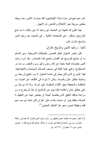 ‫ﺁﺨﺭ ﻨﺠﻡ ﻟﻤﻊ ﻓﻰ ﺴﻤﺎﺀ ﺩﻭﻟﺔ ﺍﻹﻴﻠﺨﺎﻨﻴﻴﻥ؛ ﻓﻘﺩ ﺼﺎﺭﺕ ﺍﻷﻤﻭﺭ ﺒﻌﺩ ﺭﺤﻴﻠﻪ‬
                     ‫ﺒﺨﻁﻰ ﺴﺭﻴﻌﺔ ﻨﺤﻭ ﺍﻻﺨﺘﻼل ﻭﺍﻟﺘﺩﻫﻭﺭ ﺜﻡ ﺍﻻﻨﻬﻴﺎﺭ.‬
‫ﺒﻬﺫﺍ ﻨﻜﻭﻥ ﻗﺩ ﺍﻨﺘﻬﻴﻨﺎ ﻤﻥ ﺍﻟﺤﺩﻴﺙ ﻋﻥ ﺭﺸﻴﺩ ﺍﻟـﺩﻴﻥ ﻭﻜﺘﺎﺒـﻪ ﺠـﺎﻤﻊ‬
‫ﺍﻟﺘﻭﺍﺭﻴﺦ، ﻭﻨﻨﺘﻘل - ﻓﻰ ﺍﻟﺼﻔﺤﺎﺕ ﺍﻟﺘﺎﻟﻴﺔ – ﺇﻟﻰ ﺍﻟﺤﺩﻴﺙ ﻋﻥ ﺭﺸﻴﺩ ﺍﻟﺩﻴﻥ‬
                                                   ‫ﻭﺘﺎﺭﻴﺦ ﻏﺎﺯﺍﻥ ﺨﺎﻥ.‬
                                ‫ﺜﺎﻨ ‪‬ﺎ : ﺭﺸﻴﺩ ﺍﻟﺩﻴﻥ ﻭﺘﺎﺭﻴﺦ ﻏﺎﺯﺍﻥ‬
                                                           ‫ﻴ‬
‫ﻜﺎﻥ ﻋﺼﺭ ﺍﻟﻤﻐﻭل ﺃﺤﻔل ﺍﻟﻌﺼﻭﺭ ﺒﺎﻟﻤﺅﻟﻔﺎﺕ ﺍﻟﺘﺎﺭﻴﺨﻴﺔ. ﻭﻤﻥ ﺍﻟﻤﺴﻠﻡ‬
‫ﺒﻪ ﺃﻥ ﺠﺎﻤﻊ ﺍﻟﺘﻭﺍﺭﻴﺦ ﻫﻭ ﺃﻓﻀل ﻭﺃﺠﻤﻊ ﻫﺫﻩ ﺍﻟﻤﺼﺎﺩﺭ. ﻭﻗﺩ ﺃﻭﺭﺩ ﺭﺸﻴﺩ‬
‫ﺍﻟﺩﻴﻥ ﻤﻌﻠﻭﻤﺎﺕ ﻗﻴﻤﺔ ﺒﻌﻴﺩﺓ ﻋﻥ ﺍﻟﻐـﺭﺽ ﻭﺍﻟﻬـﻭﻯ ﻭﺍﻟﺘﻌﺼـﺏ ﺒﻘـﺩﺭ‬
‫ﺍﻟﻤﺴﺘﻁﺎﻉ، ﻭﺍﺘﺒﻊ ﻏﺎﻴﺔ ﺍﻟﺩﻗﺔ ﻓﻰ ﻭﺼﻑ ﺍﻟﻤﺴﺎﺌل ﺍﻟﺴﻴﺎﺴﻴﺔ ﻭﺍﻻﺠﺘﻤﺎﻋﻴﺔ.‬
‫ﻓﻬﺫﺍ ﺍﻟﻤﺅﺭﺥ ﺍﻟﺫﻯ ﻜﺎﻥ ﻴﻌﻤل ﻓﻰ ﺨﺩﻤﺔ ﺍﻟﻤﻐﻭل ﻻ ﻴﺴـﺘﻁﻴﻊ ﺃﻥ ﻴﺨﻔـﻰ‬
‫ﻭﺤﺸﻴﺔ ﺠﻨﻜﻴﺯ ﺨﺎﻥ ﻭﻗﺴﻭﺘﻪ. ﻭﻜﺎﻥ ﻻ ﻴﺘﺭﺩﺩ ﻓﻰ ﺍﻟﻜﺸﻑ ﻋﻥ ﺍﻟﺠﻭﺍﻨـﺏ‬
‫ﺍﻟﻤﻅﻠﻤﺔ ﻭﺍﻟﻤﺠﺤﻔﺔ ﺒﺤﻕ ﺍﻷﻗﻭﺍﻡ ﺍﻟﻤﻐﻠﻭﺒﺔ ﻋﻠﻰ ﺃﻤﺭﻫﺎ. ﻭﺇﺫﺍ ﻜـﺎﻥ ﻴﺜﻨـﻰ‬
‫ﻋﻠﻰ ﺠﻨﻜﻴﺯ ﺨﺎﻥ ﻭﺃﻋﻘﺎﺒﻪ؛ ﻓﺈﻨﻪ ﻴﺒﺩﻭ ﻤﻥ ﺍﻟﻭﺍﻀﺢ ﺃﻥ ﻫﺫﺍ ﻟﻡ ﻴﺨﺭﺝ ﻋـﻥ‬
‫ﻤﺭﺍﻋﺎﺓ ﻤﻭﻗﻔﻪ ﺍﻟﺩﻗﻴﻕ ﺍﻟﺫﻯ ﻴﻘﺘﻀﻴﻪ ﺃﺤﻴﺎ ﹰﺎ ﺃﻥ ﻴﻐﻤﺽ ﻋﻴﻨﻪ ﻋﻥ ﺍﻟﺤﻘﻴﻘـﺔ‬
                          ‫ﻨ‬
‫ﺍﻟﻤﺅﻟﻤﺔ ﻭﻓﻘﻁ ﻴﺒﺩﻭ ﺃﻥ ﻤﺩﺤﻪ ﻭﺜﻨﺎﺀﻩ ﻋﻠﻰ ﻏﺎﺯﺍﻥ ﻜﺎﻥ ﻨﺎﺒ ‪‬ﺎ ﻤﻥ ﺼـﻤﻴﻡ‬
          ‫ﻌ‬
                        ‫ﻗﻠﺒﻪ ﻭﺤﻘﻴﻘﺔ ﺸﻌﻭﺭﻩ ﻨﺤﻭ ﻫﺫﺍ ﺍﻟﻌﺎﻫل ﺍﻟﻤﻐﻭﻟﻰ)١(.‬



‫)١( ﺍﻨﻅﺭ ﻤﺠﻤﻭﻋﺔ ﺨﻁﺎﺒﻪ ﻫﺎﻯ ﺘﺤﻘﻴﻘﻰ ﺩﺭ ﺒﺎﺭﺓ ﺭﺸﻴﺩ ﺍﻟﺩﻴﻥ ﻓﻀل ﺍﷲ ﻫﻤﺩﺍﻨﻰ: ﻤﻘﺎﻟﺔ‬
‫ﺒﻌﻨﻭﺍﻥ: ﺒﺭﺭﺴﻰ ﺃﻭﻀﺎﻉ ﺍﺠﺘﻤﺎﻋﻰ ﺇﻴﺭﺍﻥ ﺍﺯ ﺨﻼل ﺠﺎﻤﻊ ﺍﻟﺘﻭﺍﺭﻴﺦ ﺒﻘﻠﻡ ﺩ. ﺸﻴﺭﻴﻥ‬
                                   ‫ﺒﻴﺎﻨﻰ، ﺹ٠٦، ﻁﻬﺭﺍﻥ ٠٥٣١ﻫـ.ﺵ.‬
 