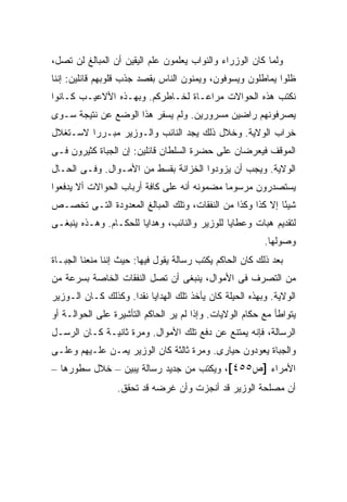 ‫ﻭﻟﻤﺎ ﻜﺎﻥ ﺍﻟﻭﺯﺭﺍﺀ ﻭﺍﻟﻨﻭﺍﺏ ﻴﻌﻠﻤﻭﻥ ﻋﻠﻡ ﺍﻟﻴﻘﻴﻥ ﺃﻥ ﺍﻟﻤﺒﺎﻟﻎ ﻟﻥ ﺘﺼل،‬
‫ﻅﻠﻭﺍ ﻴﻤﺎﻁﻠﻭﻥ ﻭﻴﺴﻭﻓﻭﻥ، ﻭﻴﻤﻨﻭﻥ ﺍﻟﻨﺎﺱ ﺒﻘﺼﺩ ﺠﺫﺏ ﻗﻠﻭﺒﻬﻡ ﻗﺎﺌﻠﻴﻥ: ﺇﻨﻨﺎ‬
‫ﻨﻜﺘﺏ ﻫﺫﻩ ﺍﻟﺤﻭﺍﻻﺕ ﻤﺭﺍﻋـﺎﺓ ﻟﺨـﺎﻁﺭﻜﻡ. ﻭﺒﻬـﺫﻩ ﺍﻷﻻﻋﻴـﺏ ﻜـﺎﻨﻭﺍ‬
‫ﻴﺼﺭﻓﻭﻨﻬﻡ ﺭﺍﻀﻴﻥ ﻤﺴﺭﻭﺭﻴﻥ. ﻭﻟﻡ ﻴﺴﻔﺭ ﻫﺫﺍ ﺍﻟﻭﻀﻊ ﻋﻥ ﻨﺘﻴﺠﺔ ﺴـﻭﻯ‬
‫ﺨﺭﺍﺏ ﺍﻟﻭﻻﻴﺔ. ﻭﺨﻼل ﺫﻟﻙ ﻴﺠﺩ ﺍﻟﻨﺎﺌﺏ ﻭﺍﻟـﻭﺯﻴﺭ ﻤﺒـﺭ ‪‬ﺍ ﻻﺴـﺘﻐﻼل‬
         ‫ﺭ‬
‫ﺍﻟﻤﻭﻗﻑ ﻓﻴﻌﺭﻀﺎﻥ ﻋﻠﻰ ﺤﻀﺭﺓ ﺍﻟﺴﻠﻁﺎﻥ ﻗﺎﺌﻠﻴﻥ: ﺇﻥ ﺍﻟﺠﺒﺎﺓ ﻜﺜﻴﺭﻭﻥ ﻓـﻰ‬
‫ﺍﻟﻭﻻﻴﺔ. ﻭﻴﺠﺏ ﺃﻥ ﻴﺯﻭﺩﻭﺍ ﺍﻟﺨﺯﺍﻨﺔ ﺒﻘﺴﻁ ﻤﻥ ﺍﻷﻤـﻭﺍل. ﻭﻓـﻰ ﺍﻟﺤـﺎل‬
‫ﻴﺴﺘﺼﺩﺭﻭﻥ ﻤﺭﺴﻭ ‪‬ﺎ ﻤﻀﻤﻭﻨﻪ ﺃﻨﻪ ﻋﻠﻰ ﻜﺎﻓﺔ ﺃﺭﺒﺎﺏ ﺍﻟﺤﻭﺍﻻﺕ ﺃﻻ ﻴﺩﻓﻌﻭﺍ‬
                                             ‫ﻤ‬
‫ﺸﻴ ًﺎ ﺇﻻ ﻜﺫﺍ ﻭﻜﺫﺍ ﻤﻥ ﺍﻟﻨﻔﻘﺎﺕ، ﻭﺘﻠﻙ ﺍﻟﻤﺒﺎﻟﻎ ﺍﻟﻤﻌﺩﻭﺩﺓ ﺍﻟﺘـﻰ ﺘﺨﺼـﺹ‬
                                                           ‫ﺌ‬
‫ﻟﺘﻘﺩﻴﻡ ﻫﺒﺎﺕ ﻭﻋﻁﺎﻴﺎ ﻟﻠﻭﺯﻴﺭ ﻭﺍﻟﻨﺎﺌﺏ، ﻭﻫﺩﺍﻴﺎ ﻟﻠﺤﻜـﺎﻡ. ﻭﻫـﺫﻩ ﻴﻨﺒﻐـﻰ‬
                                                          ‫ﻭﺼﻭﻟﻬﺎ.‬
‫ﺒﻌﺩ ﺫﻟﻙ ﻜﺎﻥ ﺍﻟﺤﺎﻜﻡ ﻴﻜﺘﺏ ﺭﺴﺎﻟﺔ ﻴﻘﻭل ﻓﻴﻬﺎ: ﺤﻴﺙ ﺇﻨﻨﺎ ﻤﻨﻌﻨﺎ ﺍﻟﺠﺒـﺎﺓ‬
‫ﻤﻥ ﺍﻟﺘﺼﺭﻑ ﻓﻰ ﺍﻷﻤﻭﺍل، ﻴﻨﺒﻐﻰ ﺃﻥ ﺘﺼل ﺍﻟﻨﻔﻘﺎﺕ ﺍﻟﺨﺎﺼﺔ ﺒﺴﺭﻋﺔ ﻤﻥ‬
‫ﺍﻟﻭﻻﻴﺔ. ﻭﺒﻬﺫﻩ ﺍﻟﺤﻴﻠﺔ ﻜﺎﻥ ﻴﺄﺨﺫ ﺘﻠﻙ ﺍﻟﻬﺩﺍﻴﺎ ﻨﻘ ‪‬ﺍ. ﻭﻜﺫﻟﻙ ﻜـﺎﻥ ﺍﻟـﻭﺯﻴﺭ‬
                     ‫ﺩ‬
‫ﻴﺘﻭﺍﻁﺄ ﻤﻊ ﺤﻜﺎﻡ ﺍﻟﻭﻻﻴﺎﺕ. ﻭﺇﺫﺍ ﻟﻡ ﻴﺭ ﺍﻟﺤﺎﻜﻡ ﺍﻟﺘﺄﺸﻴﺭﺓ ﻋﻠﻰ ﺍﻟﺤﻭﺍﻟـﺔ ﺃﻭ‬
‫ﺍﻟﺭﺴﺎﻟﺔ، ﻓﺈﻨﻪ ﻴﻤﺘﻨﻊ ﻋﻥ ﺩﻓﻊ ﺘﻠﻙ ﺍﻷﻤﻭﺍل. ﻭﻤﺭﺓ ﺜﺎﻨﻴـﺔ ﻜـﺎﻥ ﺍﻟﺭﺴـل‬
‫ﻭﺍﻟﺠﺒﺎﺓ ﻴﻌﻭﺩﻭﻥ ﺤﻴﺎﺭﻯ. ﻭﻤﺭﺓ ﺜﺎﻟﺜﺔ ﻜﺎﻥ ﺍﻟﻭﺯﻴﺭ ﻴﻤـﻥ ﻋﻠـﻴﻬﻡ ﻭﻋﻠـﻰ‬
‫ﺍﻷﻤﺭﺍﺀ ]ﺹ٥٥٤[، ﻭﻴﻜﺘﺏ ﻤﻥ ﺠﺩﻴﺩ ﺭﺴﺎﻟﺔ ﻴﺒﻴﻥ – ﺨﻼل ﺴﻁﻭﺭﻫﺎ –‬
                  ‫ﺃﻥ ﻤﺼﻠﺤﺔ ﺍﻟﻭﺯﻴﺭ ﻗﺩ ﺃﻨﺠﺯﺕ ﻭﺃﻥ ﻏﺭﻀﻪ ﻗﺩ ﺘﺤﻘﻕ.‬
 