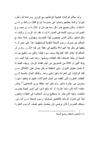 ‫ﻭﺃﻤﺎ ﺤﻜﺎﻡ ﺍﻟﻭﻻﻴﺎﺕ ﻓﻨﺘﻴﺠﺔ ﻟﺘﻭﺍﻁﺌﻬﻡ ﻤﻊ ﺍﻟﻭﺯﻴﺭ ﻭﻤﺭﺍﻋﺎﺓ ﻟﺨـﺎﻁﺭﻩ‬
‫ﺘﺠﺭﺃﻭﺍ ﻭﺍﺸﺘﺩ ﺒﻁﺸﻬﻡ ﻭﺘﻤﺎﺩﻭﺍ ﻓﻰ ﻤﻤﺎﺭﺴﺔ ﺃﻨﻭﺍﻉ ﺍﻟﻅﻠـﻡ ﻭﺍﻟﻐﻠـﻭ ﻓـﻰ‬
‫ﺍﻻﻋﺘﺩﺍﺀ. ﻭﻜﺎﻥ ﻴﻀﻴﻊ ﻫﺩ ‪‬ﺍ ﻜل ﺴﻨﺔ ﺠﺯﺀﺍﻥ ﺃﻭ ﺜﻼﺜـﺔ ﻤـﻥ ﻤﺠﻤـﻭﻉ‬
                                  ‫ﺭ‬
‫ﺍﻟﻀﺭﺍﺌﺏ ﻭﺭﺴﻭﻡ ﺍﻟﺘﻤﻐﺎ ﻓﻰ ﺍﻟﻤﺩﻴﻨـﺔ ﻟﺴـﺩ ﻨﻔﻘـﺎﺕ ﺍﻟﺭﺴـل ﻭﺍﻟﻭﻓـﺎﺀ‬
‫ﺒﺎﻟﺘﺯﺍﻤﺎﺘﻬﻡ. ﻭﻜﺎﻥ ﺍﻟﻨﺎﺱ ﻴﺘﻌﺠﺒﻭﻥ ﻟﻬﺫﺍ ﺍﻟﺘﺼﺭﻑ ﻭﻴﻘﻭﻟﻭﻥ: ﻟﻤﺎﺫﺍ ﻴﻤﺘﻨـﻊ‬
‫ﺍﻟﺤﺎﻜﻡ ﻋﻥ ﺼﺭﻑ ﺭﺴﻭﻡ ﺍﻟﺩﻤﻐﺔ ﺍﻟﻨﻘﺩﻴﺔ ﻟﻤﺴﺘﺤﻘﻴﻬﺎ، ﻫﺫﺍ ﻋﻠﻰ ﺤﻴﻥ ﺃﻨـﻪ‬
‫ﻴﻨﻔﻘﻬﺎ ﻓﻰ ﻤﺜل ﻫﺫﺍ ﺍﻟﻬﺭﺍﺀ؟! ﻭﻟﻜﻨﻬﻡ ﻓﻰ ﻏﻔﻠﺔ ﻋﻥ ﻫﺫﺍ ﺍﻷﻤـﺭ ﻭﻫـﻭ ﺃﻥ‬
‫ﺍﻟﺤﺎﻜﻡ ﻗﺩ ﺍﺨﺘﺎﺭ ﺘﻠﻙ ﺍﻟﻁﺭﻴﻘﺔ ﺒﺴﺒﺏ ﺴﻭﺀ ﻓﻌﻠﻪ، ﻭﻟﻜﻰ ﻴﺴـﺘﻁﻴﻊ ﺒﻬـﺫﻩ‬
‫ﺍﻟﺤﺠﺔ ﺃﻥ ﻴﺄﺨﺫ ﺃﻀﻌﺎﻑ ﺘﻠﻙ ﺍﻟﻨﻔﻘﺎﺕ ﻭﻴﺴﻠﺒﻬﺎ. ﻭﻋﻨﺩ ﺘﺼـﻔﻴﺔ ﺍﻟﺤﺴـﺎﺏ‬
‫ﻴﻭﻓﺩ ﺍﺜﻨﻴﻥ ﺃﻭ ﺜﻼﺜﺔ ﻤﻥ ﺍﻟﻤﻨﺩﻭﺒﻴﻥ ﻤﻥ ﺃﺠل ﻨﻔﻘﺎﺕ ﺍﻟﺭﺴل. ﻭﺒﻬﺫﻩ ﺍﻟﺤﺠـﺔ‬
‫ﻻ ﺘﺼل ﺤﻘﻭﻕ ﺍﻟﺩﻴﻭﺍﻥ. ﻭﻓﻰ ﺍﻟﺤﻘﻴﻘﺔ ﻟﻡ ﻴﻜﻥ ﻴﺼل ﻋﻠﻰ ﺍﻹﻁﻼﻕ ﻤـﻥ‬
‫ﺘﻠﻙ ﺍﻟﻭﻻﻴﺎﺕ ﺇﻟﻰ ﺍﻟﺨﺯﺍﻨﺔ ﺩﺍﻨﻕ ﺫﻫﺒﻰ ﻭﺍﺤﺩ. ﻭﻜﺫﻟﻙ ﺍﻟﺤﺎل ﺒﺎﻟﻨﺴﺒﺔ ﺇﻟـﻰ‬
‫ﺍﻟﻨﻔﻘﺎﺕ ﺍﻟﻤﻘﺭﺭﺓ ﺍﻟﺘﻰ ﺃﻨﻔﻘﺕ ﻤﻥ ﺃﺼل ﺍﻟﺤﻭﺍﻻﺕ، ﻓﺈﻨﻬﻡ ﻟﻡ ﻴﺩﻓﻌﻭﺍ ﻤﻨﻬـﺎ‬
        ‫)١(‬
‫ﻴﺒﺎﺸﺭ‬     ‫ﺩﻴﻨﺎﺭﻴﻥ ﻤﻥ ﻋﺸﺭﺓ ﺩﻨﺎﻨﻴﺭ. ﻭﻟﻡ ﻴﻜﻥ ﺃﺤﺩ ﻤﻁﻠ ﹰﺎ ﻴﺭﻯ ﺍﻟﺘﻤﻐﺎﺠﻰ‬
                        ‫ﻘ‬
‫ﻋﻤﻠﻪ؛ ﻷﻨﻪ ﻜﺎﻥ ﺩﺍﺌ ‪‬ﺎ ﻫﺎﺭ ‪‬ﺎ، ﺃﻭ ﺃﻨﻪ ﻭﻗﻊ ﺃﺴﻴ ‪‬ﺍ ﻓﻰ ﺃﻴﺩﻯ ﺍﻟﺠﺒﺎﺓ ‪‬ﻀﺭﺏ‬
   ‫ﻴ‬                 ‫ﺭ‬                  ‫ﺒ‬      ‫ﻤ‬
‫ﺒﺎﻟﻌﺼﺎ. ﻭﻟﻬﺫﺍ ﻜﺎﻥ ﺒﻘﺩﺭ ﻤﺎ ﻴﺴﺘﻁﻴﻊ ﻴﺭﺴل ﺃﺸﺨﺎ ‪‬ﺎ ﻓﻰ ﺍﻟﺨﻔﺎﺀ، ﻴﺫﻫﺒﻭﻥ‬
                   ‫ﺼ‬
‫ﻟﻴﻼ ﺇﻟﻰ ﻤﻨﺎﺯل ﺍﻟﺭﻋﺎﻴﺎ ﻜﺎﻟﻨﻘﺎﺒﻴﻥ ﻟﻴﺴﺘﻭﻓﻭﺍ ﺭﺴﻭﻡ ﺍﻟﺩﻤﻐﺔ ﻤـﻥ ﺍﻟﻨـﺎﺱ.‬
                                                             ‫ﹰ‬
‫ﻭﺒﺤﻜﻡ ﺍﻟﻀﺭﻭﺭﺓ ﻜﺎﻥ ﻴﺭﻀﻰ ﺒﺄﻥ ﻴﺤﺼل ﻤﻨﻬﻡ ﻨﺼﻑ ﺍﻟﺭﺴﻭﻡ ﺍﻟﻤﻘﺭﺭﺓ‬

                                                             ‫-‬
                                      ‫)١( اﻝﺸﺨﺺ اﻝﻤﻜﻠﻒ ﺑﻮﺽﻊ اﻝﺪﻡﻐﺔ.‬
 