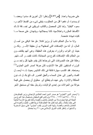 ‫ﻋﻠﻰ ﻀﺭﻴﺒﺔ ﻭﺍﺤﺩﺓ. ]ﺹ٧٥٤[ ﻭﻨﻅ ‪‬ﺍ ﻷﻥ ﺁﺨﺭﻴﻥ ﻗﺩ ﺴﺩﺩﻭﺍ ﻭﺒﻌ ‪‬ـﺎ‬
  ‫ﻀ‬                        ‫ﺭ‬
‫ﻟﻡ ﻴﺴﺩﺩﻭﺍ، ﺃﻭ ﺩﻓﻌﻭﺍ ﺃﻗل ﻤﻥ ﺍﻟﻤﻁﻠﻭﺏ، ﻴﺘﺒﻘﻰ ﺸﻰﺀ ﻤﻥ ﺍﻟﻘﺴﻁ ﺍﻷﺨﻴـﺭ،‬
‫ﺴﻤﻭﻩ "ﺍﻟﺒﻘﺎﻴﺎ". ﻭﻟﻤﺎ ﻜﺎﻥ ﺍﻟﻤﺤﺼل ﻭﺍﻟﻜﺎﺘﺏ ﺸﺭﻴﻜﻴﻥ ﻓﻰ ﺇﻀـﺎﻓﺔ ﺘﻠـﻙ‬
‫ﺍﻷﻗﺴﺎﻁ ﺍﻟﻤﻜﺭﺭﺓ ﻭﺍﺨﺘﻼﺴﻬﺎ، ﻜﺎﻨﺎ ﻴﺴﺠﻼﻨﻬﺎ، ﻭﻴﺸﻬﺩﺍﻥ ﻋﻠﻰ ﺼﺤﺔ ﻤـﺎ‬
                                                        ‫ﻜﺘﺒﺎﻩ ﺸﻬﺎﺩﺓ ﻏﺎﻤﻀﺔ.‬
‫ﻭﺇﺫﺍ ﻤﺎ ﺴﺄل ﺍﻟﺤﺎﻜﻡ ﻨﺎﺌﺏ ﺃﻭ ﻭﺯﻴﺭ ﻗﺎﺌﻼ: ﻫل ﻫﺫﺍ ﺍﻟﺒﺎﻗﻰ ﻤﻥ ﺃﺼـل‬
                       ‫‪ ‬ﹰ‬  ‫َ‬       ‫‪‬‬
                                    ‫َ‬    ‫‪‬‬
‫ﺍﻟﻤﺎل، ﺃﻭ ﺃﻨﻪ ﻤﻥ ﺍﻹﻀﺎﻓﺎﺕ ﺍﻟﺘﻰ ﺃﻀﻔﺘﻬﺎ؟ ﺒﻴ ﱠﻥ ﺤﻘﻴﻘﺔ ﺍﻷﻤـﺭ. ﻭﻟﻜـﻥ‬
                    ‫ـ‬
‫ﺤﻴﺙ ﺇﻥ ﺍﻟﻨﻭﺍﺏ ﻭﺍﻟﻭﺯﺭﺍﺀ ﻴﻌﺭﻓﻭﻥ ﻫﺫﻩ ﺍﻟﺤﻘﻴﻘﺔ، ﻭﻫﻰ ﺃﻨﻬﻡ ﻴﺘﻘﺎﻀـﻭﻥ‬
‫ﻤﻥ ﺍﻟﺤﻜﺎﻡ ﺘﻠﻙ ﺍﻹﻀﺎﻓﺎﺕ ﻜﻨﻭﻉ ﻤﻥ ﺍﻟﻤﺠﺎﻤﻠﺔ، ﻜﺎﻨﺕ ﺘﻘﺼـﺭ ﺃﻟﺴـﻨﺘﻬﻡ.‬
‫ﻭﻫﻜﺫﺍ ﻓﺈﻥ ﻫﺫﻩ ﺍﻟﺘﺼﺭﻓﺎﺕ ﺍﻟﺘﻰ ﺸﺭﺤﻨﺎﻫﺎ ﻜﺎﻥ ﻴﻘﺩﻡ ﻋﻠﻴﻬﺎ ﻜل ﻭﺍﺤﺩ ﻤـﻥ‬
‫)١(‬
  ‫ﺍﻟﻭﺯﺭﺍﺀ ﺍﻟﺴﺎﺒﻘﻴﻥ. ﻟﻜﻥ ﻫﺫﺍ ﺍﻷﺴﻠﻭﺏ ﻜﺎﻥ ﺤﺭﻓﺔ "ﺼﺩﺭ ﺍﻟﺩﻴﻥ ﺍﻟﺠﺎﻭﻯ"‬
‫ﻭﺼﻨﻌﺘﻪ. ﻓﻘﺩ ﺍﻜﺘﺴﺏ ﻤﻬﺎﺭﺓ ﻓﺎﺌﻘﺔ ﻓﻰ ﺫﻟﻙ ﺍﻟﺘﺩﻟﻴﺱ ﺒﺤﻴﺙ ﺇﻨـﻪ ﺃﻭﺼـل‬
‫ﺍﻟﻔﺴﺎﺩ ﻭﺍﻟﺠﻭﺭ ﺇﻟﻰ ﻋﻨﺎﻥ ﺍﻟﺴﻤﺎﺀ، ﻭﺃﻟﺤﻕ ﺍﻟﻀﺭﺭ ﺍﻟﺒـﺎﻟﻎ ﺒﻜـل ﺸـﺌﻭﻥ‬
‫ﺍﻟﻤﻤﻠﻜﺔ ﻭﺍﻹﺩﺍﺭﺓ. ﻭﻓﻰ ﻋﻬﺩﻩ ﻟﻡ ﻴﺘﻁﻠﻊ ﺃﻯ ﻤﺨﻠﻭﻕ ﺃﻥ ﻴﺤﺼل ﻋﻠﻰ ﻗﻴﻤﺔ‬
‫ﺤﻭﺍﻟﺔ ﻤﻥ ﺍﻟﺤﻭﺍﻻﺕ ﻤﻥ ﺇﺤﺩﻯ ﺍﻟﻭﻻﻴﺎﺕ، ﻭﻟﻡ ﻴﻨل ﺤﻘﻪ ﺃﻯ ﻤﺴﺘﺤﻕ ﻷﺠﺭ‬

                                                                         ‫-‬
‫)١( ﺻﺪر اﻝﺪﻳﻦ "اﻝﺠﺎوى" هﻮ ﺻ ﺪر اﻝ ﺪﻳﻦ أﺣﻤ ﺪ اﻝﺨﺎﻝ ﺪى اﻝﺰﻧﺠ ﺎﻧﻰ وزﻳ ﺮ آﻴﺨﺎﺗﻮﺧ ﺎن‬
‫)٠٩٦ – ٤٩٦هـ/١٩٢١ – ٤٩٢١م( واﻝﺬى أﻗﻨﻊ اﻝﺴﻠﻄﺎن ﺑﺎﺳ ﺘﻌﻤﺎل ه ﺬا اﻝﻨ ﻮع ﻡ ﻦ‬
‫اﻝﻌﻤﻠﺔ اﻝﻮرﻗﻴﺔ )ﺟﺎو( ﺑﺪﻻ ﻡﻦ اﻝﺘﻌﺎﻡﻞ ﺑﺎﻝﺬهﺐ واﻝﻔﻀﺔ وذﻝ ﻚ ﻝﺘﻔ ﺮﻳﺞ اﻷزﻡ ﺔ اﻝﻤﺎﻝﻴ ﺔ‬
                                                        ‫ً‬
‫اﻝﺘﻰ ﺣﻠﺖ ﺑﺎﻝﺒﻼد. وﻝﻜﻦ ﺙﺒﺖ ﻓﺸﻞ هﺬا اﻝﻨﻈﺎم ﻓﺸﻼ ذرﻳ ًﺎ ﻓﺘﻘ ﺮر إﻝﻐ ﺎؤﻩ واﻝﻌ ﻮدة إﻝ ﻰ‬
                              ‫ً ﻌ‬
‫اﻝﺘﻌﺎﻡ ﻞ ﺑﺎﻝ ﺬهﺐ واﻝﻔﻀ ﺔ. وﻝﻬ ﺬا ﻝﻘ ﺐ اﻝ ﻮزﻳﺮ ﺑﻠﻘ ﺐ "ﺟ ﺎوى" ﻋﻠ ﻰ ﺳ ﺒﻴﻞ اﻝﺴ ﺨﺮﻳﺔ‬
                    ‫واﻻﺳﺘﻬﺰاء. )اﻧﻈﺮ آﺘﺎب اﻝﺸﺮق اﻹﺳﻼﻡﻰ ص٠١٢ وﻡﺎ ﺑﻌﺪهﺎ(.‬
 