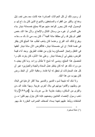 ‫ﺃﻭ ﺭﺴﻭﻡ ﺫﻟﻙ ﺃﻥ ﻜل ﺍﻟﺤﻭﺍﻻﺕ ﺍﻟﺼﺎﺩﺭﺓ ﻋﻨﻪ ﻜﺎﻨﺕ ﻤﺤـﺽ ﺘﻀـﻠﻴل‬
‫ﻭﺨﺩﺍﻉ. ﻭﻜﺜﻴﺭ ﻤﻥ ﺍﻟﻔﻘﺭﺍﺀ ﻭﺍﻟﻤﺴﺘﺤﻘﻴﻥ ﻭﺍﻟﺸﻴﻭﺥ ﺍﻟﺫﻴﻥ ﻜﺎﻥ ﻴﺘـﺎﺡ ﻟﻬـﻡ‬
‫ﺍﻟﻭﺼﻭل ﺇﻟﻴﻪ، ﻜﺎﻥ ﻴﺤﺭﺭ ﻟﻠﻭﺍﺤﺩ ﻤﻨﻬﻡ ﺤﻭﺍﻟﺔ ﺒﻤﺒﻠﻎ ﺨﻤﺴﻤﺎﺌﺔ ﺩﻴﻨﺎﺭ ﺒﻨﺎﺀ‬
‫ﻋﻠﻰ ﺍﻟﺘﻤﺎﺱ ﺃﻭ ﻏﻴﺭﻩ ﻤﻥ ﻭﺴﺎﺌل ﺍﻟﺘﺫﻟل ﻭﺍﻹﻟﺤﺎﺡ. ﻭﻷﻥ ﻫﺫﺍ ﺍﻟﺸـﺨﺹ‬
‫ﺍﻟﻔﻘﻴﺭ ﻟﻡ ﻴﻜﻥ ﻗﺩ ﺭﺃﻯ ﻤﻁﻠ ﹰﺎ ﻤﺎﺌﺔ ﺁﻗﺠﻪ)١(، ﻜﺎﻥ ﻴﺴـﻤﻰ ﺫﻟـﻙ ﺴـﺨﺎﺀ،‬
                                     ‫ﻘ‬
‫ﻭﻴﻔﺭﺡ ﻟﺫﻟﻙ ﺃﺸﺩ ﺍﻟﻔﺭﺡ. ﻭﻋﻨﺩﻤﺎ ﻜﺎﻥ ﻴﺫﻫﺏ ﻟﻁﻠﺏ ﻫﺫﺍ ﺍﻟﻤﺒﻠﻎ ﻜﺎﻥ ﻴﻔﻜﺭ‬
‫ﻓﻰ ﻨﻔﺴﻪ ﻗﺎﺌﻼ: ﺇﻥ ﻟﻰ ﺨﻤﺴﻤﺎﺌﺔ ﺩﻴﻨﺎﺭ، ﻓﻸﻗﺘﺭﺽ ﺍﻵﻥ ﻤﺎﺌﺔ ﺩﻴﻨﺎﺭ ﺃﻨﻔﻘﻬﺎ‬
                                                   ‫ﹰ‬
‫ﻓﻰ ﺍﻟﺘﻨﻘل ﻭﺇﻨﺠﺎﺯ ﺍﻟﻤﺼﺎﻟﺢ ﻭﻤﺎ ﻴﻠﺯﻡ ﻤﻥ ﻨﻔﻘﺎﺕ ﺍﻟﻁﺭﻴﻕ. ﻭﺒﻌﺩ ﺃﺩﺍﺀ ﻗﻴﻤﺔ‬
‫ﺍﻟﻘﺭﺽ، ﻴﺘﺒﻘﻰ ﻟﻰ ﺃﺭﺒﻌﻤﺎﺌﺔ ﺩﻴﻨﺎﺭ. ﻭﻋﻠﻰ ﻫﺫﺍ ﺍﻷﻤل، ﻜﺎﻥ ﻴﺘﺭﺩﺩ ﻜﺜﻴـ ‪‬ﺍ‬
 ‫ﺭ‬
‫ﻟﺘﺤﺼﻴل ﻫﺫﺍ ﺍﻟﻤﺒﻠﻎ، ﻭﻴﻨﺴﻰ ﺃﻨﻪ ﺸﺒﺢ ﻻ ﻁﺎﺌل ﻭﺭﺍﺀﻩ. ﻭﻤﺎ ﻜﺎﻥ ﻴﺠﻨﻴـﻪ‬
‫ﻤﻥ ﻭﺭﺍﺀ ﺫﻟﻙ ﻫﻭ ﺃﻨﻪ ﻜﺎﻥ ﻴﺘﻌﻠﻡ ﻋﻤل ﺍﻟﺴﻌﺎﺓ ﻭﺍﻟﺠﺒﺎﺓ ﻭﺍﻟﻌ ‪‬ﺎﺭﻴﻥ؛ ﻏﻴﺭ ﺃﻥ‬
            ‫ﻴ‬
‫ﻜل ﻫﺫﻩ ﺍﻟﻤﺤﺎﻭﻻﺕ ﻟﻡ ﺘﺤﻘﻕ ﻟﻪ ﺃﻴﺔ ﻓﺎﺌﺩﺓ. ﻭﻋﺎﻗﺒﺔ ﺍﻷﻤﺭ ﺃﻥ ﺍﻟﻤﻘﺘـﺭﺽ‬
                                           ‫ﻜﺎﻥ ﻴﻬﺭﺏ ﻤﻥ ﻫﺫﺍ ﺍﻟﺒﻠﺩ.‬
‫ﻭﻻ ﺸﻙ ﺃﻨﻪ ﻨﺘﻴﺠﺔ ﻟﺴﻭﺀ ﺍﻟﺘﺩﺒﻴﺭ ﻭﺍﻟﺘﺩﻤﻴﺭ ﺠﻼ ﺃﻜﺜﺭ ﺍﻟﺭﻋﺎﻴﺎ ﻓﻰ ﺍﻟﺒﻼﺩ‬
‫ﻋﻥ ﻭﻁﻨﻬﻡ، ﻭﺃﻗﺎﻤﻭﺍ ﺒﻴﻭﺘﻬﻡ ﻓﻰ ﺒﻼﺩ ﺃﺨﺭﻯ ﻏﺭﻴﺒﺔ. ﻭﺒﻬﺫﺍ ﺨﻠﺕ ﺍﻟﻤـﺩﻥ‬
‫ﻭﺍﻟﻘﺭﻯ ﻤﻥ ﺍﻟﺴﻜﺎﻥ، ﻭﺒﻘﻴﺕ ﺨﺎﻭﻴﺔ ﻋﻠـﻰ ﻋﺭﻭﺸـﻬﺎ. ]ﺹ٨٥٤[ ﻭﺇﺫﺍ‬
‫ﺫﻫﺏ ﺭﺴﻭل ﻹﺤﺼﺎﺀ ﺍﻟﻐﺎﺌﺒﻴﻥ ﻭﺠﻤﻌﻬﻡ، ﻓﺈﻨﻪ ﻜﺎﻥ ﻴﻨﺯل ﺒﻬﻡ ﻜﺜﻴ ‪‬ﺍ ﻤـﻥ‬
     ‫ﺭ‬
‫ﺍﻟﻤﺸﻘﺎﺕ ﻭﻴﺄﺨﺫ ﻋﻠﻴﻬﻡ ﺘﻌﻬ ‪‬ﺍ ﺒﺴﺩﺍﺩ ﺃﻀﻌﺎﻑ ﺍﻟﻀﺭﺍﺌﺏ ﺍﻟﻤﻘﺭﺭﺓ ﻋﻠـﻴﻬﻡ.‬
                                     ‫ﺩ‬
                                                             ‫-‬
                                                    ‫)١( ﻋﻤﻠﺔ ﺻﻐﻴﺮة.‬
 