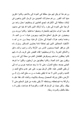 ‫ﻭﺭﻏﻡ ﻫﺫﺍ ﻟﻡ ﻴﻜﻥ ﻟﻬﻡ ﻤﻴل ﻤﻁﻠ ﹰﺎ ﻓﻰ ﺍﻟﻌﻭﺩﺓ ﺇﻟﻰ ﺒﻼﺩﻫﻡ، ﻭﻜﺎﻨﻭﺍ ﻨﺎﻓﺭﻴﻥ‬
                                    ‫ﻘ‬
‫ﻤﻨﻬﺎ ﺃﺸﺩ ﺍﻟﻨﻔﻭﺭ. ﻭﺭﻏﻡ ﻤﺤﺎﻭﻻﺕ ﺍﻟﻌﺩﻴﺩﻴﻥ ﻤﻥ ﺍﻟﺭﺴل ﺍﻟﺫﻴﻥ ﻴﺫﻫﺒﻭﻥ ﻓﻰ‬
‫ﺃﻭﻗﺎﺕ ﻤﺨﺘﻠﻔﺔ ﺇﻟﻰ ﺍﻷﻁﺭﺍﻑ ﻟﺠﻤﻊ ﺍﻟﻐﺎﺌﺒﻴﻥ ﻟﻡ ﻴﺴﺘﻁﻴﻌﻭﺍ ﺤﻤل ﻭﺍﺤﺩ ﻤﻥ‬
‫ﺍﻟﺭﻋﻴﺔ ﻋﻠﻰ ﺍﻟﻌﻭﺩﺓ ﺇﻟﻰ ﻤﻘﺭﻩ. ﻭﺃﻤﺎ ﺃﻭﻟﺌﻙ ﺍﻟﺫﻴﻥ ﻜﺎﻨﻭﺍ ﻗﺩ ﺒﻘﻭﺍ ﻓﻰ ﻤﺩﻨﻬﻡ،‬
‫ﻓﻘﺩ ﺴﺩﻭﺍ ﺃﺒﻭﺍﺏ ﻤﻨﺎﺯﻟﻬﻡ ﺒﺎﻟﺤﺠﺎﺭﺓ، ﻭﻀﻴﻘﻭﺍ ﻤﺩﺍﺨﻠﻬﺎ. ﻭﻜﺎﻨﻭﺍ ﻴﺭﻭﺤـﻭﻥ‬
‫ﻭﻴﺠﺒﻴﺌﻭﻥ ﻋﻥ ﻁﺭﻴﻕ ﺃﺴﻁﺢ ﻤﻨﺎﺯﻟﻬﻡ، ﻭﻴﻬﺭﺒﻭﻥ ﺨﻭ ﹰـﺎ ﻤـﻥ ﺍﻟﺠﺒـﺎﺓ.‬
               ‫ﻓ‬
‫ﻭﻋﻨﺩﻤﺎ ﻴﺫﻫﺏ ﻫﺅﻻﺀ ﺍﻟﺠﺒﺎﺓ ﺇﻟﻰ ﻤﻨﺎﺯل ﺍﻟﺭﻋﺎﻴﺎ، ﻴﺒﺤﺜـﻭﻥ ﻋـﻥ ﺃﺤـﺩ‬
‫ﺍﻷﺸﻘﻴﺎﺀ ﺍﻟﻤﺤﺘﺎﻟﻴﻥ ﺍﻟﺫﻴﻥ ﻟﻬﻡ ﺇﺤﺎﻁﺔ ﺘﺎﻤﺔ ﺒﻌﻨﺎﻭﻴﻥ ﺍﻟﻤﺴﺎﻜﻥ. ﻭﺒﺈﺭﺸـﺎﺩﻩ‬
‫ﻜﺎﻥ ﻤﺭﺍﻓﻘﻭ ﺍﻟﺠﺒﺎﺓ ﻴﺴﺤﺒﻭﻥ ﺍﻟﻨﺎﺱ ﻤﻥ ﺍﻷﺯﻗﺔ ﻭﺍﻟﺴـﺭﺍﺩﻴﺏ ﻭﺍﻟﺤـﺩﺍﺌﻕ‬
‫ﻭﺍﻷﻤﺎﻜﻥ ﺍﻟﺨﺭﺒﺔ. ﻭﺇﺫﺍ ﻟﻡ ﻴﺴﺘﻁﻴﻌﻭﺍ ﺇﻟﻘﺎﺀ ﺍﻟﻘﺒﺽ ﻋﻠﻰ ﺍﻟﺭﺠـﺎل، ﻓـﺈﻨﻬﻡ‬
‫ﻜﺎﻨﻭﺍ ﻴﻌﺘﻘﻠﻭﻥ ﻨﺴﺎﺀﻫﻡ ﻭﻴﺴﻭﻗﻭﻫﻥ ﻜﻘﻁﻌﺎﻥ ﺍﻟﻐﻨﻡ ﻤﻥ ﻤﺤﻠﺔ ﺇﻟﻰ ﺃﺨـﺭﻯ،‬
‫ﻭﻴﻠﻘﻭﻥ ﺒﻬﻥ ﺃﻤﺎﻡ ﺍﻟﺠﺒﺎﺓ. ﻭﻜﺎﻨﻭﺍ ﻴﻌﻠﻘﻭﻨﻬﻥ ﻤﻥ ﺃﺭﺠﻠﻬﻥ، ﻭﻜﺜﻴ ‪‬ﺍ ﻤﺎ ﺸﻭﻫﺩ‬
         ‫ﺭ‬
‫ﺍﻟﺠﺎﺒﻰ ﻴﺼﻌﺩ ﺴﻁﺢ ﺍﻟﻤﻨﺯل، ﺤﺘﻰ ﺇﺫﺍ ﻤﺎ ﻭﺠﺩ ﺼﺎﺤﺒﻪ ﺠﺭﻯ ﻭﺭﺍﺀﻩ ﺇﻟﻰ‬
‫ﺃﻥ ﻴﻠﻘﻰ ﺍﻟﻘﺒﺽ ﻋﻠﻴﻪ. ﻓﻜﺎﻥ ﺍﻟﺭﺠل ﻴﻬﺭﺏ ﻋﻠﻰ ﻏﻴﺭ ﻫﺩﻯ ﺒﺩﺍﻓﻊ ﺍﻟﻌﺠـﺯ‬
‫ﺍﻟﺸﺩﻴﺩ ﻭﺍﻟﺒﺅﺱ ﺍﻟﺫﻯ ﻻ ﺤﺩ ﻟﻪ ﻟﻴﻠﻘﻰ ﺒﻨﻔﺴﻪ ﻤـﻥ ﺴـﻁﺢ ﺍﻟﻤﻨـﺯل ﺇﻟـﻰ‬
‫ﺍﻷﺭﺽ، ﻓﻜﺎﻥ ﻴﺩﺭﻜﻪ ﺍﻟﻤﺤﺼل ﻭﻴﻤﺴﻙ ﺒﺘﻼﺒﻴﺒﻪ، ﻭﺘﺄﺨﺫﻩ ﺍﻟﺸـﻔﻘﺔ ﻋﻠﻴـﻪ‬
‫ﻭﺍﻟﺭﺃﻓﺔ ﺒﻪ؛ ﻓﻴﺴﺘﻌﻁﻔﻪ ﻭﻴﺴﺘﺤﻠﻔﻪ ﺃﻻ ﻴﻠﻘﻰ ﺒﻨﻔﺴﻪ ﻤﻥ ﻓﻭﻕ ﺍﻟﺴﻁﺢ ﺤﺘﻰ ﻻ‬
‫ﻴﻬﻠﻙ. ﻭﻟﻜﻥ ﺤﻴﺙ ﺇﻥ ﺍﻟﺯﻤﺎﻡ ﻗﺩ ﺃﻓﻠﺕ، ﻭﺍﻟﻔﺭﺼﺔ ﻗﺩ ﻀﺎﻋﺕ، ﻴﻜﻭﻥ ﻗـﺩ‬
                                         ‫ﺴﻘﻁ ﺒﺎﻟﻔﻌل ﻭﻜﺴﺭﺕ ﺭﺠﻠﻪ.‬
 