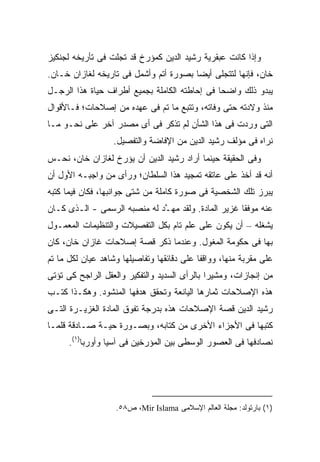 ‫ﻭﺇﺫﺍ ﻜﺎﻨﺕ ﻋﺒﻘﺭﻴﺔ ﺭﺸﻴﺩ ﺍﻟﺩﻴﻥ ﻜﻤﺅﺭﺥ ﻗﺩ ﺘﺠﻠﺕ ﻓﻰ ﺘﺄﺭﻴﺨﻪ ﻟﺠﻨﻜﻴﺯ‬
‫ﺨﺎﻥ، ﻓﺈﻨﻬﺎ ﻟﺘﺘﺠﻠﻰ ﺃﻴ ‪‬ﺎ ﺒﺼﻭﺭﺓ ﺃﺘﻡ ﻭﺃﺸﻤل ﻓﻰ ﺘﺎﺭﻴﺨﻪ ﻟﻐﺎﺯﺍﻥ ﺨـﺎﻥ.‬
                                        ‫ﻀ‬
‫ﻴﺒﺩﻭ ﺫﻟﻙ ﻭﺍﻀ ‪‬ﺎ ﻓﻰ ﺇﺤﺎﻁﺘﻪ ﺍﻟﻜﺎﻤﻠﺔ ﺒﺠﻤﻴﻊ ﺃﻁﺭﺍﻑ ﺤﻴﺎﺓ ﻫﺫﺍ ﺍﻟﺭﺠـل‬
                                               ‫ﺤ‬
‫ﻤﻨﺫ ﻭﻻﺩﺘﻪ ﺤﺘﻰ ﻭﻓﺎﺘﻪ، ﻭﺘﺘﺒﻊ ﻤﺎ ﺘﻡ ﻓﻰ ﻋﻬﺩﻩ ﻤﻥ ﺇﺼﻼﺤﺎﺕ؛ ﻓـﺎﻷﻗﻭﺍل‬
‫ﺍﻟﺘﻰ ﻭﺭﺩﺕ ﻓﻰ ﻫﺫﺍ ﺍﻟﺸﺄﻥ ﻟﻡ ﺘﺫﻜﺭ ﻓﻰ ﺃﻯ ﻤﺼﺩﺭ ﺁﺨﺭ ﻋﻠﻰ ﻨﺤـﻭ ﻤـﺎ‬
                   ‫ﻨﺭﺍﻩ ﻓﻰ ﻤﺅﻟﻑ ﺭﺸﻴﺩ ﺍﻟﺩﻴﻥ ﻤﻥ ﺍﻹﻓﺎﻀﺔ ﻭﺍﻟﺘﻔﺼﻴل.‬
‫ﻭﻓﻰ ﺍﻟﺤﻘﻴﻘﺔ ﺤﻴﻨﻤﺎ ﺃﺭﺍﺩ ﺭﺸﻴﺩ ﺍﻟﺩﻴﻥ ﺃﻥ ﻴﺅﺭﺥ ﻟﻐﺎﺯﺍﻥ ﺨﺎﻥ، ﻨﺤـﺱ‬
‫‪‬‬
‫ﺃﻨﻪ ﻗﺩ ﺃﺨﺫ ﻋﻠﻰ ﻋﺎﺘﻘﻪ ﺘﻤﺠﻴﺩ ﻫﺫﺍ ﺍﻟﺴﻠﻁﺎﻥ؛ ﻭﺭﺃﻯ ﻤﻥ ﻭﺍﺠﺒـﻪ ﺍﻷﻭل ﺃﻥ‬
‫ﻴﺒﺭﺯ ﺘﻠﻙ ﺍﻟﺸﺨﺼﻴﺔ ﻓﻰ ﺼﻭﺭﺓ ﻜﺎﻤﻠﺔ ﻤﻥ ﺸﺘﻰ ﺠﻭﺍﻨﺒﻬﺎ، ﻓﻜﺎﻥ ﻓﻴﻤﺎ ﻜﺘﺒﻪ‬
‫ﻋﻨﻪ ﻤﻭﻓ ﹰﺎ ﻏﺯﻴﺭ ﺍﻟﻤﺎﺩﺓ. ﻭﻟﻘﺩ ﻤﻬ ﱠﺩ ﻟﻪ ﻤﻨﺼﺒﻪ ﺍﻟﺭﺴﻤﻰ - ﺍﻟـﺫﻯ ﻜـﺎﻥ‬
                              ‫ـ‬                       ‫ﻘ‬
‫ﻴﺸﻐﻠﻪ – ﺃﻥ ﻴﻜﻭﻥ ﻋﻠﻰ ﻋﻠﻡ ﺘﺎﻡ ﺒﻜل ﺍﻟﺘﻔﺼﻴﻼﺕ ﻭﺍﻟﺘﻨﻅﻴﻤﺎﺕ ﺍﻟﻤﻌﻤـﻭل‬
‫ﺒﻬﺎ ﻓﻰ ﺤﻜﻭﻤﺔ ﺍﻟﻤﻐﻭل. ﻭﻋﻨﺩﻤﺎ ﺫﻜﺭ ﻗﺼﺔ ﺇﺼﻼﺤﺎﺕ ﻏﺎﺯﺍﻥ ﺨﺎﻥ، ﻜﺎﻥ‬
‫ﻋﻠﻰ ﻤﻘﺭﺒﺔ ﻤﻨﻬﺎ، ﻭﻭﺍﻗ ﹰﺎ ﻋﻠﻰ ﺩﻗﺎﺌﻘﻬﺎ ﻭﺘﻔﺎﺼﻴﻠﻬﺎ ﻭﺸﺎﻫﺩ ﻋﻴﺎﻥ ﻟﻜل ﻤﺎ ﺘﻡ‬
                                            ‫ﻔ‬
‫ﻤﻥ ﺇﻨﺠﺎﺯﺍﺕ، ﻭﻤﺸﻴ ‪‬ﺍ ﺒﺎﻟﺭﺃﻯ ﺍﻟﺴﺩﻴﺩ ﻭﺍﻟﺘﻔﻜﻴﺭ ﻭﺍﻟﻌﻘل ﺍﻟﺭﺍﺠﺢ ﻜﻰ ﺘﺅﺘﻰ‬
                                              ‫ﺭ‬
‫ﻫﺫﻩ ﺍﻹﺼﻼﺤﺎﺕ ﺜﻤﺎﺭﻫﺎ ﺍﻟﻴﺎﻨﻌﺔ ﻭﺘﺤﻘﻕ ﻫﺩﻓﻬﺎ ﺍﻟﻤﻨﺸﻭﺩ. ﻭﻫﻜـﺫﺍ ﻜﺘـﺏ‬
‫ﺭﺸﻴﺩ ﺍﻟﺩﻴﻥ ﻗﺼﺔ ﺍﻹﺼﻼﺤﺎﺕ ﻫﺫﻩ ﺒﺩﺭﺠﺔ ﺘﻔﻭﻕ ﺍﻟﻤﺎﺩﺓ ﺍﻟﻐﺯﻴـﺭﺓ ﺍﻟﺘـﻰ‬
‫ﻜﺘﺒﻬﺎ ﻓﻰ ﺍﻷﺠﺯﺍﺀ ﺍﻷﺨﺭﻯ ﻤﻥ ﻜﺘﺎﺒﻪ، ﻭﺒﺼـﻭﺭﺓ ﺤﻴـﺔ ﺼـﺎﺩﻗﺔ ﻗﻠﻤـﺎ‬
      ‫ﻨﺼﺎﺩﻓﻬﺎ ﻓﻰ ﺍﻟﻌﺼﻭﺭ ﺍﻟﻭﺴﻁﻰ ﺒﻴﻥ ﺍﻟﻤﺅﺭﺨﻴﻥ ﻓﻰ ﺁﺴﻴﺎ ﻭﺃﻭﺭﺒﺎ)١(.‬




                    ‫)١( ﺒﺎﺭﺘﻭﻟﺩ: ﻤﺠﻠﺔ ﺍﻟﻌﺎﻟﻡ ﺍﻹﺴﻼﻤﻰ ‪ ،Mir Islama‬ﺹ٨٥.‬
 