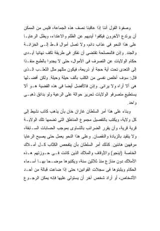 ‫ﻭﺼﻔﻭﺓ ﺍﻟﻘﻭل ﺃﻨﻨﺎ ﺇﺫﺍ ﻋﺎﻗﺒﻨﺎ ﻨﺼﻑ ﻫﺫﻩ ﺍﻟﺠﻤﺎﻋﺔ، ﻓﻠﻴﺱ ﻤﻥ ﺍﻟﻤﻤﻜﻥ‬
‫ﺃﻥ ﻴﺭﺘﺩﻉ ﺍﻵﺨﺭﻭﻥ ﻓﻴﻜﻔﻭﺍ ﺃﻴﺩﻴﻬﻡ ﻋﻥ ﺍﻟﻅﻠﻡ ﻭﺍﻻﻋﺘﺩﺍﺀ، ﻭﻴﻅل ﺍﻟﺭﻋﺎﻴـﺎ‬
‫ﻋﻠﻰ ﻫﺫﺍ ﺍﻟﻨﺤﻭ ﻓﻰ ﻋﺫﺍﺏ ﺩﺍﺌﻡ، ﻭﻻ ﺘﺼل ﺃﻤﻭﺍل ﻗـﻁ ﺇﻟـﻰ ﺍﻟﺨﺯﺍﻨـﺔ‬
‫ﻭﺍﻟﺠﻨﺩ. ﻭﺇﺫﻥ ﻓﺎﻟﻤﺼﻠﺤﺔ ﺘﻘﺘﻀﻰ ﺃﻥ ﻨﻔﻜﺭ ﻓﻰ ﻁﺭﻴﻘﺔ ﺘﻜﻑ ﻨﻬﺎﺌ ‪‬ﺎ ﺃﻴـﺩﻯ‬
       ‫ﻴ‬
‫ﺤﻜﺎﻡ ﺍﻟﻭﻻﻴﺎﺕ ﻋﻥ ﺍﻟﺘﺼﺭﻑ ﻓﻰ ﺍﻷﻤﻭﺍل، ﺤﺘﻰ ﻻ ﻴﺠﺩﻭﺍ ﺒﺎﻟﻁﺒﻊ ﻤﻨﻔـ ﹰﺍ‬
 ‫ﺫ‬
‫ﺇﻟﻰ ﺍﻟﺘﻌﺩﻯ ﺘﺤﺕ ﺃﻴﺔ ﺤﺠﺔ ﺃﻭ ﺫﺭﻴﻌﺔ، ﻓﻴﻜﻭﻥ ﻤﺜﻠﻬﻡ ﻤﺜل ﺍﻟﺜﻌﻠـﺏ ﺍﻟـﺫﻯ‬
‫ﻗﺎل: ﺴﻭﻑ ﺃﺨﻠﺹ ﻨﻔﺴﻰ ﻤﻥ ﺍﻟﻜﻠﺏ ﺒﺄﻟﻑ ﺤﻴﻠﺔ ﻭﺤﻴﻠﺔ. ﻭﻟﻜﻥ ﺃﻓﻀـﻠﻬﺎ‬
‫ﻫﻰ ﺃﻻ ﺃﺭﺍﻩ ﻭﻻ ﻴﺭﺍﻨﻰ. ﻭﺇﺫﻥ ﻓﺎﻷﻓﻀل ﺃﻴ ‪‬ﺎ ﻓﻰ ﻫﺫﻩ ﺍﻟﻘﻀﻴﺔ ﻫـﻭ ﺃﻻ‬
                      ‫ﻀ‬
‫ﻴﺴﺘﻁﻴﻊ ﻤﺘﺼﺭﻓﻭ ﺍﻟﻭﻻﻴﺎﺕ ﺘﺤﺭﻴﺭ ﺤﻭﺍﻟﺔ ﻋﻠﻰ ﺍﻟﺭﻋﻴﺔ ﻭﻟﻭ ﺒﺩﺍﻨﻕ ﺫﻫﺒـﻰ‬
                                                          ‫ﻭﺍﺤﺩ.‬
‫ﻭﺒﻨﺎﺀ ﻋﻠﻰ ﻫﺫﺍ ﺃﻤﺭ ﺍﻟﺴﻠﻁﺎﻥ ﻏﺎﺯﺍﻥ ﺨﺎﻥ ﺒﺄﻥ ﻴﺫﻫﺏ ﻜﺎﺘﺏ ﻨﺸﻴﻁ ﺇﻟﻰ‬
‫ﻜل ﻭﻻﻴﺔ، ﻭﻴﻜﺘﺏ ﺒﺎﻟﺘﻔﺼﻴل ﻤﺠﻤﻭﻉ ﺍﻟﻤﻨﺎﻁﻕ ﺍﻟﺘﻰ ﺘﻀﻤﻬﺎ ﺘﻠﻙ ﺍﻟﻭﻻﻴـﺔ‬
‫ﻗﺭﻴﺔ ﻗﺭﻴﺔ، ﻭﺃﻥ ﻴﻘﺭﺭ ﺍﻟﻀﺭﺍﺌﺏ ﺒﺎﻟﺘﺴﺎﻭﻯ ﺒﻤﻭﺠﺏ ﺍﻟﺤﺴﺎﺒﺎﺕ ﺍﻟﺴـﺎﺒﻘﺔ،‬
‫ﻭﻻ ﻴﺘﻘﻴﺩ ﺒﺎﻟﺯﻴﺎﺩﺓ ﻭﺍﻟﻨﻘﺼﺎﻥ. ﻭﻋﻠﻰ ﻫﺫﺍ ﺍﻟﻨﺤﻭ ﻴﻌﻤل ﺤﺘﻰ ﻴﺼﺒﺢ ﺍﻟﺭﻋﺎﻴﺎ‬
‫ﻤﺭﻓﻬﻴﻥ ﻫﺎﻨﺌﻴﻥ. ﻜﺫﻟﻙ ﺃﻤﺭ ﺍﻟﺴﻠﻁﺎﻥ ﺒﺄﻥ ﻴﺘﻔﺤﺹ ﺍﻟﻜ ﱠﺎﺏ ﻜـل ﺃﻤـﻼﻙ‬
            ‫ﹸﺘ‬
‫ﺍﻟﺨﺎﺼﺔ )ﺍﻴﻨﺠﻭ( ﻭﺍﻷﻭﻗﺎﻑ ﻭﺍﻟﻤﻼﻙ ﺍﻟﺫﻴﻥ ﻜﺎﻨﺕ ﻓـﻰ ﺤـﻭﺯﺘﻬﻡ ﻫـﺫﻩ‬
‫ﺍﻷﻤﻼﻙ ﺩﻭﻥ ﻤﻨﺎﺯﻉ ﻤﻨﺫ ﺜﻼﺜﻴﻥ ﺴﻨﺔ، ﻭﻴﻜﺘﺒﻭﻫﺎ ﻤﻭﻀـ ‪‬ﺎ ﺒﻬـﺎ ﺃﺴـﻤﺎﺀ‬
             ‫ﺤ‬
‫ﺍﻟﺤﻜﺎﻡ ﻭﻴﺜﺒﺘﻭﻫﺎ ﻓﻰ ﺴﺠﻼﺕ ﺍﻟﻘﻭﺍﻨﻴﻥ؛ ﺤﺘﻰ ﺇﺫﺍ ﻀﺎﻋﺕ ﻗﺒﺎﻟﺔ ﻤﻥ ﺃﺤـﺩ‬
‫ﺍﻷﺸﺨﺎﺹ، ﺃﻭ ﺃﺭﺍﺩ ﺸﺨﺹ ﺁﺨﺭ ﺃﻥ ﻴﺴﺘﻭﻟﻰ ﻋﻠﻴﻬﺎ ﻓﺈﻨﻪ ﻴﻤﻜﻥ ﺍﻟﺭﺠـﻭﻉ‬
 