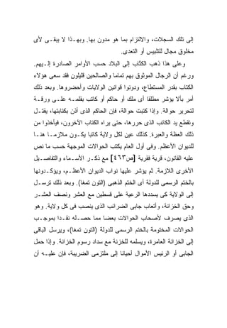 ‫ﺇﻟﻰ ﺘﻠﻙ ﺍﻟﺴﺠﻼﺕ، ﻭﺍﻻﻟﺘﺯﺍﻡ ﺒﻤﺎ ﻫﻭ ﻤﺩﻭﻥ ﺒﻬﺎ. ﻭﺒﻬـﺫﺍ ﻻ ﻴﺒﻘـﻰ ﻷﻯ‬
                                    ‫ﻤﺨﻠﻭﻕ ﻤﺠﺎل ﻟﻠﺘﻠﺒﻴﺱ ﺃﻭ ﺍﻟﺘﻌﺩﻯ.‬
‫ﻭﻋﻠﻰ ﻫﺫﺍ ﺫﻫﺏ ﺍﻟﻜ ﱠﺎﺏ ﺇﻟﻰ ﺍﻟﺒﻼﺩ ﺤﺴﺏ ﺍﻷﻭﺍﻤﺭ ﺍﻟﺼﺎﺩﺭﺓ ﺇﻟـﻴﻬﻡ.‬
                                       ‫ﹸﺘ‬
‫ﻭﺭﻏﻡ ﺃﻥ ﺍﻟﺭﺠﺎل ﺍﻟﻤﻭﺜﻭﻕ ﺒﻬﻡ ﺘﻤﺎ ‪‬ﺎ ﻭﺍﻟﺼﺎﻟﺤﻴﻥ ﻗﻠﻴﻠﻭﻥ ﻓﻘﺩ ﺴﻌﻰ ﻫﺅﻻﺀ‬
                               ‫ﻤ‬
‫ﺍﻟﻜﺘﺎﺏ ﺒﻘﺩﺭ ﺍﻟﻤﺴﺘﻁﺎﻉ، ﻭﺩﻭﻨﻭﺍ ﻗﻭﺍﻨﻴﻥ ﺍﻟﻭﻻﻴﺎﺕ ﻭﺃﺤﻀﺭﻭﻫﺎ. ﻭﺒﻌﺩ ﺫﻟﻙ‬
‫ﺃﻤﺭ ﺒﺄﻻ ﻴﺅﺸﺭ ﻤﻁﻠ ﹰﺎ ﺃﻯ ﻤﻠﻙ ﺃﻭ ﺤﺎﻜﻡ ﺃﻭ ﻜﺎﺘﺏ ﺒﻘﻠﻤـﻪ ﻋﻠـﻰ ﻭﺭﻗـﺔ‬
                                          ‫ﻘ‬
‫ﻟﺘﺤﺭﻴﺭ ﺤﻭﺍﻟﺔ. ﻭﺇﺫﺍ ﻜﺘﺒﺕ ﺤﻭﺍﻟﺔ، ﻓﺈﻥ ﺍﻟﺤﺎﻜﻡ ﺍﻟﺫﻯ ﺃﺫﻥ ﺒﻜﺘﺎﺒﺘﻬﺎ، ﻴﻘﺘـل‬
‫ﻭﺘﻘﻁﻊ ﻴﺩ ﺍﻟﻜﺎﺘﺏ ﺍﻟﺫﻯ ﺤﺭﺭﻫﺎ، ﺤﺘﻰ ﻴﺭﺍﻩ ﺍﻟﻜﺘﺎﺏ ﺍﻵﺨﺭﻭﻥ، ﻓﻴﺄﺨﺫﻭﺍ ﻤﻥ‬
‫ﺫﻟﻙ ﺍﻟﻌﻅﺔ ﻭﺍﻟﻌﺒﺭﺓ. ﻜﺫﻟﻙ ﻋ ‪‬ﻥ ﻟﻜل ﻭﻻﻴﺔ ﻜﺎﺘ ‪‬ﺎ ﻴﻜـﻭﻥ ﻤﻼﺯ ‪‬ـﺎ ﻫﻨـﺎ‬
       ‫ﻤ‬            ‫ﺒ‬               ‫ﻴ‬
‫ﻟﻠﺩﻴﻭﺍﻥ ﺍﻷﻋﻅﻡ. ﻭﻓﻰ ﺃﻭل ﺍﻟﻌﺎﻡ ﻴﻜﺘﺏ ﺍﻟﺤﻭﺍﻻﺕ ﺍﻟﻤﻭﺠﻬﺔ ﺤﺴﺏ ﻤﺎ ﻨﺹ‬
‫ﻋﻠﻴﻪ ﺍﻟﻘﺎﻨﻭﻥ، ﻗﺭﻴﺔ ﻓﻘﺭﻴﺔ ]ﺹ٣٦٤[ ﻤﻊ ﺫﻜـﺭ ﺍﻷﺴـﻤﺎﺀ ﻭﺍﻟﺘﻔﺎﺼـﻴل‬
‫ﺍﻷﺨﺭﻯ ﺍﻟﻼﺯﻤﺔ. ﺜﻡ ﻴﺅﺸﺭ ﻋﻠﻴﻬﺎ ﻨﻭﺍﺏ ﺍﻟﺩﻴﻭﺍﻥ ﺍﻷﻋﻅـﻡ، ﻭﻴﺅﻜـﺩﻭﻨﻬﺎ‬
‫ﺒﺎﻟﺨﺘﻡ ﺍﻟﺭﺴﻤﻰ ﻟﻠﺩﻭﻟﺔ ﺃﻯ ﺍﻟﺨﺘﻡ ﺍﻟﺫﻫﺒﻰ )ﺍﻟﺘﻭﻥ ﺘﻤﻐﺎ(. ﻭﺒﻌﺩ ﺫﻟﻙ ﺘﺭﺴـل‬
‫ﺇﻟﻰ ﺍﻟﻭﻻﻴﺔ ﻜﻰ ﻴﺴﺩﺩﻫﺎ ﺍﻟﺭﻋﻴﺔ ﻋﻠﻰ ﻗﺴﻁﻴﻥ ﻤﻊ ﺍﻟﻌﺸﺭ ﻭﻨﺼﻑ ﺍﻟﻌﺸـﺭ‬
‫ﻭﺤﻕ ﺍﻟﺨﺯﺍﻨﺔ، ﻭﺃﺘﻌﺎﺏ ﺠﺎﺒﻰ ﺍﻟﻀﺭﺍﺌﺏ ﺍﻟﺫﻯ ﻴﻨ ‪‬ﺏ ﻓﻰ ﻜل ﻭﻻﻴﺔ. ﻭﻫﻭ‬
                 ‫ﺼ‬
‫ﺍﻟﺫﻯ ﻴﺼﺭﻑ ﻷﺼﺤﺎﺏ ﺍﻟﺤﻭﺍﻻﺕ ﺒﻌ ‪‬ﺎ ﻤﻤﺎ ﺤﺼـﻠﻪ ﻨﻘـ ‪‬ﺍ ﺒﻤﻭﺠـﺏ‬
        ‫ﺩ‬                ‫ﻀ‬
‫ﺍﻟﺤﻭﺍﻻﺕ ﺍﻟﻤﺨﺘﻭﻤﺔ ﺒﺎﻟﺨﺘﻡ ﺍﻟﺭﺴﻤﻰ ﻟﻠﺩﻭﻟﺔ )ﺍﻟﺘﻭﻥ ﺘﻤﻐﺎ(، ﻭﻴﺭﺴل ﺍﻟﺒﺎﻗﻰ‬
‫ﺇﻟﻰ ﺍﻟﺨﺯﺍﻨﺔ ﺍﻟﻌﺎﻤﺭﺓ، ﻭﻴﺴﻠﻤﻪ ﻟﻠ ﹶﺯ ﹶﺔ ﻤﻊ ﺴﺩﺍﺩ ﺭﺴﻭﻡ ﺍﻟﺨﺯﺍﻨﺔ. ﻭﺇﺫﺍ ﺤﻤل‬
                                ‫ﺨ ﻨ‬
‫ﺍﻟﺠﺎﺒﻰ ﺃﻭ ﺍﻟﺭﺌﻴﺱ ﺍﻷﻤﻭﺍل ﺃﺤﻴﺎ ﹰﺎ ﺇﻟﻰ ﻤﻠﺘﺯﻤﻰ ﺍﻟﻀﺭﻴﺒﺔ، ﻓﺈﻥ ﻋﻠﻴـﻪ ﺃﻥ‬
                                  ‫ﻨ‬
 