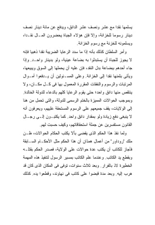 ‫ﻴﺴﻠﻤﻬﺎ ﻨﻘ ‪‬ﺍ ﻤﻊ ﻋﺸﺭ ﻭﻨﺼﻑ ﻋﺸﺭ ﺍﻟﺩﺍﻨﻕ، ﻭﻴﺩﻓﻊ ﻋﻥ ﻤﺎﺌﺔ ﺩﻴﻨﺎﺭ ﻨﺼﻑ‬
                                                 ‫ﺩ‬
‫ﺩﻴﻨﺎﺭ ﺭﺴﻭ ‪‬ﺎ ﻟﻠﺨﺯﺍﻨﺔ، ﻭﺇﻻ ﻓﺈﻥ ﻫﺅﻻﺀ ﺍﻟﺠﺒﺎﺓ ﻴﺤﻀﺭﻭﻥ ﺍﻟﻤـﺎل ﻨﻘـ ‪‬ﺍ،‬
  ‫ﺩ‬                                                 ‫ﻤ‬
                                  ‫ﻭﻴﺴﻠﻤﻭﻨﻪ ﻟﻠﺨﺯﻨﺔ ﻤﻊ ﺭﺴﻭﻡ ﺍﻟﺨﺯﺍﻨﺔ.‬
‫ﻭﺃﻤﺭ ﺍﻟﺴﻠﻁﺎﻥ ﻜﺫﻟﻙ ﺒﺄﻨﻪ ﺇﺫﺍ ﻤﺎ ﺴﺩﺩ ﺍﻟﺭﻋﺎﻴﺎ ﺍﻟﻀﺭﻴﺒﺔ ﻨﻘ ‪‬ﺍ ﺫﻫﺒ ‪‬ﺎ ﻓﺈﻨﻪ‬
      ‫ﻴ‬      ‫ﺩ‬
‫ﻻ ﻴﺠﻭﺯ ﻟﻠﺠﺒﺎﺓ ﺃﻥ ﻴﺴﺘﺒﺩﻟﻭﺍ ﺒﻪ ﺒﻀﺎﻋﺔ ﻋﻴﻨﻴﺔ، ﻭﻟﻭ ﺒﺩﻴﻨﺎﺭ ﻭﺍﺤـﺩ. ﻭﺇﺫﺍ‬
‫ﺠﺎﺀ ﺃﺤﺩﻫﻡ ﺒﺒﻀﺎﻋﺔ ﺒﺩل ﺍﻟﻨﻘﺩ، ﻓﺈﻥ ﻋﻠﻴﻪ ﺃﻥ ﻴﺤﻤﻠﻬﺎ ﺇﻟﻰ ﺍﻟﺴﻭﻕ ﻭﻴﺒﻴﻌﻬﺎ،‬
‫ﻭﻴﺄﺘﻰ ﺒﺜﻤﻨﻬﺎ ﻨﻘ ‪‬ﺍ ﺇﻟﻰ ﺍﻟﺨﺯﺍﻨﺔ. ﻭﻋﻠﻰ ﺍﻟﻤﺴـﺌﻭﻟﻴﻥ ﺃﻥ ﻴـﺩﻓﻌﻭﺍ ﺃﻤـﻭﺍل‬
                                                ‫ﺩ‬
‫ﺍﻟﻤﺭﺘﺒﺎﺕ ﻭﺍﻟﺭﺴﻭﻡ ﻭﺍﻟﻨﻔﻘﺎﺕ ﺍﻟﻤﻘﺭﺭﺓ ﺍﻟﻤﻌﻤﻭل ﺒﻬﺎ ﻓﻰ ﻜـل ﻤﻜـﺎﻥ، ﻭﻻ‬
‫ﻴﻨﺘﻘﺹ ﻤﻨﻬﺎ ﺩﺍﻨﻕ ﻭﺍﺤﺩ؛ ﺤﺘﻰ ﻴﻘﻭﻡ ﺍﻟﺭﻋﺎﻴﺎ ﻜﻠﻬﻡ ﺒﺎﻟﺩﻋﺎﺀ ﻟﻠﺩﻭﻟﺔ ﺍﻟﺨﺎﻟﺩﺓ.‬
‫ﻭﺒﻤﻭﺠﺏ ﺍﻟﺤﻭﺍﻻﺕ ﺍﻟﻤﻤﻴﺯﺓ ﺒﺎﻟﺨﺘﻡ ﺍﻟﺭﺴﻤﻰ ﻟﻠﺩﻭﻟﺔ، ﻭﺍﻟﺘﻰ ﹸﺤﻤل ﻤﻥ ﻫﻨﺎ‬
          ‫ﺘ‬
‫ﺇﻟﻰ ﺍﻟﻭﻻﻴﺎﺕ، ﻴﻘﻑ ﺠﻤﻴﻌﻬﻡ ﻋﻠﻰ ﺍﻟﺭﺴﻭﻡ ﺍﻟﻤﺴﺘﺤﻘﺔ ﻋﻠﻴﻬﻡ، ﻭﻴﻌﺭﻓﻭﻥ ﺃﻨﻪ‬
‫ﻻ ﻴﻨﺒﻐﻰ ﺩﻓﻊ ﺯﻴﺎﺩﺓ ﻭﻟﻭ ﺒﻤﻘﺩﺍﺭ ﺩﺍﻨﻕ ﻭﺍﺤﺩ. ﻜﻤﺎ ﻴﻜﺘﺒـﻭﻥ ﺇﻟـﻰ ﺭﺠـﺎل‬
          ‫ﺍﻟﻘﺎﻨﻭﻥ ﻤﺴﺘﻔﺴﺭﻴﻥ ﻋﻥ ﺠﻤﻠﺔ ﺍﺴﺘﺤﻘﺎﻗﺎﺘﻬﻡ، ﻭﻜﻴﻑ ﺤﺴﺒﺕ ﻟﻬﻡ.‬
‫ﻭﻟﻤﺎ ﻨﻔﺫ ﻫﺫﺍ ﺍﻟﺤﻜﻡ ﺍﻟﺫﻯ ﻴﻘﻀﻰ ﺒﺄﻻ ﻴﻜﺘﺏ ﺍﻟﺤﻜﺎﻡ ﺍﻟﺤﻭﺍﻻﺕ، ﻅـﻥ‬
‫ﻤﻠﻙ "ﺭﻭﺩﺍﻭﺭ" ﻤﻥ ﺃﻋﻤﺎل ﻫﻤﺫﺍﻥ ﺃﻥ ﻫﺫﺍ ﺍﻟﺤﻜﻡ ﻤﺜل ﺍﻷﺤﻜـﺎﻡ ﺍﻟﺴـﺎﺒﻘﺔ‬
‫ﻓﺄﺠﺎﺯ ﻟﻠﻜﺎﺘﺏ ﺃﻥ ﻴﻜﺘﺏ ﻋﺩﺓ ﺤﻭﺍﻻﺕ ﻋﻠﻰ ﺍﻟﻭﻻﻴﺔ، ﻓﺼﺩﺭ ﺍﻟﺤﻜﻡ ﺒﻘﺘﻠـﻪ‬
‫ﻭﺒﻘﻁﻊ ﻴﺩ ﺍﻟﻜﺎﺘﺏ. ﻭﻋﻨﺩﻤﺎ ﻋﻠﻡ ﺍﻟﻜﺎﺘﺏ ﺒﻤﺴﻴﺭ ﺍﻟﺭﺴﻭل ﻟﺘﻨﻔﻴﺫ ﻫﺫﻩ ﺍﻟﻤﻬﻤﺔ‬
‫ﺍﻟﺨﻁﻴﺭﺓ ﻻﺫ ﺒﺎﻟﻔﺭﺍﺭ. ﻭﺒﻌﺩ ﺜﻼﺙ ﺴﻨﻭﺍﺕ، ﺘﻭﻓﻰ ﻓﻰ ﺍﻟﻤﻜﺎﻥ ﺍﻟﺫﻯ ﻜﺎﻥ ﻗﺩ‬
‫ﻫﺭﺏ ﺇﻟﻴﻪ. ﻭﺒﻌﺩ ﻤﺩﺓ ﻗﺒﻀﻭﺍ ﻋﻠﻰ ﻜﺎﺘﺏ ﻓﻰ ﻨﻬﺎﻭﻨﺩ، ﻭﻗﻁﻌﻭﺍ ﻴﺩﻩ. ﻜﺫﻟﻙ‬
 