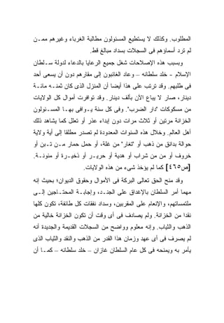 ‫ﺍﻟﻤﻁﻠﻭﺏ. ﻭﻜﺫﻟﻙ ﻻ ﻴﺴﺘﻁﻴﻊ ﺍﻟﻤﺴﺌﻭﻟﻭﻥ ﻤﻁﺎﻟﺒﺔ ﺍﻟﻐﺭﺒﺎﺀ ﻭﻏﻴﺭﻫﻡ ﻤﻤـﻥ‬
                       ‫ﻟﻡ ﺘﺭﺩ ﺃﺴﻤﺎﺅﻫﻡ ﻓﻰ ﺍﻟﺴﺠﻼﺕ ﺒﺴﺩﺍﺩ ﻤﺒﺎﻟﻎ ﻗﻁ.‬
‫ﻭﺒﺴﺒﺏ ﻫﺫﻩ ﺍﻹﺼﻼﺤﺎﺕ ﺸﻐل ﺠﻤﻴﻊ ﺍﻟﺭﻋﺎﻴﺎ ﺒﺎﻟﺩﻋﺎﺀ ﻟﺩﻭﻟﺔ ﺴـﻠﻁﺎﻥ‬
‫ﺍﻹﺴﻼﻡ - ﺨﻠﺩ ﺴﻠﻁﺎﻨﻪ – ﻭﻋﺎﺩ ﺍﻟﻐﺎﺌﺒﻭﻥ ﺇﻟﻰ ﻤﻘﺎﺭﻫﻡ ﺩﻭﻥ ﺃﻥ ﻴﺴﻌﻰ ﺃﺤﺩ‬
‫ﻓﻰ ﻁﻠﺒﻬﻡ. ﻭﻗﺩ ﺘﺭﺘﺏ ﻋﻠﻰ ﻫﺫﺍ ﺃﻴ ‪‬ﺎ ﺃﻥ ﺍﻟﻤﻨﺯل ﺍﻟﺫﻯ ﻜﺎﻥ ﺜﻤﻨـﻪ ﻤﺎﺌـﺔ‬
                                ‫ﻀ‬
‫ﺩﻴﻨﺎﺭ، ﺼﺎﺭ ﻻ ﻴﺒﺎﻉ ﺍﻵﻥ ﺒﺄﻟﻑ ﺩﻴﻨﺎﺭ. ﻭﻗﺩ ﺘﻭﺍﻓﺭﺕ ﺃﻤﻭﺍل ﻜل ﺍﻟﻭﻻﻴﺎﺕ‬
‫ﻤﻥ ﻤﺴﻜﻭﻜﺎﺕ "ﺩﺍﺭ ﺍﻟﻀﺭﺏ". ﻭﻓﻰ ﻜل ﺴﻨﺔ ﻴـﻭﺍﻓﻰ ﺒﻬـﺎ ﺍﻟﻤﺴـﺌﻭﻟﻭﻥ‬
‫ﺍﻟﺨﺯﺍﻨﺔ ﻤﺭﺘﻴﻥ ﺃﻭ ﺜﻼﺙ ﻤﺭﺍﺕ ﺩﻭﻥ ﺇﺒﺩﺍﺀ ﻋﺫﺭ ﺃﻭ ﺘﻌﻠل ﻜﻤﺎ ﻴﺸﺎﻫﺩ ﺫﻟﻙ‬
‫ﺃﻫل ﺍﻟﻌﺎﻟﻡ. ﻭﺨﻼل ﻫﺫﻩ ﺍﻟﺴﻨﻭﺍﺕ ﺍﻟﻤﻌﺩﻭﺩﺓ ﻟﻡ ﺘﺼﺩﺭ ﻤﻁﻠ ﹰﺎ ﺇﻟﻰ ﺃﻴﺔ ﻭﻻﻴﺔ‬
              ‫ﻘ‬
‫ﺤﻭﺍﻟﺔ ﺒﺩﺍﻨﻕ ﻤﻥ ﺫﻫﺏ ﺃﻭ "ﺘﻐﺎﺭ" ﻤﻥ ﻏﻠﺔ، ﺃﻭ ﺤﻤل ﺤﻤﺎﺭ ﻤـﻥ ﺘـﺒﻥ ﺃﻭ‬
‫ﺨﺭﻭﻑ ﺃﻭ ﻤﻥ ﻤﻥ ﺸﺭﺍﺏ ﺃﻭ ﻫﺩﻴﺔ ﺃﻭ ﺤﺭﻴـﺭ ﺃﻭ ﺫﺨﻴـﺭﺓ ﺃﻭ ﻤﺌﻭﻨـﺔ.‬
                                              ‫‪‬‬
                    ‫]ﺹ٥٦٤[ ﻜﻤﺎ ﻟﻡ ﻴﺅﺨﺫ ﺸﻰﺀ ﻤﻥ ﻫﺫﻩ ﺍﻟﻭﻻﻴﺎﺕ.‬
‫ﻭﻗﺩ ﻤﻨﺢ ﺍﻟﺤﻕ ﺘﻌﺎﻟﻰ ﺍﻟﺒﺭﻜﺔ ﻓﻰ ﺍﻷﻤﻭﺍل ﻭﺤﻘﻭﻕ ﺍﻟﺩﻴﻭﺍﻥ؛ ﺒﺤﻴﺙ ﺇﻨﻪ‬
‫ﻤﻬﻤﺎ ﺃﻤﺭ ﺍﻟﺴﻠﻁﺎﻥ ﺒﺎﻹﻏﺩﺍﻕ ﻋﻠﻰ ﺍﻟﺠﻨـﺩ، ﻭﺇﺠﺎﺒـﺔ ﺍﻟﻤﺤﺘـﺎﺠﻴﻥ ﺇﻟـﻰ‬
‫ﻤﻠﺘﻤﺴﺎﺘﻬﻡ، ﻭﺍﻹﻨﻌﺎﻡ ﻋﻠﻰ ﺍﻟﻤﻘﺭﺒﻴﻥ، ﻭﺴﺩﺍﺩ ﻨﻔﻘﺎﺕ ﻜل ﻁﺎﺌﻔﺔ، ﺘﻜﻭﻥ ﻜﻠﻬﺎ‬
‫ﻨﻘ ‪‬ﺍ ﻤﻥ ﺍﻟﺨﺯﺍﻨﺔ. ﻭﻟﻡ ﻴﺼﺎﺩﻑ ﻓﻰ ﺃﻯ ﻭﻗﺕ ﺃﻥ ﺘﻜﻭﻥ ﺍﻟﺨﺯﺍﻨﺔ ﺨﺎﻟﻴﺔ ﻤﻥ‬
                                                          ‫ﺩ‬
‫ﺍﻟﺫﻫﺏ ﻭﺍﻟﺜﻴﺎﺏ. ﻭﺇﻨﻪ ﻤﻌﻠﻭﻡ ﻭﻭﺍﻀﺢ ﻤﻥ ﺍﻟﺴﺠﻼﺕ ﺍﻟﻘﺩﻴﻤﺔ ﻭﺍﻟﺠﺩﻴﺩﺓ ﺃﻨﻪ‬
‫ﻟﻡ ﻴﺼﺭﻑ ﻓﻰ ﺃﻯ ﻋﻬﺩ ﻭﺯﻤﺎﻥ ﻫﺫﺍ ﺍﻟﻘﺩﺭ ﻤﻥ ﺍﻟﺫﻫﺏ ﻭﺍﻟﻨﻘﺩ ﻭﺍﻟﺜﻴﺎﺏ ﺍﻟﺫﻯ‬
‫ﻴﺄﻤﺭ ﺒﻪ ﻭﻴﻤﻨﺤﻪ ﻓﻰ ﻜل ﻋﺎﻡ ﺍﻟﺴﻠﻁﺎﻥ ﻏﺎﺯﺍﻥ – ﺨﻠﺩ ﺴﻠﻁﺎﻨﻪ – ﻜﻤـﺎ ﺃﻥ‬
 