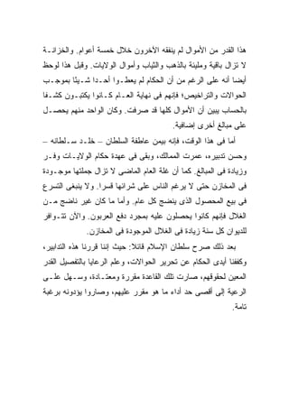 ‫ﻫﺫﺍ ﺍﻟﻘﺩﺭ ﻤﻥ ﺍﻷﻤﻭﺍل ﻟﻡ ﻴﻨﻔﻘﻪ ﺍﻵﺨﺭﻭﻥ ﺨﻼل ﺨﻤﺴﺔ ﺃﻋﻭﺍﻡ. ﻭﺍﻟﺨﺯﺍﻨـﺔ‬
‫ﻻ ﺘﺯﺍل ﺒﺎﻗﻴﺔ ﻭﻤﻠﻴﺌﺔ ﺒﺎﻟﺫﻫﺏ ﻭﺍﻟﺜﻴﺎﺏ ﻭﺃﻤﻭﺍل ﺍﻟﻭﻻﻴﺎﺕ. ﻭﻗﺒل ﻫﺫﺍ ﻟﻭﺤﻅ‬
‫ﺃﻴ ‪‬ﺎ ﺃﻨﻪ ﻋﻠﻰ ﺍﻟﺭﻏﻡ ﻤﻥ ﺃﻥ ﺍﻟﺤﻜﺎﻡ ﻟﻡ ﻴﻌﻁـﻭﺍ ﺃﺤـ ‪‬ﺍ ﺸـﻴ ًﺎ ﺒﻤﻭﺠـﺏ‬
        ‫ﺌ‬      ‫ﺩ‬                                           ‫ﻀ‬
‫ﺍﻟﺤﻭﺍﻻﺕ ﻭﺍﻟﺘﺭﺍﺨﻴﺹ؛ ﻓﺈﻨﻬﻡ ﻓﻰ ﻨﻬﺎﻴﺔ ﺍﻟﻌـﺎﻡ ﻜـﺎﻨﻭﺍ ﻴﻜﺘﺒـﻭﻥ ﻜﺸـ ﹰﺎ‬
 ‫ﻔ‬
‫ﺒﺎﻟﺤﺴﺎﺏ ﻴﺒﻴﻥ ﺃﻥ ﺍﻷﻤﻭﺍل ﻜﻠﻬﺎ ﻗﺩ ﺼﺭﻓﺕ. ﻭﻜﺎﻥ ﺍﻟﻭﺍﺤﺩ ﻤﻨﻬﻡ ﻴﺤﺼـل‬
                                        ‫ﻋﻠﻰ ﻤﺒﺎﻟﻎ ﺃﺨﺭﻯ ﺇﻀﺎﻓﻴﺔ.‬
‫ﺃﻤﺎ ﻓﻰ ﻫﺫﺍ ﺍﻟﻭﻗﺕ، ﻓﺈﻨﻪ ﺒﻴﻤﻥ ﻋﺎﻁﻔﺔ ﺍﻟﺴﻠﻁﺎﻥ – ﺨﻠـﺩ ﺴـﻠﻁﺎﻨﻪ –‬
‫ﻭﺤﺴﻥ ﺘﺩﺒﻴﺭﻩ، ﻋﻤﺭﺕ ﺍﻟﻤﻤﺎﻟﻙ، ﻭﺒﻘﻰ ﻓﻰ ﻋﻬﺩﺓ ﺤﻜﺎﻡ ﺍﻟﻭﻻﻴـﺎﺕ ﻭﻓـﺭ‬
‫ﻭﺯﻴﺎﺩﺓ ﻓﻰ ﺍﻟﻤﺒﺎﻟﻎ. ﻜﻤﺎ ﺃﻥ ﻏﻠﺔ ﺍﻟﻌﺎﻡ ﺍﻟﻤﺎﻀﻰ ﻻ ﺘﺯﺍل ﺠﻤﻠﺘﻬﺎ ﻤﻭﺠـﻭﺩﺓ‬
‫ﻓﻰ ﺍﻟﻤﺨﺎﺯﻥ ﺤﺘﻰ ﻻ ﻴﺭﻏﻡ ﺍﻟﻨﺎﺱ ﻋﻠﻰ ﺸﺭﺍﺌﻬﺎ ﻗﺴ ‪‬ﺍ. ﻭﻻ ﻴﻨﺒﻐﻰ ﺍﻟﺘﺴﺭﻉ‬
                  ‫ﺭ‬
‫ﻓﻰ ﺒﻴﻊ ﺍﻟﻤﺤﺼﻭل ﺍﻟﺫﻯ ﻴﻨﻀﺞ ﻜل ﻋﺎﻡ. ﻭﺃﻤﺎ ﻤﺎ ﻜﺎﻥ ﻏﻴﺭ ﻨﺎﻀﺞ ﻤـﻥ‬
‫ﺍﻟﻐﻼل ﻓﺈﻨﻬﻡ ﻜﺎﻨﻭﺍ ﻴﺤﺼﻠﻭﻥ ﻋﻠﻴﻪ ﺒﻤﺠﺭﺩ ﺩﻓﻊ ﺍﻟﻌﺭﺒﻭﻥ. ﻭﺍﻵﻥ ﺘﺘـﻭﺍﻓﺭ‬
             ‫ﻟﻠﺩﻴﻭﺍﻥ ﻜل ﺴﻨﺔ ﺯﻴﺎﺩﺓ ﻓﻰ ﺍﻟﻐﻼل ﺍﻟﻤﻭﺠﻭﺩﺓ ﻓﻰ ﺍﻟﻤﺨﺎﺯﻥ.‬
‫ﺒﻌﺩ ﺫﻟﻙ ﺼﺭﺡ ﺴﻠﻁﺎﻥ ﺍﻹﺴﻼﻡ ﻗﺎﺌﻼ: ﺤﻴﺙ ﺇﻨﻨﺎ ﻗﺭﺭﻨﺎ ﻫﺫﻩ ﺍﻟﺘﺩﺍﺒﻴﺭ،‬
                              ‫ﹰ‬
‫ﻭﻜﻔﻔﻨﺎ ﺃﻴﺩﻯ ﺍﻟﺤﻜﺎﻡ ﻋﻥ ﺘﺤﺭﻴﺭ ﺍﻟﺤﻭﺍﻻﺕ، ﻭﻋﻠﻡ ﺍﻟﺭﻋﺎﻴﺎ ﺒﺎﻟﺘﻔﺼﻴل ﺍﻟﻘﺩﺭ‬
‫ﺍﻟﻤﻌ ‪‬ﻥ ﻟﺤﻘﻭﻗﻬﻡ، ﺼﺎﺭﺕ ﺘﻠﻙ ﺍﻟﻘﺎﻋﺩﺓ ﻤﻘﺭﺭﺓ ﻭﻤﻌﺘـﺎﺩﺓ، ﻭﺴـﻬل ﻋﻠـﻰ‬
                                                      ‫ﻴ‬
‫ﺍﻟﺭﻋﻴﺔ ﺇﻟﻰ ﺃﻗﺼﻰ ﺤﺩ ﺃﺩﺍﺀ ﻤﺎ ﻫﻭ ﻤﻘﺭﺭ ﻋﻠﻴﻬﻡ، ﻭﺼﺎﺭﻭﺍ ﻴﺅﺩﻭﻨﻪ ﺒﺭﻏﺒﺔ‬
                                                           ‫ﺘﺎﻤﺔ.‬
 