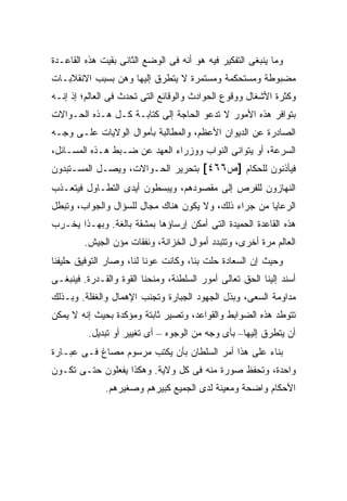 ‫ﻭﻤﺎ ﻴﻨﺒﻐﻰ ﺍﻟﺘﻔﻜﻴﺭ ﻓﻴﻪ ﻫﻭ ﺃﻨﻪ ﻓﻰ ﺍﻟﻭﻀﻊ ﺍﻟﺜﺎﻨﻰ ﺒﻘﻴﺕ ﻫﺫﻩ ﺍﻟﻘﺎﻋـﺩﺓ‬
‫ﻤﻀﺒﻭﻁﺔ ﻭﻤﺴﺘﺤﻜﻤﺔ ﻭﻤﺴﺘﻤﺭﺓ ﻻ ﻴﺘﻁﺭﻕ ﺇﻟﻴﻬﺎ ﻭﻫﻥ ﺒﺴﺒﺏ ﺍﻻﻨﻘﻼﺒـﺎﺕ‬
‫ﻭﻜﺜﺭﺓ ﺍﻷﺸﻐﺎل ﻭﻭﻗﻭﻉ ﺍﻟﺤﻭﺍﺩﺙ ﻭﺍﻟﻭﻗﺎﺌﻊ ﺍﻟﺘﻰ ﺘﺤﺩﺙ ﻓﻰ ﺍﻟﻌﺎﻟﻡ؛ ﺇﺫ ﺇﻨـﻪ‬
‫ﺒﺘﻭﺍﻓﺭ ﻫﺫﻩ ﺍﻷﻤﻭﺭ ﻻ ﺘﺩﻋﻭ ﺍﻟﺤﺎﺠﺔ ﺇﻟﻰ ﻜﺘﺎﺒـﺔ ﻜـل ﻫـﺫﻩ ﺍﻟﺤـﻭﺍﻻﺕ‬
‫ﺍﻟﺼﺎﺩﺭﺓ ﻋﻥ ﺍﻟﺩﻴﻭﺍﻥ ﺍﻷﻋﻅﻡ، ﻭﺍﻟﻤﻁﺎﻟﺒﺔ ﺒﺄﻤﻭﺍل ﺍﻟﻭﻻﻴﺎﺕ ﻋﻠـﻰ ﻭﺠـﻪ‬
‫ﺍﻟﺴﺭﻋﺔ، ﺃﻭ ﻴﺘﻭﺍﻨﻰ ﺍﻟﻨﻭﺍﺏ ﻭﻭﺯﺭﺍﺀ ﺍﻟﻌﻬﺩ ﻋﻥ ﻀـﺒﻁ ﻫـﺫﻩ ﺍﻟﻤﺴـﺎﺌل،‬
‫ﻓﻴﺄﺫﻨﻭﻥ ﻟﻠﺤﻜﺎﻡ ]ﺹ٦٦٤[ ﺒﺘﺤﺭﻴﺭ ﺍﻟﺤـﻭﺍﻻﺕ، ﻭﻴﺼـل ﺍﻟﻤﺴـﺘﺒﺩﻭﻥ‬
‫ﺍﻟﻨﻬﺎﺯﻭﻥ ﻟﻠﻔﺭﺹ ﺇﻟﻰ ﻤﻘﺼﻭﺩﻫﻡ، ﻭﻴﺒﺴﻁﻭﻥ ﺃﻴﺩﻯ ﺍﻟﺘﻁـﺎﻭل ﻓﻴﺘﻌـﺫﺏ‬
‫ﺍﻟﺭﻋﺎﻴﺎ ﻤﻥ ﺠﺭﺍﺀ ﺫﻟﻙ، ﻭﻻ ﻴﻜﻭﻥ ﻫﻨﺎﻙ ﻤﺠﺎل ﻟﻠﺴﺅﺍل ﻭﺍﻟﺠﻭﺍﺏ، ﻭﺘﺒﻁل‬
‫ﻫﺫﻩ ﺍﻟﻘﺎﻋﺩﺓ ﺍﻟﺤﻤﻴﺩﺓ ﺍﻟﺘﻰ ﺃﻤﻜﻥ ﺇﺭﺴﺎﺅﻫﺎ ﺒﻤﺸﻘﺔ ﺒﺎﻟﻐﺔ. ﻭﺒﻬـﺫﺍ ﻴﺨـﺭﺏ‬
        ‫ﺍﻟﻌﺎﻟﻡ ﻤﺭﺓ ﺃﺨﺭﻯ، ﻭﺘﺘﺒﺩﺩ ﺃﻤﻭﺍل ﺍﻟﺨﺯﺍﻨﺔ، ﻭﻨﻔﻘﺎﺕ ﻤﺅﻥ ﺍﻟﺠﻴﺵ.‬
‫ﻭﺤﻴﺙ ﺇﻥ ﺍﻟﺴﻌﺎﺩﺓ ﺤﻠﺕ ﺒﻨﺎ، ﻭﻜﺎﻨﺕ ﻋﻭ ﹰﺎ ﻟﻨﺎ، ﻭﺼﺎﺭ ﺍﻟﺘﻭﻓﻴﻕ ﺤﻠﻴﻔﻨﺎ‬
                          ‫ﻨ‬
‫ﺃﺴﻨﺩ ﺇﻟﻴﻨﺎ ﺍﻟﺤﻕ ﺘﻌﺎﻟﻰ ﺃﻤﻭﺭ ﺍﻟﺴﻠﻁﻨﺔ، ﻭﻤﻨﺤﻨﺎ ﺍﻟﻘﻭﺓ ﻭﺍﻟﻘـﺩﺭﺓ. ﻓﻴﻨﺒﻐـﻰ‬
‫ﻤﺩﺍﻭﻤﺔ ﺍﻟﺴﻌﻰ، ﻭﺒﺫل ﺍﻟﺠﻬﻭﺩ ﺍﻟﺠﺒﺎﺭﺓ ﻭﺘﺠﻨﺏ ﺍﻹﻫﻤﺎل ﻭﺍﻟﻐﻔﻠﺔ. ﻭﺒـﺫﻟﻙ‬
‫ﺘﺘﻭﻁﺩ ﻫﺫﻩ ﺍﻟﻀﻭﺍﺒﻁ ﻭﺍﻟﻘﻭﺍﻋﺩ، ﻭﺘﺼﻴﺭ ﺜﺎﺒﺘﺔ ﻭﻤﺅﻜﺩﺓ ﺒﺤﻴﺙ ﺇﻨﻪ ﻻ ﻴﻤﻜﻥ‬
         ‫ﺃﻥ ﻴﺘﻁﺭﻕ ﺇﻟﻴﻬﺎ– ﺒﺄﻯ ﻭﺠﻪ ﻤﻥ ﺍﻟﻭﺠﻭﻩ – ﺃﻯ ﺘﻐﻴﻴﺭ ﺃﻭ ﺘﺒﺩﻴل.‬
‫ﺒﻨﺎﺀ ﻋﻠﻰ ﻫﺫﺍ ﺃﻤﺭ ﺍﻟﺴﻠﻁﺎﻥ ﺒﺄﻥ ﻴﻜﺘﺏ ﻤﺭﺴﻭﻡ ﻤﺼﺎﻍ ﻓـﻰ ﻋﺒـﺎﺭﺓ‬
‫ﻭﺍﺤﺩﺓ، ﻭﺘﺤﻔﻅ ﺼﻭﺭﺓ ﻤﻨﻪ ﻓﻰ ﻜل ﻭﻻﻴﺔ. ﻭﻫﻜﺫﺍ ﻴﻔﻌﻠﻭﻥ ﺤﺘـﻰ ﺘﻜـﻭﻥ‬
              ‫ﺍﻷﺤﻜﺎﻡ ﻭﺍﻀﺤﺔ ﻭﻤﻌﻴﻨﺔ ﻟﺩﻯ ﺍﻟﺠﻤﻴﻊ ﻜﺒﻴﺭﻫﻡ ﻭﺼﻐﻴﺭﻫﻡ.‬
 