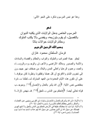 ‫ﻭﻫﺫﺍ ﻫﻭ ﻨﺹ ﺍﻟﻤﺭﺴﻭﻡ ﻨﺫﻜﺭﻩ ﻋﻠﻰ ﺍﻟﻨﺤﻭ ﺍﻵﺘﻰ:‬




      ‫اﻟﻤﺮﺳﻮم اﻟﺨﺎص ﺑﺪﺥﻞ اﻟﻮﻻیﺎت اﻟﺬى یﻜﺘﺒﻪ اﻟﺪیﻮان‬
     ‫ﺑﺎﻟﺘﻔﺼﻴﻞ، ﺛﻢ یﻘﻮم ﺑﺘﻮزیﻌﻪ، ویﻘﻀﻰ ﺑﺄﻻ یﻜﺘﺐ اﻟﻤﻠﻮك‬
                 ‫وﺣﻜﺎم اﻟﻮﻻیﺎت ﺣﻮاﻻت ﺑﺘﺎ ًﺎ‬
                  ‫ﺗ‬
                   ‫מ‬      ‫א‬     ‫מא א‬
                    ‫ﻓﺭﻤﺎﻥ ﺍﻟﺴﻠﻁﺎﻥ ﻤﺤﻤﻭﺩ ﻏﺎﺯﺍﻥ‬
‫ﻟﻴﻌﻠﻡ ﺠﺒﺎﺓ ﺍﻟﻀﺭﺍﺌﺏ ﻭﺍﻟﻤﻠﻭﻙ ﻭﺍﻟﻨﻭﺍﺏ ﻭﺍﻟﺤﻜﺎﻡ ﻭﺍﻟﻘﻀﺎﺓ ﻭﺍﻟﺴﺎﺩﺍﺕ‬
‫ﻭﺍﻷﺌﻤﺔ ﻭﺍﻟﺼﺩﻭﺭ ﻭﻤﻼﻙ ﺍﻷﺭﺍﻀﻰ ﻭﺍﻷﻋﻴـﺎﻥ ﻭﺍﻟﻭﺠـﻭﻩ ﻭﺍﻟﺭﺅﺴـﺎﺀ‬
‫ﻭﺍﻟﻌﻤﺩ، ﻭﻋﻤﻭﻡ ﺍﻟﺭﻋﺎﻴﺎ ﻭﺃﻫﺎﻟﻰ ﺍﻟﻤﺩﻥ ﻭﺍﻟﺒﻼﺩ ﻤﻥ ﻀﻔﺎﻑ ﻨﻬﺭ ﺠﻴﺠـﻭﻥ‬
‫ﺇﻟﻰ ﺘﺨﻭﻭﻡ ﺍﻟﺸﺎﻡ ﻭﺍﻻﻓﺭﻨﺞ ﺃﻥ ﻜل ﻫﻤﺘﻨﺎ ﻭﺘﻔﻜﻴﺭﻨﺎ ﻭﻨﻅﺭﻨﺎ ﻜﺎﻥ ﻤﻭﻗﻭ ﹰـﺎ‬
  ‫ﻓ‬
‫ﻋﻠﻰ ﺃﻥ ﺘﻜﻭﻥ ﻫﺫﻩ ﺍﻷﻴﺎﻡ ﺍﻟﻤﻌﺩﻭﺩﺓ ﻤﻥ ﺍﻟﻌﻬﺩ ﺍﻟﻤﺒﺎﺭﻙ ﻟﺴـﻠﻁﺘﻨﺎ ﺴـﺎﺌﺭﺓ‬
                 ‫‪‬‬
‫ﺇﻥ ﺍﷲ ﻴﺄﻤﺭ ﺒﺎﻟﻌﺩل ﻭﺍﻹﺤﺴﺎﻥ )١(. ﻭﺒﻤﻭﺠـﺏ‬       ‫ﺒﻤﻘﺘﻀﻰ ﻨﺹ ﺍﻵﻴﺔ: ‪‬‬
‫)٢(. ﻓﻨـﻨﻬﺽ ﻹﺯﺍﻟـﺔ‬       ‫ﻗﻭﻟﻪ ﺘﻌﺎﻟﻰ ﺃﻴﻀ‪‬ﺎ: ‪‬ﻓﺎﺤﻜﻡ ﺒﻴﻥ ﺍﻟﻨﺎﺱ ﺒـﺎﻟﺤﻕ‪‬‬
                                                                          ‫-‬
‫)١( اﻵﻳ ﺔ: ‪‬إن اﷲ ﻳ ﺄﻡﺮآﻢ ﺑﺎﻝﻌ ﺪل واﻹﺣﺴ ﺎن وإﻳﺘ ﺎء ذى اﻝﻘﺮﺑ ﻰ وﻳﻨﻬ ﻰ ﻋ ﻦ اﻝﻔﺤﺸ ﺎء‬
                     ‫واﻝﻤﻨﻜﺮ واﻝﺒﻐﻰ ﻳﻌﻈﻜﻢ ﻝﻌﻠﻜﻢ ﺗﺬآﺮون‪) .‬ﺳﻮرة اﻝﻨﺤﻞ، ﺁﻳﺔ ٠٩(.‬
‫)٢( اﻵﻳﺔ: ‪‬ﻳﺎ داود إﻧﺎ ﺟﻌﻠﻨﺎك ﺧﻠﻴﻔﺔ ﻓﻰ اﻷرض ﻓﺎﺣﻜﻢ ﺑﻴﻦ اﻝﻨﺎس ﺑﺎﻝﺤﻖ وﻻ ﺗﺘﺒﻊ اﻝﻬﻮى‬
‫ﻓﻴﻀﻠﻚ ﻋﻦ ﺳﺒﻴﻞ اﷲ إن اﻝﺬﻳﻦ ﻳﻀﻠﻮن ﻋﻦ ﺳﺒﻴﻞ اﷲ ﻝﻬﻢ ﻋ ﺬاب ﺷ ﺪﻳﺪ ﺑﻤ ﺎ ﻧﺴ ﻮا ﻳ ﻮم‬
                                                ‫اﻝﺤﺴﺎب‪) .‬ﺳﻮرة ص، ﺁﻳﺔ ٦٢(.‬
 