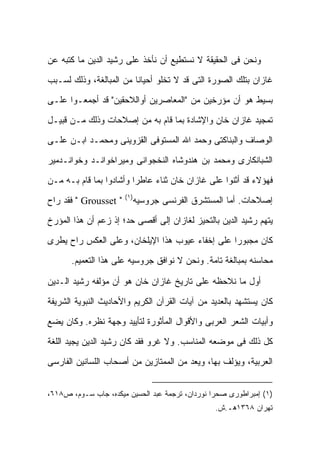 ‫ﻭﻨﺤﻥ ﻓﻰ ﺍﻟﺤﻘﻴﻘﺔ ﻻ ﻨﺴﺘﻁﻴﻊ ﺃﻥ ﻨﺄﺨﺫ ﻋﻠﻰ ﺭﺸﻴﺩ ﺍﻟﺩﻴﻥ ﻤﺎ ﻜﺘﺒﻪ ﻋﻥ‬

‫ﻏﺎﺯﺍﻥ ﺒﺘﻠﻙ ﺍﻟﺼﻭﺭﺓ ﺍﻟﺘﻰ ﻗﺩ ﻻ ﺘﺨﻠﻭ ﺃﺤﻴﺎ ﹰﺎ ﻤﻥ ﺍﻟﻤﺒﺎﻟﻐﺔ، ﻭﺫﻟﻙ ﻟﺴـﺒﺏ‬
                         ‫ﻨ‬

‫ﺒﺴﻴﻁ ﻫﻭ ﺃﻥ ﻤﺅﺭﺨﻴﻥ ﻤﻥ "ﺍﻟﻤﻌﺎﺼﺭﻴﻥ ﺃﻭﺍﻟﻼﺤﻘﻴﻥ" ﻗﺩ ﺃﺠﻤﻌـﻭﺍ ﻋﻠـﻰ‬

‫ﺘﻤﺠﻴﺩ ﻏﺎﺯﺍﻥ ﺨﺎﻥ ﻭﺍﻹﺸﺎﺩﺓ ﺒﻤﺎ ﻗﺎﻡ ﺒﻪ ﻤﻥ ﺇﺼﻼﺤﺎﺕ ﻭﺫﻟﻙ ﻤـﻥ ﻗﺒﻴـل‬

‫ﺍﻟﻭﺼﺎﻑ ﻭﺍﻟﺒﻨﺎﻜﺘﻰ ﻭﺤﻤﺩ ﺍﷲ ﺍﻟﻤﺴﺘﻭﻓﻰ ﺍﻟﻘﺯﻭﻴﻨﻰ ﻭﻤﺤﻤـﺩ ﺍﺒـﻥ ﻋﻠـﻰ‬

‫ﺍﻟﺸﺒﺎﻨﻜﺎﺭﻯ ﻭﻤﺤﻤﺩ ﺒﻥ ﻫﻨﺩﻭﺸﺎﻩ ﺍﻟﻨﺨﺠﻭﺍﻨﻰ ﻭﻤﻴﺭﺍﺨﻭﺍﻨـﺩ ﻭﺨﻭﺍﻨـﺩﻤﻴﺭ‬

‫ﻓﻬﺅﻻﺀ ﻗﺩ ﺃﺜﻨﻭﺍ ﻋﻠﻰ ﻏﺎﺯﺍﻥ ﺨﺎﻥ ﺜﻨﺎﺀ ﻋﺎﻁ ‪‬ﺍ ﻭﺃﺸﺎﺩﻭﺍ ﺒﻤﺎ ﻗﺎﻡ ﺒـﻪ ﻤـﻥ‬
                         ‫ﺭ‬
                       ‫)١(‬
‫" ‪ " Grousset‬ﻓﻘﺩ ﺭﺍﺡ‬     ‫ﺇﺼﻼﺤﺎﺕ. ﺃﻤﺎ ﺍﻟﻤﺴﺘﺸﺭﻕ ﺍﻟﻔﺭﻨﺴﻰ ﺠﺭﻭﺴﻴﻪ‬

‫ﻴﺘﻬﻡ ﺭﺸﻴﺩ ﺍﻟﺩﻴﻥ ﺒﺎﻟﺘﺤﻴﺯ ﻟﻐﺎﺯﺍﻥ ﺇﻟﻰ ﺃﻗﺼﻰ ﺤﺩ؛ ﺇﺫ ﺯﻋﻡ ﺃﻥ ﻫﺫﺍ ﺍﻟﻤﺅﺭﺥ‬

‫ﻜﺎﻥ ﻤﺠﺒﻭ ‪‬ﺍ ﻋﻠﻰ ﺇﺨﻔﺎﺀ ﻋﻴﻭﺏ ﻫﺫﺍ ﺍﻹﻴﻠﺨﺎﻥ، ﻭﻋﻠﻰ ﺍﻟﻌﻜﺱ ﺭﺍﺡ ﻴﻁﺭﻯ‬
                                                 ‫ﺭ‬
       ‫ﻤﺤﺎﺴﻨﻪ ﺒﻤﺒﺎﻟﻐﺔ ﺘﺎﻤﺔ. ﻭﻨﺤﻥ ﻻ ﻨﻭﺍﻓﻕ ﺠﺭﻭﺴﻴﻪ ﻋﻠﻰ ﻫﺫﺍ ﺍﻟﺘﻌﻤﻴﻡ.‬

‫ﺃﻭل ﻤﺎ ﻨﻼﺤﻅﻪ ﻋﻠﻰ ﺘﺎﺭﻴﺦ ﻏﺎﺯﺍﻥ ﺨﺎﻥ ﻫﻭ ﺃﻥ ﻤﺅﻟﻔﻪ ﺭﺸﻴﺩ ﺍﻟـﺩﻴﻥ‬

‫ﻜﺎﻥ ﻴﺴﺘﺸﻬﺩ ﺒﺎﻟﻌﺩﻴﺩ ﻤﻥ ﺁﻴﺎﺕ ﺍﻟﻘﺭﺁﻥ ﺍﻟﻜﺭﻴﻡ ﻭﺍﻷﺤﺎﺩﻴﺙ ﺍﻟﻨﺒﻭﻴﺔ ﺍﻟﺸﺭﻴﻔﺔ‬

‫ﻭﺃﺒﻴﺎﺕ ﺍﻟﺸﻌﺭ ﺍﻟﻌﺭﺒﻰ ﻭﺍﻷﻗﻭﺍل ﺍﻟﻤﺄﺜﻭﺭﺓ ﻟﺘﺄﻴﻴﺩ ﻭﺠﻬﺔ ﻨﻅﺭﻩ. ﻭﻜﺎﻥ ﻴﻀﻊ‬

‫ﻜل ﺫﻟﻙ ﻓﻰ ﻤﻭﻀﻌﻪ ﺍﻟﻤﻨﺎﺴﺏ. ﻭﻻ ﻏﺭﻭ ﻓﻘﺩ ﻜﺎﻥ ﺭﺸﻴﺩ ﺍﻟﺩﻴﻥ ﻴﺠﻴﺩ ﺍﻟﻠﻐﺔ‬

‫ﺍﻟﻌﺭﺒﻴﺔ، ﻭﻴﺅﻟﻑ ﺒﻬﺎ، ﻭﻴﻌﺩ ﻤﻥ ﺍﻟﻤﻤﺘﺎﺯﻴﻥ ﻤﻥ ﺃﺼﺤﺎﺏ ﺍﻟﻠﺴﺎﻨﻴﻥ ﺍﻟﻔﺎﺭﺴﻰ‬


‫)١( ﺇﻤﺒﺭﺍﻁﻭﺭﻯ ﺼﺤﺭﺍ ﻨﻭﺭﺩﺍﻥ، ﺘﺭﺠﻤﺔ ﻋﺒﺩ ﺍﻟﺤﺴﻴﻥ ﻤﻴﻜﺩﻩ، ﺠﺎﺏ ﺴـﻭﻡ، ﺹ٨١٦،‬
                                                 ‫ﺘﻬﺭﺍﻥ ٨٦٣١ﻫـ.ﺵ.‬
 