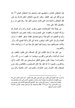 ‫ﺇﻟﻴﻪ ﺍﻟﺴﻠﻁﺎﻥ ﺍﻟﻌﺎﺩل، ﻭﺃﺒﻐﻀﻬﻡ ﺇﻟﻴﻪ ﻭﺃﺒﻌﺩﻫﻡ ﻤﻨﻪ ﺍﻟﺴﻠﻁﺎﻥ ﺍﻟﺠﺎﺌﺭ")٥(، ﻗﺩ‬
‫ﺨﺭﺝ ﺫﻟﻙ ﺇﻟﻰ ﺤﻴﺯ ﺍﻟﺘﻨﻔﻴﺫ. ﻭﺒﻘﺩﺭ ﺍﻟﻭﺴﻊ ﻭﺍﻹﻤﻜﺎﻥ ﺃﻤﻜﻥ ﺘﺩﺍﺭﻙ ﺒﻌـﺽ‬
‫ﺘﻠﻙ ﺍﻟﻤﻅﺎﻟﻡ ﻭﺍﻻﻋﺘﺩﺍﺀﺍﺕ ﺍﻟﺘﻰ ﻜﺎﻨﺕ ﻤﺴﺘﻤﺭﺓ ﻗﺒل ﻫﺫﺍ. ﻭﻗﺩ ﺘﻌﻴﻥ ﺸـﺭﺡ‬
                                                       ‫ﻭﺘﻔﺼﻴل ﺫﻟﻙ ﻋﻠﻰ ﺤﺩﺓ:‬
‫ﻤﻥ ﺠﻤﻠﺔ ﻫﺫﻩ ﺍﻹﺼﻼﺤﺎﺕ ﺘﻌﻴﻴﻥ ﻭﺘﻘﺭﻴﺭ ﺃﻤﻭﺍل ﻭﺃﺤـﻭﺍل ﺍﻟﻤﻤﺎﻟـﻙ‬
‫ﻭﺇﺯﺍﻟﺔ ﺍﻟﺤﻴﺎﺯﺓ، ﻭﺍﻟﻘﻀﺎﺀ ﻋﻠﻰ ﺍﻟﻤﻀﺎﺭﺒﺎﺕ، ﻭﺇﻟﻐﺎﺀ ﺍﻟﻀﺭﺍﺌﺏ ﺍﻻﺴﺘﺜﻨﺎﺌﻴﺔ‬
‫ﻭﺃﻨﻭﺍﻉ ﺍﻟﺤﺠﻭﺯﺍﺕ ﺍﻟﺩﻴﻭﺍﻨﻴﺔ، ﻭﻤﻨﻊ ﺘﺤﺼﻴل ﻨﻔﻘﺎﺕ ﺘﻭﻓﻴﺭ ﺍﻟﻌﻠﻑ ﻟـﺩﻭﺍﺏ‬
‫ﺍﻟﺠﺒﺎﺓ ﻭﺍﻟﺭﺴل ﺍﻟﺫﻴﻥ ﻜﺎﻨﻭﺍ ﻴﻭﻓﺩﻭﻥ ﺘﺒﺎ ‪‬ﺎ ﺇﻟﻰ ﻜل ﻭﻻﻴﺔ ﻟﺠﻤﻊ ﺍﻷﻤـﻭﺍل.‬
                           ‫ﻋ‬
‫ﻭﻜﺎﻨﺕ ﺘﺼﺭﻓﺎﺘﻬﻡ ﺴﺒ ‪‬ﺎ ﺭﺌﻴﺴ ‪‬ﺎ ﻓﻴﻤﺎ ﻟﺤﻕ ﺒﺎﻟﺭﻋﺎﻴﺎ ﻤﻥ ﺃﻨـﻭﺍﻉ ﺍﻟﻤﺸـﻘﺎﺕ‬
                                      ‫ﻴ‬       ‫ﺒ‬
                                                                      ‫ﻭﺍﻟﺘﺨﺭﻴﺏ.‬
‫ﻤﻥ ﺃﺠل ﻫﺫﺍ ﺃﺭﺴﻠﻨﺎ ﺍﻟﻜﺘﺎﺏ ﺇﻟﻰ ﻜل ﺍﻟﻤﻤﺎﻟﻙ، ﻜﻰ ﻴﻜﺘﺒﻭﺍ ﺒﺎﻟﺘﻔﺼـﻴل‬
‫ﺃﺴﻤﺎﺀ ﺍﻟﻭﻻﻴﺎﺕ ﻭﺍﻟﻨﻭﺍﺤﻰ ﻭﺍﻟﻘﺭﻯ، ﻭﻴﺤﺩﺩﻭﺍ ﻤﺎ ﻋﻠﻴﻬـﺎ ﻤـﻥ ﺍﻷﻤـﻭﺍل‬
‫ﻭﺍﻟﻀﺭﺍﺌﺏ؛ ﺒﺤﻴﺙ ﻴﻜﻭﻥ ﺠﻤﻴﻊ ﺍﻟﺨﻠﻕ ﻤﺴﺘﺭﻴﺤﻴﻥ ﻤﻥ ﺫﻟﻙ ﺍﻹﺼـﻼﺡ،‬
‫ﻭﺸﺎﻜﺭﻴﻥ ﺭﺍﻀﻴﻥ؛ ﺇﺫ ﺇﻨﻪ ﻗﺒل ﻫﺫﺍ ﻜﺎﻥ ﺍﻟﻤﺴﺘﺒﺩﻭﻥ ﻭﺍﻟﻅﺎﻟﻤﻭﻥ ﻴﺄﺨـﺫﻭﻥ‬
‫ﺃﻀﻌﺎﻑ ﺘﻠﻙ ﺍﻷﻤﻭﺍل ﺒﺎﺴﻡ ﺍﻹﺘﺎﻭﺍﺕ ﻭﺍﻟﻀﺭﺍﺌﺏ ﺍﻻﺴـﺘﺜﻨﺎﺌﻴﺔ ﻭﺍﻟﻤـﺅﻥ‬


                                                                            ‫-‬
‫)٥( ورد هﺬا اﻝﺤﺪﻳﺚ ﻓﻰ آﺘﺎب ﺳﻨﻦ اﻝﺘﺮﻡﺬى ﻋﻠ ﻰ ه ﺬا اﻝﻨﺤ ﻮ: "إن أﺣ ﺐ اﻝﻨ ﺎس إﻝ ﻰ اﷲ‬
‫ﻳ ﻮم اﻝﻘﻴﺎﻡ ﺔ وأدﻧ ﺎهﻢ ﻡﻨ ﻪ ﻡﺠﻠﺴ ﺎ إﻡ ﺎم ﻋ ﺎدل، وأﺑﻐ ﺾ اﻝﻨ ﺎس إﻝ ﻰ اﷲ وأﺑﻌ ﺪهﻢ ﻡﻨ ﻪ‬
                                                   ‫ً‬
‫ﻡﺠﻠﺴ ﺎ إﻡ ﺎم ﺟ ﺎﺉﺮ". )ﺳ ﻨﻦ اﻝﺘﺮﻡ ﺬى، وه ﻮ اﻝﺠ ﺎﻡﻊ اﻝﺼ ﺤﻴﺢ ﻝﻺﻡ ﺎم أﺑ ﻰ ﻋﻴﺴ ﻰ ﺑ ﻦ‬
                                                                             ‫ً‬
‫ﺳﻮرة اﻝﺘﺮﻡﺬى، ج٢، ص٤٩٣، ﺣﻘﻘﻪ وﺻﺤﺤﻪ ﻋﺒﺪ اﻝﺮﺣﻤﻦ ﻡﺤﻤ ﺪ ﻋﺜﻤ ﺎن، اﻝﻤﺪﻳﻨ ﺔ‬
                                                           ‫اﻝﻤﻨﻮرة ﺑﺪون ﺗﺎرﻳﺦ(.‬
 