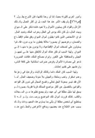 ‫ﻭﺃﻤﻭﺭ ﺃﺨﺭﻯ ﻜﺜﻴﺭﺓ؛ ﺒﺤﻴﺙ ﺇﻨﻨﺎ ﻟﻭ ﺭﺤﻨﺎ ﻨﻜﺘﺒﻬﺎ، ﻓﺈﻥ ﺍﻟﺸﺭﺡ ﻴﻁـﻭل. ؟‬
‫]ﺹ٨٦٤[ ﻭﻟﻡ ﻴﻘﻑ ﺍﻷﻤﺭ ﻋﻨﺩ ﻫﺫﺍ ﺍﻟﺤﺩ، ﺒل ﺇﻥ ﺃﻜﺜﺭ ﺍﻟﻌﻤﺎل ﻭﻜـﺫﻟﻙ‬
‫ﺍﻷﺭﺍﺫل ﻭﺍﻟﻘﻭﺍﺩ ﻜﺎﻥ ﻴﺴﻠﺒﻭﻥ ﺍﻷﻤﻭﺍل ﻭﻻ ﺘﻌﻭﺩ ﻓﺎﺌﺩﺓ ﺘﺫﻜﺭ ﻋﻠﻰ ﺍﻟـﺩﻴﻭﺍﻥ‬
‫ﻭﺒﻴﺕ ﺍﻟﻤﺎل، ﺒل ﻜﺎﻥ ﺫﻟﻙ ﻴﺅﺩﻯ ﺇﻟﻰ ﺍﻟﺨﻠل ﻭﺨﺭﺍﺏ ﺍﻟﻤﻠﻙ ﻭﺘﺒﺩﻴﺩ ﺍﻟﻤﺎل.‬
‫ﺜﻡ ﺇﻥ ﺍﻷﺸﺨﺎﺹ ﺍﻟﺫﻴﻥ ﻜﺎﻨﻭﺍ ﻴﻘﺒﻠﻭﻥ ﺃﻤﻭﺍل ﺍﻟﺩﻴﻭﺍﻥ ﻭﻓﻕ ﻨﻅﺎﻡ ﺍﻹﻗﻁـﺎﻉ‬
‫ﻭﺍﻟﻀﻤﺎﻥ، ﻭﻏﺭﻀﻬﻡ ﺃﻥ ﻴﺼﻴﺭﻭﺍ ﻤﻼ ﹰﺎ ﻴﻔﻌﻠﻭﻥ ﻤﺎ ﻴﺭﻴـﺩﻭﻥ، ﻓﻜـﺎﻨﻭﺍ‬
                            ‫ﻜ‬
‫ﻴﺴﺘﻭﻟﻭﻥ ﻋﻠﻰ ﺃﻀﻌﺎﻑ ﺃﻤﻭﺍل ﺍﻹﻗﻁﺎﻋﻴﺔ، ﻭﻻ ﻴﺅﺩﻭﻥ ﺠﺯ ‪‬ﺍ ﻤﻨﻬـﺎ ﺇﻟـﻰ‬
            ‫ﺀ‬
‫ﺍﻟﺩﻴﻭﺍﻥ. ﻭﻟﻬﺫﺍ ﺍﻟﺴﺒﺏ ﻟﻡ ﺘﻜﻥ ﻫﻨﺎﻙ ﺃﻤﻭﺍل ﻟﻺﻨﻔﺎﻕ ﻤﻨﻬﺎ ﻋﻠـﻰ ﺘﺠﻬﻴـﺯ‬
‫ﺍﻟﺠﻴﺵ ﻭﺍﻟﻤﺤﺎﻓﻅﺔ ﻋﻠﻰ ﺍﻟﺜﻐﻭﺭ ﻭﺇﺒﺭﺍﻡ ﻤﺼﺎﻟﺢ ﺍﻟﻤﻠﻙ، ﻓﻜﺎﻨﺕ ﺍﻟﻀﺭﻭﺭﺓ‬
‫ﺘﺩﻋﻭ ﺇﻟﻰ ﻤﺼﺎﺩﺭﺓ ﺍﻷﻤﻭﺍل ﻭﻓﺭﺽ ﻀﺭﺍﺌﺏ ﺍﺴﺘﺜﻨﺎﺌﻴﺔ ﻋﻠﻰ ﻜﺎﻓﺔ ﺍﻟﻨﺎﺱ،‬
                                      ‫ﻭﺇﺭﻏﺎﻤﻬﻡ ﻋﻠﻰ ﺘﻘﺩﻴﻡ ﺇﻋﺎﻨﺎﺕ.‬
‫ﻭﻟﻬﺫﺍ ﺍﻟﺴﺒﺏ ﻜﺎﻥ ﺍﻟ ‪‬ﻠﻙ ﺩﺍﺌ ‪‬ﺎ ﻭﻜﺫﻟﻙ ﺍﻟﻭﻻﻴﺎﺕ ﻭﺍﻟﺭﻋﺎﻴﺎ ﻓﻰ ﺯﻋﺯﻋﺔ‬
                                 ‫ﻤ‬       ‫ﻤ‬
‫ﻭﻋﺩﻡ ﺍﺴﺘﻘﺭﺍﺭ ﻭﺘﻌﺏ ﻭﻤﺸﻘﺔ، ﻭﺍﻟﺠﻴﺵ ﺒﻼ ﻤﺌﻭﻨﺔ ﻭﻀﻌﻴﻑ ﺍﻟﺤﺎل. ﺃﻤـﺎ‬
‫ﺍﻵﻥ ﻓﻘﺩ ﺘﻴﺴﺭ ﺒﻤﻌﻭﻨﺔ ﺍﻟﺤﻕ ﺘﻌﺎﻟﻰ ﻭﺍﻨﻔﺴﺢ ﺍﻟﻤﺠﺎل ﻜﻰ ﻨﺩﻭﻥ ﻜل ﺍﻟﻘﻭﺍﻋﺩ‬
‫ﻭﺍﻟﻘﻭﺍﻨﻴﻥ ﺒﺎﻟﺘﻔﺼﻴل ﻋﻥ ﺃﻜﺜﺭ ﻤﻭﺍﻀﻊ ﺍﻟﻤﻤﺎﻟﻙ ﻗﺭﻴﺔ ﻓﻘﺭﻴﺔ، ﺒﺼﻭﺭﺓ ﻟـﻡ‬
‫ﻴﺴﺒﻕ ﻟﻬﺎ ﻤﺜﻴل ﻤﻁﻠ ﹰﺎ ﻓﻰ ﺃﻯ ﻋﻬﺩ، ﻭﻟﻡ ﻴﺠﻤﻊ ﻨﻅﻴﺭﻫﺎ ﻤـﻥ ﺍﻟﺴـﺠﻼﺕ‬
                                        ‫ﻘ‬
‫ﻭﺍﻟﻜﺘﺏ. ﻜﺫﻟﻙ ﻗﺭﺭﺕ ﺃﻤﻭﺍل ﺘﻠﻙ ﺍﻟﻤﻭﺍﻀﻊ ﻭﺭﺼـﺩﺕ. ﻭﻟـﻭ ﺃﻨـﻪ ﻻ‬
‫ﻴﺴﺘﻁﻴﻊ ﺃﻯ ﺸﺨﺹ ﻤﻁﻠ ﹰﺎ ﺃﻥ ﻴﺄﺘﻰ ﺒﻤﺎ ﻴﺴﺎﻭﻯ ﻫﺫﻩ ﺍﻟﻤﺠﻬـﻭﺩﺍﺕ ﻭﺫﻟـﻙ‬
                                        ‫ﻘ‬
‫ﺒﺴﺒﺏ ﻋﺩﻡ ﺍﻻﻁﻼﻉ ﻋﻨﺩ ﺒﻌﻀﻬﻡ، ﻭﺒﺩﺍﻓﻊ ﺍﻷﻏﺭﺍﺽ ﻭﺍﻟﻤﻁـﺎﻤﻊ ﻋﻨـﺩ‬
 