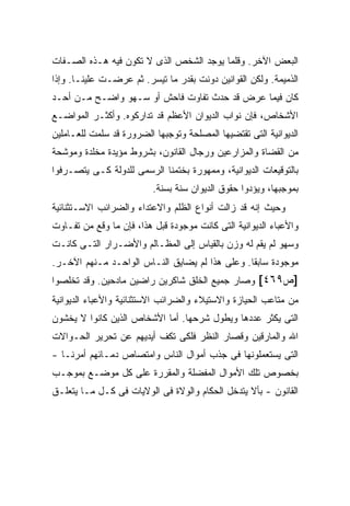 ‫ﺍﻟﺒﻌﺽ ﺍﻵﺨﺭ. ﻭﻗﻠﻤﺎ ﻴﻭﺠﺩ ﺍﻟﺸﺨﺹ ﺍﻟﺫﻯ ﻻ ﺘﻜﻭﻥ ﻓﻴﻪ ﻫـﺫﻩ ﺍﻟﺼـﻔﺎﺕ‬
‫ﺍﻟﺫﻤﻴﻤﺔ. ﻭﻟﻜﻥ ﺍﻟﻘﻭﺍﻨﻴﻥ ﺩﻭﻨﺕ ﺒﻘﺩﺭ ﻤﺎ ﺘﻴﺴﺭ. ﺜﻡ ﻋﺭﻀـﺕ ﻋﻠﻴﻨـﺎ. ﻭﺇﺫﺍ‬
‫ﻜﺎﻥ ﻓﻴﻤﺎ ﻋﺭﺽ ﻗﺩ ﺤﺩﺙ ﺘﻔﺎﻭﺕ ﻓﺎﺤﺵ ﺃﻭ ﺴـﻬﻭ ﻭﺍﻀـﺢ ﻤـﻥ ﺃﺤـﺩ‬
‫ﺍﻷﺸﺨﺎﺹ، ﻓﺈﻥ ﻨﻭﺍﺏ ﺍﻟﺩﻴﻭﺍﻥ ﺍﻷﻋﻅﻡ ﻗﺩ ﺘﺩﺍﺭﻜﻭﻩ. ﻭﺃﻜﺜـﺭ ﺍﻟﻤﻭﺍﻀـﻊ‬
‫ﺍﻟﺩﻴﻭﺍﻨﻴﺔ ﺍﻟﺘﻰ ﺘﻘﺘﻀﻴﻬﺎ ﺍﻟﻤﺼﻠﺤﺔ ﻭﺘﻭﺠﺒﻬﺎ ﺍﻟﻀﺭﻭﺭﺓ ﻗﺩ ﺴﻠﻤﺕ ﻟﻠﻌـﺎﻤﻠﻴﻥ‬
‫ﻤﻥ ﺍﻟﻘﻀﺎﺓ ﻭﺍﻟﻤﺯﺍﺭﻋﻴﻥ ﻭﺭﺠﺎل ﺍﻟﻘﺎﻨﻭﻥ، ﺒﺸﺭﻭﻁ ﻤﺅﻴﺩﺓ ﻤﺨﻠﺩﺓ ﻭﻤﻭﺸﺤﺔ‬
‫ﺒﺎﻟﺘﻭﻗﻴﻌﺎﺕ ﺍﻟﺩﻴﻭﺍﻨﻴﺔ، ﻭﻤﻤﻬﻭﺭﺓ ﺒﺨﺘﻤﻨﺎ ﺍﻟﺭﺴﻤﻰ ﻟﻠﺩﻭﻟﺔ ﻜـﻰ ﻴﺘﺼـﺭﻓﻭﺍ‬
                          ‫ﺒﻤﻭﺠﺒﻬﺎ، ﻭﻴﺅﺩﻭﺍ ﺤﻘﻭﻕ ﺍﻟﺩﻴﻭﺍﻥ ﺴﻨﺔ ﺒﺴﻨﺔ.‬
‫ﻭﺤﻴﺙ ﺇﻨﻪ ﻗﺩ ﺯﺍﻟﺕ ﺃﻨﻭﺍﻉ ﺍﻟﻅﻠﻡ ﻭﺍﻻﻋﺘﺩﺍﺀ ﻭﺍﻟﻀﺭﺍﺌﺏ ﺍﻻﺴـﺘﺜﻨﺎﺌﻴﺔ‬
‫ﻭﺍﻷﻋﺒﺎﺀ ﺍﻟﺩﻴﻭﺍﻨﻴﺔ ﺍﻟﺘﻰ ﻜﺎﻨﺕ ﻤﻭﺠﻭﺩﺓ ﻗﺒل ﻫﺫﺍ، ﻓﺈﻥ ﻤﺎ ﻭﻗﻊ ﻤﻥ ﺘﻔـﺎﻭﺕ‬
‫ﻭﺴﻬﻭ ﻟﻡ ﻴﻘﻡ ﻟﻪ ﻭﺯﻥ ﺒﺎﻟﻘﻴﺎﺱ ﺇﻟﻰ ﺍﻟﻤﻅـﺎﻟﻡ ﻭﺍﻷﻀـﺭﺍﺭ ﺍﻟﺘـﻰ ﻜﺎﻨـﺕ‬
‫ﻤﻭﺠﻭﺩﺓ ﺴﺎﺒ ﹰﺎ. ﻭﻋﻠﻰ ﻫﺫﺍ ﻟﻡ ﻴﻀﺎﻴﻕ ﺍﻟﻨـﺎﺱ ﺍﻟﻭﺍﺤـﺩ ﻤـﻨﻬﻡ ﺍﻵﺨـﺭ.‬
                                                ‫ﻘ‬
‫]ﺹ٩٦٤[ ﻭﺼﺎﺭ ﺠﻤﻴﻊ ﺍﻟﺨﻠﻕ ﺸﺎﻜﺭﻴﻥ ﺭﺍﻀﻴﻥ ﻤﺎﺩﺤﻴﻥ. ﻭﻗﺩ ﺘﺨﻠﺼﻭﺍ‬
‫ﻤﻥ ﻤﺘﺎﻋﺏ ﺍﻟﺤﻴﺎﺯﺓ ﻭﺍﻻﺴﺘﻴﻼﺀ ﻭﺍﻟﻀﺭﺍﺌﺏ ﺍﻻﺴﺘﺜﻨﺎﺌﻴﺔ ﻭﺍﻷﻋﺒﺎﺀ ﺍﻟﺩﻴﻭﺍﻨﻴﺔ‬
‫ﺍﻟﺘﻰ ﻴﻜﺜﺭ ﻋﺩﺩﻫﺎ ﻭﻴﻁﻭل ﺸﺭﺤﻬﺎ. ﺃﻤﺎ ﺍﻷﺸﺨﺎﺹ ﺍﻟﺫﻴﻥ ﻜﺎﻨﻭﺍ ﻻ ﻴﺨﺸﻭﻥ‬
‫ﺍﷲ ﻭﺍﻟﻤﺎﺭﻗﻴﻥ ﻭﻗﺼﺎﺭ ﺍﻟﻨﻅﺭ ﻓﻠﻜﻰ ﺘﻜﻑ ﺃﻴﺩﻴﻬﻡ ﻋﻥ ﺘﺤﺭﻴﺭ ﺍﻟﺤـﻭﺍﻻﺕ‬
‫ﺍﻟﺘﻰ ﻴﺴﺘﻌﻤﻠﻭﻨﻬﺎ ﻓﻰ ﺠﺫﺏ ﺃﻤﻭﺍل ﺍﻟﻨﺎﺱ ﻭﺍﻤﺘﺼﺎﺹ ﺩﻤـﺎﺌﻬﻡ ﺃﻤﺭﻨـﺎ -‬
‫ﺒﺨﺼﻭﺹ ﺘﻠﻙ ﺍﻷﻤﻭﺍل ﺍﻟﻤﻔﻀﻠﺔ ﻭﺍﻟﻤﻘﺭﺭﺓ ﻋﻠﻰ ﻜل ﻤﻭﻀـﻊ ﺒﻤﻭﺠـﺏ‬
‫ﺍﻟﻘﺎﻨﻭﻥ - ﺒﺄﻻ ﻴﺘﺩﺨل ﺍﻟﺤﻜﺎﻡ ﻭﺍﻟﻭﻻﺓ ﻓﻰ ﺍﻟﻭﻻﻴﺎﺕ ﻓﻰ ﻜـل ﻤـﺎ ﻴﺘﻌﻠـﻕ‬
 