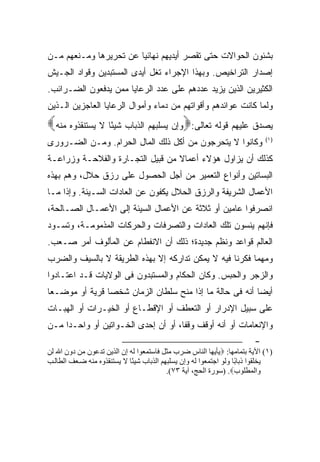 ‫ﺒﺸﺌﻭﻥ ﺍﻟﺤﻭﺍﻻﺕ ﺤﺘﻰ ﺘﻘﺼﺭ ﺃﻴﺩﻴﻬﻡ ﻨﻬﺎﺌ ‪‬ﺎ ﻋﻥ ﺘﺤﺭﻴﺭﻫﺎ ﻭﻤـﻨﻌﻬﻡ ﻤـﻥ‬
                        ‫ﻴ‬
‫ﺇﺼﺩﺍﺭ ﺍﻟﺘﺭﺍﺨﻴﺹ. ﻭﺒﻬﺫﺍ ﺍﻹﺠﺭﺍﺀ ﹸﻐل ﺃﻴﺩﻯ ﺍﻟﻤﺴﺘﺒﺩﻴﻥ ﻭﻗﻭﺍﺩ ﺍﻟﺠـﻴﺵ‬
                              ‫ﺘ‬
‫ﺍﻟﻜﺜﻴﺭﻴﻥ ﺍﻟﺫﻴﻥ ﻴﺯﻴﺩ ﻋﺩﺩﻫﻡ ﻋﻠﻰ ﻋﺩﺩ ﺍﻟﺭﻋﺎﻴﺎ ﻤﻤﻥ ﻴﺩﻓﻌﻭﻥ ﺍﻟﻀـﺭﺍﺌﺏ.‬
‫ﻭﻟﻤﺎ ﻜﺎﻨﺕ ﻋﻭﺍﺌﺩﻫﻡ ﻭﺃﻗﻭﺍﺘﻬﻡ ﻤﻥ ﺩﻤﺎﺀ ﻭﺃﻤﻭﺍل ﺍﻟﺭﻋﺎﻴﺎ ﺍﻟﻌﺎﺠﺯﻴﻥ ﺍﻟـﺫﻴﻥ‬
‫ﻴﺼﺩﻕ ﻋﻠﻴﻬﻡ ﻗﻭﻟﻪ ﺘﻌﺎﻟﻰ:‪‬ﻭﺇﻥ ﻴﺴﻠﺒﻬﻡ ﺍﻟﺫﺒﺎﺏ ﺸﻴﺌًﺎ ﻻ ﻴﺴﺘﻨﻘﺫﻭﻩ ﻤﻨﻪ‪‬‬
‫ﻭﻜﺎﻨﻭﺍ ﻻ ﻴﺘﺤﺭﺠﻭﻥ ﻤﻥ ﺃﻜل ﺫﻟﻙ ﺍﻟﻤﺎل ﺍﻟﺤﺭﺍﻡ. ﻭﻤـﻥ ﺍﻟﻀـﺭﻭﺭﻯ‬                      ‫) ١(‬


‫ﻜﺫﻟﻙ ﺃﻥ ﻴﺯﺍﻭل ﻫﺅﻻﺀ ﺃﻋﻤﺎﻻ ﻤﻥ ﻗﺒﻴل ﺍﻟﺘﺠـﺎﺭﺓ ﻭﺍﻟﻔﻼﺤـﺔ ﻭﺯﺭﺍﻋـﺔ‬
                                  ‫ﹰ‬
‫ﺍﻟﺒﺴﺎﺘﻴﻥ ﻭﺃﻨﻭﺍﻉ ﺍﻟﺘﻌﻤﻴﺭ ﻤﻥ ﺃﺠل ﺍﻟﺤﺼﻭل ﻋﻠﻰ ﺭﺯﻕ ﺤﻼل، ﻭﻫﻡ ﺒﻬﺫﻩ‬
‫ﺍﻷﻋﻤﺎل ﺍﻟﺸﺭﻴﻔﺔ ﻭﺍﻟﺭﺯﻕ ﺍﻟﺤﻼل ﻴﻜﻔﻭﻥ ﻋﻥ ﺍﻟﻌﺎﺩﺍﺕ ﺍﻟﺴـﻴﺌﺔ. ﻭﺇﺫﺍ ﻤـﺎ‬
‫ﺍﻨﺼﺭﻓﻭﺍ ﻋﺎﻤﻴﻥ ﺃﻭ ﺜﻼﺜﺔ ﻋﻥ ﺍﻷﻋﻤﺎل ﺍﻟﺴﻴﺌﺔ ﺇﻟﻰ ﺍﻷﻋﻤـﺎل ﺍﻟﺼـﺎﻟﺤﺔ،‬
‫ﻓﺈﻨﻬﻡ ﻴﻨﺴﻭﻥ ﺘﻠﻙ ﺍﻟﻌﺎﺩﺍﺕ ﻭﺍﻟﺘﺼﺭﻓﺎﺕ ﻭﺍﻟﺤﺭﻜﺎﺕ ﺍﻟﻤﺫﻤﻭﻤـﺔ، ﻭﺘﺴـﻭﺩ‬
‫ﺍﻟﻌﺎﻟﻡ ﻗﻭﺍﻋﺩ ﻭﻨﻅﻡ ﺠﺩﻴﺩﺓ؛ ﺫﻟﻙ ﺃﻥ ﺍﻻﻨﻔﻁﺎﻡ ﻋﻥ ﺍﻟﻤﺄﻟﻭﻑ ﺃﻤﺭ ﺼـﻌﺏ.‬
‫ﻭﻤﻬﻤﺎ ﻓﻜﺭﻨﺎ ﻓﻴﻪ ﻻ ﻴﻤﻜﻥ ﺘﺩﺍﺭﻜﻪ ﺇﻻ ﺒﻬﺫﻩ ﺍﻟﻁﺭﻴﻘﺔ ﻻ ﺒﺎﻟﺴﻴﻑ ﻭﺍﻟﻀﺭﺏ‬
‫ﻭﺍﻟﺯﺠﺭ ﻭﺍﻟﺤﺒﺱ. ﻭﻜﺎﻥ ﺍﻟﺤﻜﺎﻡ ﻭﺍﻟﻤﺴﺘﺒﺩﻭﻥ ﻓﻰ ﺍﻟﻭﻻﻴﺎﺕ ﻗـﺩ ﺍﻋﺘـﺎﺩﻭﺍ‬
‫ﺃﻴ ‪‬ﺎ ﺃﻨﻪ ﻓﻰ ﺤﺎﻟﺔ ﻤﺎ ﺇﺫﺍ ﻤﻨﺢ ﺴﻠﻁﺎﻥ ﺍﻟﺯﻤﺎﻥ ﺸﺨ ‪‬ﺎ ﻗﺭﻴﺔ ﺃﻭ ﻤﻭﻀـ ‪‬ﺎ‬
 ‫ﻌ‬               ‫ﺼ‬                                         ‫ﻀ‬
‫ﻋﻠﻰ ﺴﺒﻴل ﺍﻹﺩﺭﺍﺭ ﺃﻭ ﺍﻟﺘﻌﻁﻑ ﺃﻭ ﺍﻹﻗﻁـﺎﻉ ﺃﻭ ﺍﻟﺨﻴـﺭﺍﺕ ﺃﻭ ﺍﻟﻬﺒـﺎﺕ‬
‫ﻭﺍﻹﻨﻌﺎﻤﺎﺕ ﺃﻭ ﺃﻨﻪ ﺃﻭﻗﻑ ﻭﻗ ﹰﺎ، ﺃﻭ ﺃﻥ ﺇﺤﺩﻯ ﺍﻟﺨـﻭﺍﺘﻴﻥ ﺃﻭ ﻭﺍﺤـ ‪‬ﺍ ﻤـﻥ‬
     ‫ﺩ‬                                ‫ﻔ‬
                                                                         ‫-‬
‫)١( اﻵﻳﺔ ﺑﺘﻤﺎﻡﻬﺎ: ‪‬ﻳﺄﻳﻬﺎ اﻝﻨﺎس ﺽﺮب ﻡﺜﻞ ﻓﺎﺳﺘﻤﻌﻮا ﻝﻪ إن اﻝﺬﻳﻦ ﺗﺪﻋﻮن ﻡﻦ دون اﷲ ﻝﻦ‬
‫ﻳﺨﻠﻘﻮا ذﺑﺎ ًﺎ وﻝﻮ اﺟﺘﻤﻌﻮا ﻝﻪ وإن ﻳﺴﻠﺒﻬﻢ اﻝﺬﺑﺎب ﺷﻴ ًﺎ ﻻ ﻳﺴﺘﻨﻘﺬوﻩ ﻡﻨﻪ ﺽ ﻌﻒ اﻝﻄﺎﻝ ﺐ‬
                             ‫ﺌ‬                                      ‫ﺑ‬
                                           ‫واﻝﻤﻄﻠﻮب‪) .‬ﺳﻮرة اﻝﺤﺞ، ﺁﻳﺔ ٣٧(.‬
 