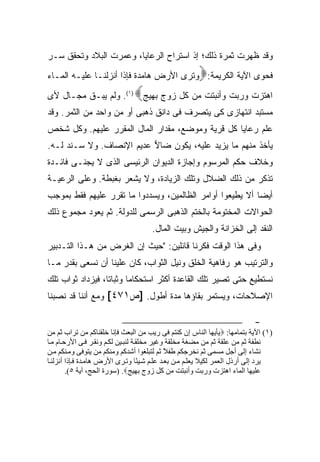 ‫ﻭﻗﺩ ﻅﻬﺭﺕ ﺜﻤﺭﺓ ﺫﻟﻙ؛ ﺇﺫ ﺍﺴﺘﺭﺍﺡ ﺍﻟﺭﻋﺎﻴﺎ، ﻭﻋﻤﺭﺕ ﺍﻟﺒﻼﺩ ﻭﺘﺤﻘﻕ ﺴـﺭ‬
                                                       ‫‪‬‬
‫ﻓﺤﻭﻯ ﺍﻵﻴﺔ ﺍﻟﻜﺭﻴﻤﺔ: ﻭﺘﺭﻯ ﺍﻷﺭﺽ ﻫﺎﻤﺩﺓ ﻓﺈﺫﺍ ﺃﻨﺯﻟﻨـﺎ ﻋﻠﻴـﻪ ﺍﻟﻤـﺎﺀ‬
                               ‫‪‬‬
‫ﺍﻫﺘﺯﺕ ﻭﺭﺒﺕ ﻭﺃﻨﺒﺘﺕ ﻤﻥ ﻜل ﺯﻭﺝ ﺒﻬﻴﺞ )١(. ﻭﻟﻡ ﻴﺒـﻕ ﻤﺠـﺎل ﻷﻯ‬
‫ﻤﺴﺘﺒﺩ ﺍﻨﺘﻬﺎﺯﻯ ﻜﻰ ﻴﺘﺼﺭﻑ ﻓﻰ ﺩﺍﻨﻕ ﺫﻫﺒﻰ ﺃﻭ ﻤﻥ ﻭﺍﺤﺩ ﻤﻥ ﺍﻟﺜﻤﺭ. ﻭﻗﺩ‬
                   ‫‪‬‬
‫ﻋﻠﻡ ﺭﻋﺎﻴﺎ ﻜل ﻗﺭﻴﺔ ﻭﻤﻭﻀﻊ، ﻤﻘﺩﺍﺭ ﺍﻟﻤﺎل ﺍﻟﻤﻘﺭﺭ ﻋﻠﻴﻬﻡ. ﻭﻜل ﺸﺨﺹ‬
‫ﻴﺄﺨﺫ ﻤﻨﻬﻡ ﻤﺎ ﻴﺯﻴﺩ ﻋﻠﻴﻪ، ﻴﻜﻭﻥ ﻀﺎﻻ ﻋﺩﻴﻡ ﺍﻹﻨﺼﺎﻑ. ﻭﻻ ﺴـﻨﺩ ﻟـﻪ.‬
                          ‫‪‬‬
‫ﻭﺨﻼﻑ ﺤﻜﻡ ﺍﻟﻤﺭﺴﻭﻡ ﻭﺇﺠﺎﺯﺓ ﺍﻟﺩﻴﻭﺍﻥ ﺍﻟﺭﺌﻴﺴﻰ ﺍﻟﺫﻯ ﻻ ﻴﺠﻨـﻰ ﻓﺎﺌـﺩﺓ‬
‫ﺘﺫﻜﺭ ﻤﻥ ﺫﻟﻙ ﺍﻟﻀﻼل ﻭﺘﻠﻙ ﺍﻟﺯﻴﺎﺩﺓ، ﻭﻻ ﻴﺸﻌﺭ ﺒﻐﺒﻁﺔ. ﻭﻋﻠﻰ ﺍﻟﺭﻋﻴـﺔ‬
‫ﺃﻴ ‪‬ﺎ ﺃﻻ ﻴﻁﻴﻌﻭﺍ ﺃﻭﺍﻤﺭ ﺍﻟﻅﺎﻟﻤﻴﻥ، ﻭﻴﺴﺩﺩﻭﺍ ﻤﺎ ﺘﻘﺭﺭ ﻋﻠﻴﻬﻡ ﻓﻘﻁ ﺒﻤﻭﺠﺏ‬
                                                           ‫ﻀ‬
‫ﺍﻟﺤﻭﺍﻻﺕ ﺍﻟﻤﺨﺘﻭﻤﺔ ﺒﺎﻟﺨﺘﻡ ﺍﻟﺫﻫﺒﻰ ﺍﻟﺭﺴﻤﻰ ﻟﻠﺩﻭﻟﺔ. ﺜﻡ ﻴﻌﻭﺩ ﻤﺠﻤﻭﻉ ﺫﻟﻙ‬
                                      ‫ﺍﻟﻨﻘﺩ ﺇﻟﻰ ﺍﻟﺨﺯﺍﻨﺔ ﻭﺍﻟﺠﻴﺵ ﻭﺒﻴﺕ ﺍﻟﻤﺎل.‬
‫ﻭﻓﻰ ﻫﺫﺍ ﺍﻟﻭﻗﺕ ﻓﻜﺭﻨﺎ ﻗﺎﺌﻠﻴﻥ: "ﺤﻴﺙ ﺇﻥ ﺍﻟﻐﺭﺽ ﻤﻥ ﻫـﺫﺍ ﺍﻟﺘـﺩﺒﻴﺭ‬
‫ﻭﺍﻟﺘﺭﺘﻴﺏ ﻫﻭ ﺭﻓﺎﻫﻴﺔ ﺍﻟﺨﻠﻕ ﻭﻨﻴل ﺍﻟﺜﻭﺍﺏ، ﻜﺎﻥ ﻋﻠﻴﻨﺎ ﺃﻥ ﻨﺴﻌﻰ ﺒﻘﺩﺭ ﻤـﺎ‬
‫ﻨﺴﺘﻁﻴﻊ ﺤﺘﻰ ﺘﺼﻴﺭ ﺘﻠﻙ ﺍﻟﻘﺎﻋﺩﺓ ﺃﻜﺜﺭ ﺍﺴﺘﺤﻜﺎ ‪‬ﺎ ﻭﺜﺒﺎ ﹰﺎ، ﻓﻴﺯﺩﺍﺩ ﺜﻭﺍﺏ ﺘﻠﻙ‬
                  ‫ﺘ‬       ‫ﻤ‬
‫ﺍﻹﺼﻼﺤﺎﺕ، ﻭﻴﺴﺘﻤﺭ ﺒﻘﺎﺅﻫﺎ ﻤﺩﺓ ﺃﻁﻭل. ]ﺹ١٧٤[ ﻭﻤﻊ ﺃﻨﻨﺎ ﻗﺩ ﻨﺼﺒﻨﺎ‬

                                                                           ‫-‬
‫)١( اﻵﻳﺔ ﺑﺘﻤﺎﻡﻬﺎ: ‪‬ﻳﺄﻳﻬﺎ اﻝﻨﺎس إن آﻨﺘﻢ ﻓﻰ رﻳﺐ ﻡﻦ اﻝﺒﻌﺚ ﻓﺈﻧﺎ ﺧﻠﻘﻨﺎآﻢ ﻡﻦ ﺗﺮاب ﺙﻢ ﻡﻦ‬
‫ﻧﻄﻔﺔ ﺙﻢ ﻡﻦ ﻋﻠﻘﺔ ﺙﻢ ﻡﻦ ﻡﻀﻐﺔ ﻡﺨﻠﻘﺔ وﻏﻴﺮ ﻡﺨﻠﻘ ﺔ ﻝﻨﺒ ﻴﻦ ﻝﻜ ﻢ وﻧﻘ ﺮ ﻓ ﻰ اﻷرﺣ ﺎم ﻡ ﺎ‬
‫ﻧﺸﺎء إﻝﻰ أﺟﻞ ﻡﺴﻤﻰ ﺙﻢ ﻧﺨﺮﺟﻜﻢ ﻃﻔﻼ ﺙﻢ ﻝﺘﺒﻠﻐﻮا أﺷﺪآﻢ وﻡﻨﻜﻢ ﻡﻦ ﻳﺘﻮﻓﻰ وﻡ ﻨﻜﻢ ﻡ ﻦ‬
                                              ‫ً‬
‫ﻳﺮد إﻝﻰ أرذل اﻝﻌﻤﺮ ﻝﻜﻴﻼ ﻳﻌﻠ ﻢ ﻡ ﻦ ﺑﻌ ﺪ ﻋﻠ ﻢ ﺷ ﻴ ًﺎ وﺗ ﺮى اﻷرض هﺎﻡ ﺪة ﻓ ﺈذا أﻧﺰﻝﻨ ﺎ‬
                                    ‫ﺌ‬
        ‫ﻋﻠﻴﻬﺎ اﻝﻤﺎء اهﺘﺰت ورﺑﺖ وأﻧﺒﺘﺖ ﻡﻦ آﻞ زوج ﺑﻬﻴﺞ‪) .‬ﺳﻮرة اﻝﺤﺞ، ﺁﻳﺔ ٥(.‬
 